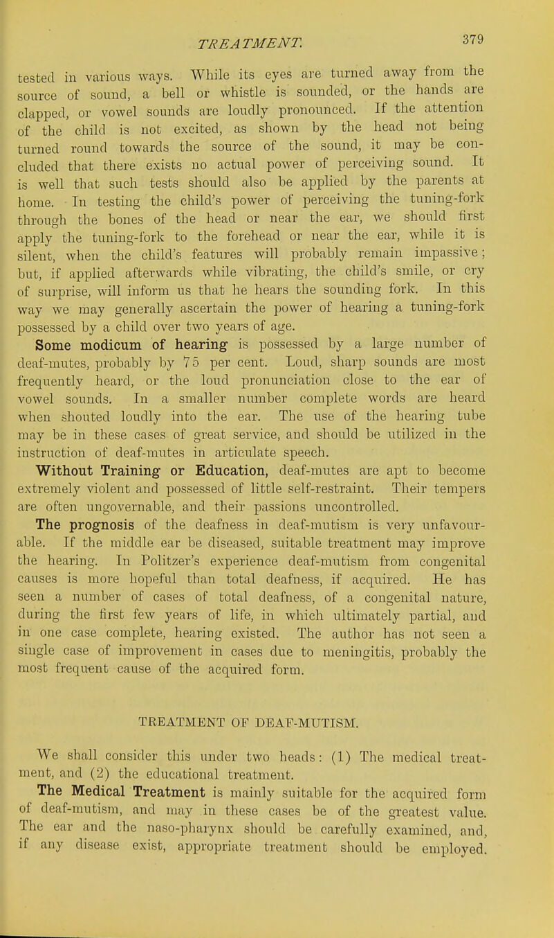 tested in various ways. While its eyes are turned away from the source of sound, a bell or whistle is sounded, or the hands are clapped, or vowel sounds are loudly pronounced. If the attention of the child is not excited, as shown by the head not being turned round towards the source of the sound, it may be con- cluded that there exists no actual power of perceiving sound. It is well that such tests should also be applied by the parents at home. In testing the child's power of perceiving the tuning-fork through the bones of the head or near the ear, we should first I apply the tuning-fork to the forehead or near the ear, while it is silent, when the child's features will probably remain impassive; but, if applied afterwards while vibrating, the child's smile, or cry of surprise, will inform us that he hears the sounding fork. In this way we may generally ascertain the power of hearing a tuning-fork possessed by a child over two years of age. Some modicum of hearing is possessed by a large number of deaf-mutes, probably by 75 per cent. Loud, sharp sounds are most frequently heard, or the loud pronunciation close to the ear of vowel sounds. In a smaller number complete words are heard when shouted loudly into the ear. The use of the hearing tube may be in these cases of great service, and should be utilized in the instruction of deaf-mutes in articulate speech. Without Training or Education, deaf-mutes are apt to become extremely violent and possessed of little self-restraint. Their tempers are often ungovernable, and their passions uncontrolled. The prognosis of the deafness in deaf-mutism is very unfavour- able. If the middle ear be diseased, suitable treatment may improve the hearing. In Politzer's experience deaf-mutism from congenital causes is more hopeful than total deafness, if acquired. He has seen a number of cases of total deafness, of a congenital nature, during the first few years of life, in which ultimately partial, and in one case complete, hearing existed. The author has not seen a single case of improvement in cases due to meningitis, probably the most frequent cause of the acquired form. TREATMENT OF DEAF-MUTISM. We shall consider this under two heads: (1) The medical treat- i ment, and (2) the educational treatment. The Medical Treatment is mainly suitable for the acquired form of deaf-mutism, and may in these cases be of the greatest value. The ear and the naso-pharynx should be carefully examined, and, ' if any disease exist, appropriate treatment should be employed.