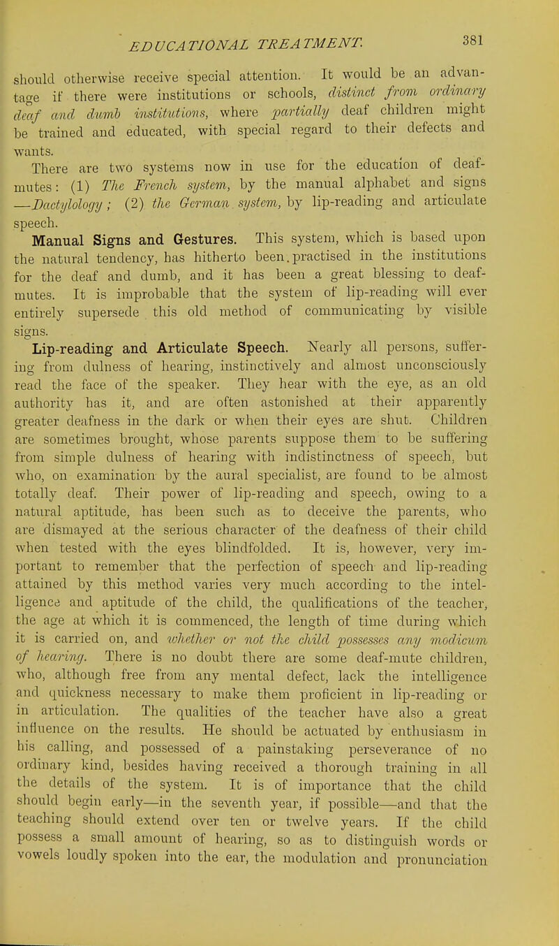 ED UCA TIONAL TREA TMENT. should otherwise receive special attention. It would be an advan- tage if there were institutions or schools, distinct from ordinary dmf and dumb institutions, where partially deaf children might be trained and educated, with special regard to their defects and wants. There are two systems now in use for the education of deaf- mutes: (1) The French system,, by the manual alphabet and signs Dactylology; (2) the German. system, hj lip-reading and articulate speech. Manual Signs and Gestures. This system, which is based upon the natural tendency, has hitherto been. practised in the institutions for the deaf and dumb, and it has been a great bles.sing to deaf- mutes. It is improbable that the system of lip-reading will ever entirely supersede this old method of communicating by visible siains. Lip-reading and Articulate Speech. ISTearly all persons, suffer- ing from dulness of hearing, instinctively and almost unconsciously read the face of the speaker. They hear with the eye, as an old authority has it, and are often astonished at their apparently greater deafness in the dark or when their eyes are shut. Children are sometimes brought, whose parents suppose them to be suffering from simple dulness of hearing with indistinctness of speech, but who, on examination by the aural specialist, are found to be almost totally deaf. Their power of lip-reading and speech, owing to a natural aptitude, has been such as to deceive the parents, who are dismayed at the serious character of the deafness of their child when tested with the eyes blindfolded. It is, however, very im- portant to remember that the perfection of speech and lip-reading attained by this method varies very much according to the intel- ligence and aptitude of the child, the qualifications of the teacher, the age at which it is commenced, the length of time during which it is carried on, and ivhether or not the child jMssesses any modicum of hearing. There is no doubt there are some deaf-mute children, who, although free from any mental defect, lack the intelligence and quickness necessary to make them proficient in lip-reading or in articulation. The qualities of the teacher have also a great influence on the results. He should be actuated by enthusiasm in his calling, and possessed of a painstaking perseverance of no ordinary kind, besides having received a thorough training in all the details of the system. It is of importance that the child should begin early—in the seventh year, if possible—and that the teaching should extend over ten or twelve years. If the child possess a small amount of hearing, so as to distinguish words or vowels loudly spoken into the ear, the modulation and pronunciation