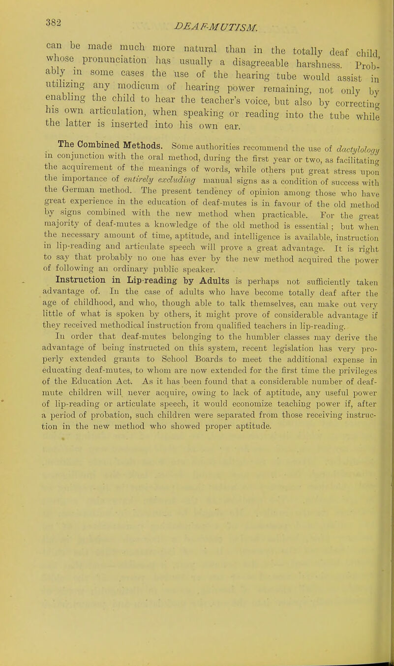 DEAF-MUTISM. can be made much more natural than in the totally deaf child whose pronunciation has usually a disagreeable harshness Prob' ably m some cases the use of the hearing tube would assist in utihzmg any modicum of hearing power remaining, not only bv enabling the child to hear the teacher's voice, but also by correcting his own articulation, when speaking or reading into the tube while the latter is inserted into his own ear. The Combined Methods. Some authorities recommend the use of dactylolom, m conjunction with the oral method, during the first year or two, as faciUtatiiig the acquirement of the meanings of words, while others put great stress upon the importance of entirely excluding manual signs as a condition of success with the German method. The present tendency of opinion among those who have great experience in the education of deaf-mutes is in favour of the old method by signs combined with the new method when practicable. For tlie great majority of deaf-mutes a knowledge of the old method is essential ; but when the necessai-y amount of time, aptitude, and intelligence is available, instruction in lip-reading and articulate speech will prove a great advantage. It is right to say that probably no one has ever by the new metliod acquired the power of following an ordinary public speaker. Instruction in Lip-reading by Adults is perhaps not sufficiently taken advantage of. In the case of adults who liave become totally deaf after the age of childhood, and who, though able to talk themselves, can make out very little of what is spoken by others, it might prove of considerable advantage if they received methodical instruction fi'om qualified teachers in lip-reading. In order that deaf-mutes belonging to the humbler classes may derive the advantage of being instructed on this system, I'ecent legislation has very ]5ro- perly extended grants to School Boards to meet the additional exijense in educating deaf-mutes, to whom ai'e now extended for the first time the jjrivileges of the Education Act. As it has been found that a considerable number of deaf- mute children -will never acquire, owing to lack of ajotitude, any useful power of lip-reading or articulate sj^eecli, it would economize teaching power if, after a period of probation, such children were separated from those receiving instruc- tion in the new method who showed proper aptitude.