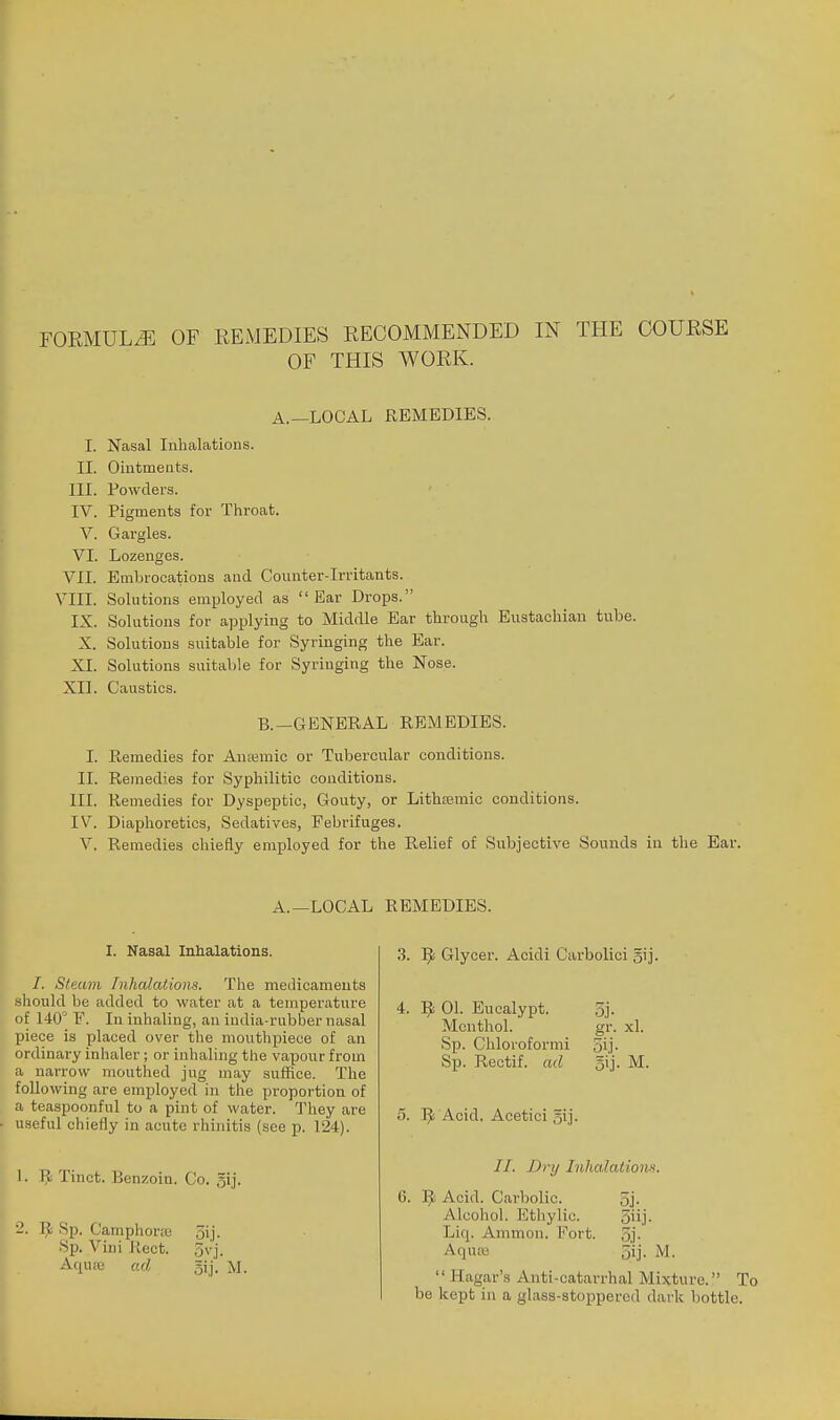 FORMULA OF EEMEDIES EECOMMENDED IN THE GOUESE OF THIS WOEK. A.—LOCAL REMEDIES. I. Nasal Inhalations. II. Ointments. III. Powders. IV. Pigments for Throat. V. Gargles. VI. Lozenges. VII. Embrocations and Counter-irritants. VIII. Solutions employed as Ear Drops. IX. Solutions for applying to Middle Ear through Eustachian tube. X. Solutions suitable for Syringing the Ear. XI. Solutions suitable for Syringing the Nose. XII. Caustics. B.—GENERAL REMEDIES. I. Remedies for An;emic or Tubercular conditions. II. Remedies for Syphilitic conditions. III. Remedies for Dyspeptic, Gouty, or Lithsemic conditions. IV. Diaphoretics, Sedatives, Febrifuges. V. Remedies chiefly employed for the Relief of Subjective Sounds in the Ear. A.—LOCAL REMEDIES. I. Nasal Inhalations. /. Steam Inhalations. The medicaments should be added to water at a temperature of 140° F. In inhaling, an india-rubber nasal piece is placed over the mouthpiece of an ordinary inhaler; or inhaling the vapour from a narrow mouthed jug may suffice. The following are employed in the proportion of a teaspoonful to a pint of water. They are useful chiefly in acute rhinitis (see p. 124). 1. R Tinct. Benzoin. Co. 5ij- 2. ]^ Sp. Camphone 5ij. Sp. Vini Rect. 3vj. A(iuic ad gij. M. .3. ]^ Glycer. Acidi Carbolici gij- 4. '^i 01. Encalypt. 3j. Menthol. gr. xl. Sp. Chloroformi 5ij- Sp. Rectif. ad gij. M. 5. Acid. Acetici gij. //. Dry Inhalation-'^. 6. Acid. Carbolic. 5j. Alcohol. Ethylic. 5iij. Liq. Ammon. Fort. 5j- Aquas 5ij. M.  Hagar's Anti-catarrhal Mixture. To be kept in a glass-stoppered dark bottle.