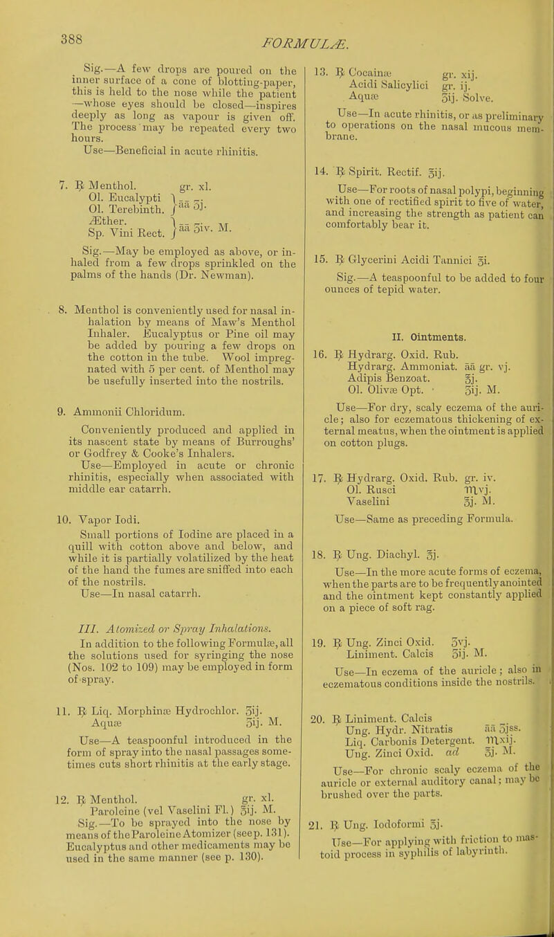Sig.—A few drops are poured on tlie inner surface of a cone of blotting-paper, this is held to the nose while the patient —whose eyes should be closed—inspires deeply as long as vapour is given oft'. The process may be repeated every two hours. Use—Beneficial in acute rhinitis. 7. Menthol. gr. xl. 01. Eucalypti \-- ^. 01. Terebinth. J '^ ^ther. ■\ _- - Til Sp. Vini Eect. j^^^-^^^'- Sig.—May be employed as above, or in- haled from a few drops sprinkled on the palms of the hands (Dr. Newman). 8. Menthol is conveniently used for nasal in- halation by means of Maw's Menthol Inhaler. Eucalyptus or Pine oil may be added by pouring a few drops on the cotton in the tube. Wool impreg- nated with 5 per cent, of Menthol may be usefully inserted into the nostrils. 9. Ammonii Chloridum. Conveniently produced and applied in its nascent state by means of Burroughs' or Godfrey & Cooke's Inhalers. Use—Employed in acute or chronic rhinitis, especially when associated with middle ear catarrh. 10. Vapor lodi. Small portions of Iodine are placed in a quill with cotton above and below, and while it is partially volatilized by the heat of the hand the fumes are sniff'ed into each of the nostrils. Use—In nasal catarrh. 111. Atomized or Spray Inhalations. In addition to the following Formula;, all the solutions used for syringing the nose (Nos. 102 to 109) may be employed in form of spray. 11. ]^ Liq. Morphina; Hydrochlor. 5ij- Aquse 5ij- M. Use—A teaspoonful introduced in the form of spray into the nasal passages some- times cuts short rhinitis at the early stage. 12. Menthol. g'-. xl. Paroleine (vel Vaselini Fl.) 5ij. M. Sig.—To be sprayed into the nose by means of thcParoleine Atomizer (seep. 131). Eucalyptus and other medicaments may be used in the same manner (see p. 130). 13. ]J Cocaintu gr. xij. Acidi Salicylici gr. ij. Aquc-e 5ij. Solve. Use—In acute rhinitis, or as preliminary to operations on the nasal mucous mem- brane. 14. 1^ Spirit. Rectif. 5'j' Use—For roots of nasal polypi, beginning with one of rectified spirit to five of water, and increasing the strength as patient can comfortably bear it. 15. '^c, Glyceriui Acidi Tannici gi. Sig.—A teaspoonful to be added to four ounces of tepid water. II. Ointments. 16. 9 Hydrarg. Oxid. Rub. Hydrarg. Ammoniat. aa gr. vj. Adipis Benzoat. gj. 01. Olivas Opt. ■ 5ij. M. Use—For dry, scaly eczema of the auri- cle; also for eczematous thickening of ex- ternal meatus, when the ointment is applied on cotton plugs. 17. Hydrarg. Oxid. Rub. gr. iv. 01. Rusci TTlvj. Vaselini gj. M. Use—Same as preceding Formula. 18. 9 Ung. Diachyl. gj. Use—In the more acute forms of eczema, when the parts are to be f requentlyanointed and the ointment kept constantly applied on a piece of soft rag. 19. Ung. Zinci Oxid. 5vj. Liniment. Calais 5ij- M. Use—In eczema of the auricle; also in eczematous conditions inside the nostrils. 20. 9 Liniment. Calcis Ung. Hydr. Nitratis aa 5jss. Liq. Carbonis Detergent. Ung. Zinci Oxid. ad gj. Use—For chronic scaly eczema of the auricle or external auditory canal; may bo brushed over the parts. 21. ^ Ung. lodoformi gj. Use—For applying with friction to mas- toid process in syphilis of labyrinth.
