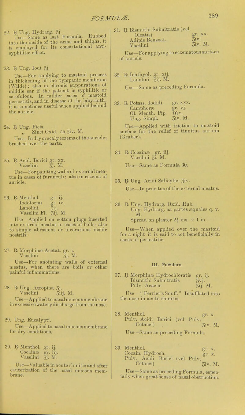 22. Uug. Hydrarg. 5j- , n w ^ Use—Same as last Formula. Kubbed into the inside of the arms and thighs, it is employed for its constitutional anti- syphilitic effect. 23. 9 Ung. lodi 5j. Use—For applying to mastoid process in thickening of the tympanic membrane (Wilde) ; also in chronic suppurations of middle ear if the patient is syphilitic or scrofulous. In milder cases of mastoid periostitis, and in disease of the labyrinth, it is sometimes useful when applied behind the auricle. 24. 9 Ung. Picis „ Zinci Oxid. aa 3iv- Use—In dry or scaly eczema of the auricle; brushed over the parts. 25. liti Acid. Borici gr. xx. Vaselini gj- ^i- Use—For painting walls of external mea- tus in cases of furunculi; also in eczema of auricle. 26. ^ Menthol. gr. ij. lodoformi gr. iv. Lanoliui 5i]- Vaselini Fl. 5ij. M. Use—Applied on cotton plugs inserted into external meatus in cases of boils; also to simple abrasions or ulcerations inside nostrils. 27. Morphinas Acetat. gr. i. Vaselini 5j. M. Use—For anointing walls of external meatus, when there are boils or other painful inflammations. 28. 9 Ung. Atropiua; 5j. Vaselini 5iij- M. Use—Applied to nasal mucous membrane in excessive watery discharge from the nose. 29. Ung. Eucalypti. Use—Applied to nasal mucousmembrane for dry conditions. 30. Vf. Menthol, gr. ij. Cocaina; gr. iij. Vaselini 5j- M. Use—Valuable in acute rhinitis and after cauterization of the nasal mucous mem- brane. 31. B Bismiithi Subnitratis (vel Oleatis) gf- XX. Adipis Benzoat. 3iv. Vaselini 3iv. M. Use—For applying to eozematous surface of auricle. 32. 5; Ichthyol. gr. xij. Lanolini 5ij- M. Use—Same as preceding Formula. 33. l^i Potass. lodidi gr. xxx. Camphoras gr. vj. 01. Menth. Pip. mv- Ung. Simpl. oiv. M. Use—Applied with friction to mastoid surface for the relief of tinnitus aurium (Gruber). 34. ]^ Cocainas gr. iij. Vaselini 5i- M- Use^—Same as Formula 30. 35. I^ Ung. Acidi Salicylici 5iv. Use—In pruritus of the external meatus. 36. Ung. Hydrarg. Oxid. Eub. Uug. Hydrarg. aa partes tequales q. v. M. Spread on jjlaster 1\ ins. x 1 in. Use—When applied over the mastoid for a night it is said to act beneficially in cases of periostitis. III. Powders. 37. 1^ Morphiure Hydrochloratis gr. ij. Bismuthi Subnitratis 5vj. Pulv. Acacias 5ij- M. Use— Ferrier's Snuff. Insufflated into the nose in acute rhinitis. 38. Menthol. gr. x. Pulv. Acidi Borici (vel Pulv. Getacei) 5iv. M. Use—Same aa preceding Formula. gr- X. X. 39. Menthol. Cocain. Hydroch. Pulv. Acidi Borici (vel Pulv. Cetaceij ially when great sense of nasal obstruction. 3iv. M.