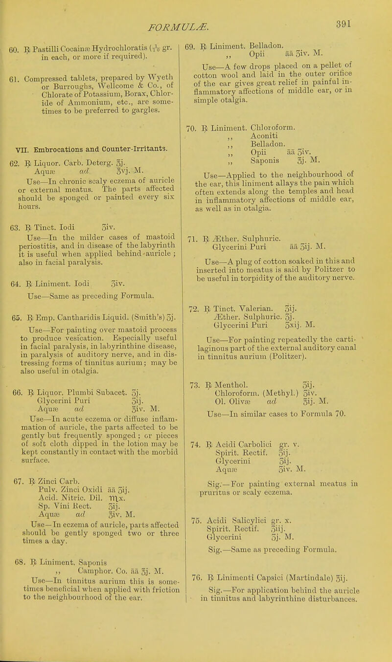 GO. ^ Pastilli CocaiuK Hydrochloratis (^V gr- in each, or more if required). 61. Compressed tablets, prepared by Wyetli or Burroughs, Wellcome & Co., of Chlorate of Potassium, Borax, Chlor- ide of Ammonium, etc., are some- times to be preferred to gargles. VII. Embrocations and Counter-irritants. 62. ^ Liquor. Carb. Deterg. 5j. Aquffi ad gvj. M. Use—In chronic scaly eczema of auricle or external meatus. The parts affected should be sponged or painted every six hours. 63. Vf. Tinct. lodi 3iv. Use—In the milder cases of mastoid periostitis, and in disease of the labyrinth it is useful when applied behind-auricle ; also in facial paralysis. 64. Liniment. lodi 5iv. Use—Same as preceding Formula. 65. ]^ Emp. Cantharidis Liquid. (Smith's) 5j. Use—For painting over mastoid process to produce vesication. Especially useful in facial paralysis, in labyrinthine disease, in paralysis of auditory nerve, and in dis- tressing forms of tinnitus aurium; may be also useful in otalgia. 66. ]^ Liquor. Plumbi Subacet. 5j- Glycerini Puri 5ij- Aquse ad giv. M. Use—In acute eczema or diffuse inflam- mation of auricle, the parts affected to be gently but frequently sponged ; or pieces of soft cloth dipped in the lotion may be kept constantly in contact with the morbid surface. 67. ^ Zinci Carb. Pulv. Zinci Oxidi aa o'j. Acid. Nitric. Dil. TTlx. Sp. Vini Kect. 5ij. Aquas ad ^w. M. Use—In eczema of auricle, parts affected should be gently sponged two or three times a day, 68. I^ Liniment. Saponis ,, Camphor. Co. aa sj. M. Use—In tinnitus aurium this is some- times beneficial when applied with friction to the neighbourhood of the ear. 69. Liniment. Belladon. ,, Opii aa 5iv. M. Use—A few drops placed on a pellet of cotton wool and laid in the outer orifice of the ear gives great relief in painful in- flammatory affections of middle ear, or in simple otalgia. 70. ^ Liniment. Chloroform. ,, Aconiti ,, Belladon. ,, Opii aa 5}v. ,, Saponis §]• M. Use—Applied to the neighbourhood of the ear, this liniment allays the pain which often extends along the temples and head in inflammatory affections of middle ear, as well as in otalgia. 71. 1^ iEther. Sulphuric. Glycerini Puri aa 5ij- M. Use—A plug of cotton soaked in this and inserted into meatus is said by Politzer to be useful in torpidity of the auditory nerve. 72. ]^ Tinct. Valerian. 5ij- iEther. Sulphuric. 5j- Glycerini Puri 5xij- M. Use—For painting repeatedly the carti- laginous part of the external auditory canal in tinnitus aurium (Politzer). 7.3. ]^ Menthol. oij- Chloroform. (Methyl.) 5iv. 01. Olivae ad gij- M. Use—In similar cases to Formula 70. 74. Acidi Carbolici gr. v. Spirit. Rectif. 5ij- Glycerini oij- Aquas 5iv- M. vSig.—For painting external meatus in pruritus or scaly eczema. 75. Acidi Salicylici gr. x. Spirit. Rectif. 5iij- Glycerini 5,j- M. Sig.—Same as preceding Formula. 76. 9 Linimeuti Capsici (Mai-tiudalo) 5ij. Sig.—-For application behind the auricle in tinnitus and labyrinthine disturbances.