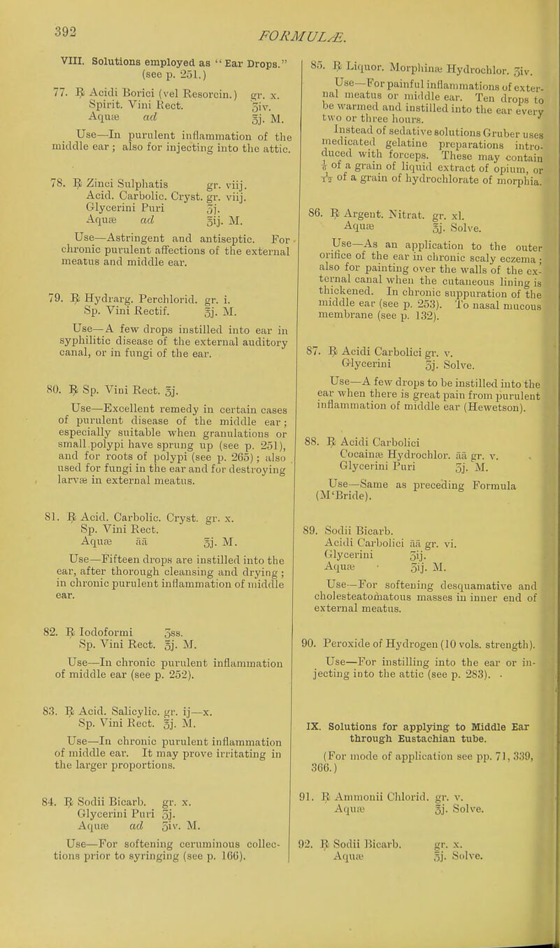 VIII. Solutions employed as  Ear Drops. (see p. 251.) 77. ]^ Acidi Borici (vel Resorcin.) gr. x. Spirit. Villi Kect. '5iv. AquiB ad gj. M. Use—In purulent inflammation of the middle ear; also for injecting into tlie attic. 78. 5^ Zinci Sulpliatis gr. viij. Acid. Carbolic. Cryst. gr. viij. Glycerini Puri 5]. Aquse ad gij. M. Use—Astringent and antiseptic. For • chronic purulent affections of the external meatus and middle ear. 79. ^ Hydrarg. Perchlorid. gr. i. Sp. Vini Rectif. gj. M. Use—A few drops instilled into ear in syphilitic disease of the external auditory canal, or in fungi of the ear. 80. Sp. Vini Rect. gj. Use—Excellent remedy in certain cases of imrulent disease of the middle ear; especially suitable when granulations or small polypi have sprung up (see p. 251), and for roots of polypi (see p. 265); also used for fungi in the ear and for destroying lari'as in external meatus. 81. Acid. Carbolic. Cryst. gr. x. Sp. Vini Rect. AquEe aa gj. M. Use—Fifteen drops are instilled into the ear, after thorough cleausing and drying ; in chronic purulent inflammation of middle ear. 82. ^ lodoformi jss. Sp. Vini Rect. 5j. M. Use—In chronic purulent inflammation of middle ear (see p. 252). 83. 9 Acid. Salicylic, gr. ij—x. Sp. Vini Rect. gj- M. Use—In chronic purulent inflammation of middle ear. It may prove irritating in the larger proportions. 84. ^1 Sodii Bicarb, gr. x. Glycerini Puri 5]- Aquse ad 5i^'' Use—For softening ceruminous collec- tions prior to syringing (see p. 16G). 85. ^ Liquor. Morpliinse Hydrochlor. 3iv. Use—For painful inflammations of exter- nal meatus or middle eai'. Ten drops to be warmed and instilled into the ear every two or three hours. ' Instead of sedative solutions Gruber uses medicated gelatine preparations intro- duced with forceps. These may contain ^ of a grain of liquid extract of opium, or tV of a grain of hydrochlorate of morphia 86. Argent. Nitrat. gr. xl. Aquas 5j. Solve. Use—As an application to the outer orifice of the ear in chronic scaly eczema • also for painting over the walls of the ex- ternal canal when the cutaueous lining is thickened. In chronic suppuration of the middle ear (see p. 253). To nasal mucous membrane (see p. 132). 87. 1^ Acidi Carbolici gr. v. Glycerini 5j. Solve. Use—A few drops to be instilled into the ear when there is great pain from purulent inflammation of middle ear (Hewetson). 88. ^ Acidi Carbolici Cocainje Hydrochlor. aa gr. v. Glycerini Puri 5j. M. Use—Same as preceding Formula (M'Bride). 89. Sodii Bicarb. Acidi Carbolici aa gr. vi. Glycerini 5ij. Aquai 5ij. M. Use -For softening desquamative and cholesteatomatous masses in inner end of external meatus. 90. Peroxide of Hydrogen (10 vols, strength). Use—For instilling into the ear or in- jecting into the attic (see p. 283). • IX. Solutions for applying' to Middle Ear through Eustachian tube. (For mode of application see pp. 71, S.ji), 366.) 91. R Ammouii Chlorid. gr. v. Aquie 5i' Solve. 92. R Sodii Bicarb. gr. x. Aqua; 5j. Solve,