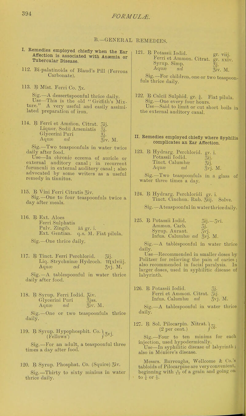 FORMULAE. B.—GENERAL I. Remedies employed chiefly when the Ear Affection is associated with Ansemia or Tubercular Disease. 112. Bi-palatinoids of BlaurVs Pill (Ferrous Carbonate). 113. ^ Mist. Ferri Co. 5x. S'g-—A des.sertspoonful thrice daily. Use—This is the old  Griffith's Mix- ture. A very useful and easily assimi- lated preparation of iron. 114. Ferri et Amnion. Citrat. oij- Liquor. Sodii Arseniatis 5j. Glycerini Puri gj. Aqure ad giv. M. wo teaspoonfuls in water twice daily after food. Use—In chronic eczema of auricle or external auditory canal ; in recurrent ■furuuculi in external auditory canal; also advocated by some writers as a useful remedy in tinnitus. 115. Vini Ferri Citratis giv. Sig.—One to four teaspoonfuls twice a daj' after meals. 116. ^ Ext. Aloes Ferri Sulphatis Pulv. Zingib. aa gr. i. Ext. Gentian, q.s. iVl. Fiat pilula. Sig.—One thrice daily. 117. 1^ Tinct. Ferri Perchlorid. oij. Liq. Strychuiure Hydroch. 1l\xlviij. Aqua3 ad gvj. M. Sig. —A tablespoonful in water thrice daily after food. 118. Syrup. Ferri lodid. 5iv. Glycerini Puri gjss. Aqute ad giv. M. Sig.—One or two teaspoonfuls thrice daily. 119. ]^ Syrup. Hypopliosphit. Co. (bellows') Sig. —For an adult, a teaspoonful three times a day after food. 120. 1^ Syrup. Phosphat. Co. (Squire) giv. Sig.—Thirty to sixty minims in water thrice dailj'. REMEDIES. 12L 1^ Pota.ssii lodid. gr. viij. Ferri et Amiuon. Citrat. gr. xxiv. Syi'up. Simp. gj. Aquit' ad giv. M. Sig —For children, one or two teaspoon- fuls thrice daily. 122. ^ Calcii Sulphid. gr. \. Fiat pilula. Sig.—One every four hours. Use—Said to limit or cut short boils in the external auditory canal. II. Remedies employed chiefly where Syphilis complicates an Ear ASfection. 123. Hydrarg. Perchlorid. gr. i. Potassii lodid. 5ij. Tinct. Calumbaj gij. Aqute ad gvj. M. Sig.—Two teaspoonfuls in a glass of water three times a day. 124. Hydrarg. Perchloridi gr. i, Tinct. Cinchon. Rub. giij. Solve. Sig.—A teaspoonful in water thrice daily. 125. ^ Potassii lodid. 5ij.—5vi. Ammon. Carb. 5j. Syrup. Aurant. 5^'j- Infus. Calunibre ad gvj. M. Sig.—A tablespoonful in water thrice daily. Use—Recommended in smaller doses by Politzer for relieving the pain of caries ; also recommended in facial paralysis. In larger doses, used in syphilitic disease of labyrinth. 126. ]^ Potassii lodid. 5j. Ferri et Ammon. Citrat. oij- Infus. Calumbaj ad gvj. M. Sig.—A tablespoonful in water thrice daily. 127. 9 Sol. Pilocarpin. Nitrat.\-. (2 per cent.) j Sig.—P'our to ten minims for each injection, used hypodermically. Use—In syphilitic disease of labyrinth ; also in Meniere's disease. Messrs. Burroughs, Wellcome & C'o.'s tabloids of Pilocarpine are very convenient, beginning M ith ■j'^ of a graiu and going on ■ to 1 or