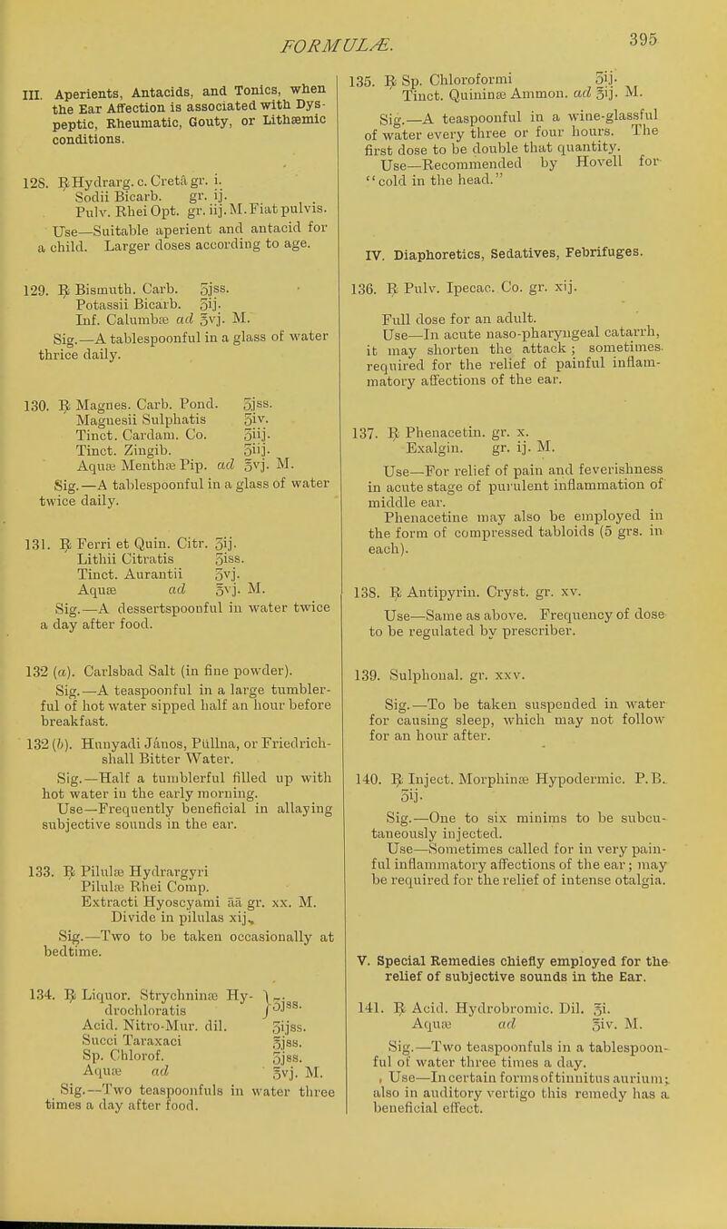III. Aperients, Antacids, and Tonics, when the Ear Affection is associated with Dys- peptic, Rheumatic, Gouty, or Lithsemic conditions. 128. ^Hydrarg.c.Cretagr. i. Soclii Bicarb. gr. ij. Pulv. Rhei Opt. gr. iij. M.Fiat pulvis. Use—Suitable aperient and antacid for a child. Larger doses according to age. 129. 9 Bismuth. Carb. 5jss. Potassii Bicarb. 5ij- Inf. Calumbse ad gvj. M. Sig.—A tablespoonful in a glass of water thrice daily. 130. ^ Magues. Carb. Pond. 5jss. Maguesii Sulphatis Si^'- Tinct. Cardam. Co. 5]- Tinct. Zingib. 5]- Aqua; MenthcB Pip. ad 5vj. M. Sig. —A tablespoonful in a glass of water twice daily. 131. Ferri et Quin. Citr. 5ij. Lithii Citratis 5iss. Tinct. Aurantii ovj- Aquse ad ovj. M. Sig.—A dessertspoonful in water twice a day after food. 132 (a). Carlsbad Salt (in fine powder). Sig.—A teaspoonful in a large tumbler- ful of hot water sipped half an hour before breakfast. 132 [h). Hnnyadi Janos, Ptillna, or Friedrich- shall Bitter Water. Sig.—Half a tumblerful filled up with hot water in the early morning. Use—Frequently beneficial in allaying subjective sounds in the ear. 133. IJ Pilulffi Hydrargyri Pilula; Rhei Comp. Extracti Hyoscyami aii gr. xx. M. Divide in pilulas xij, Sig.—Two to be taken occasionally at bedtime. 134. IJ Liquor. Strychninas Hy- drochloratis P^^^' Acid. Nitro-Mur. dil. oijss. Succi Taraxaci djsS' Sp. Chlorof. 5j8s. Aqure ad ' gvj. M. Sig.—Two teaspoonfuls in water three times a day after food. 135. Sp. Chloroformi 3ij- Tinct. QuininaB Ammon. ad 51]. M. Sig. A teaspoonful in a wine-glassful of water every three or four hours. The first dose to be double that quantity. Use—Recommended by Hovell for cold in the head. IV. Diaphoretics, Sedatives, Febrifuges. 136. 9 Pulv. Ipecac. Co. gr. xij. Full dose for an adult. Use—In acute naso-pharyiigeal catarrh, it may shorten the attack ; sometimes, required for the relief of painful inflam- matory affections of the ear. 137. Ill Phenacetin. gr. x. Exalgin. gr. ij. M. Use—For relief of pain and feverishness in acute stage of purulent inflammation of middle ear. Phenacetine may also be employed in the form of compressed tabloids (5 grs. in each). 138. Antipyrin. Cryst. gr. xv. Use—Same as above. Frequency of dose to be regulated by prescriber. 139. Sulphonal. gr. xxv. Sig.—To be taken suspended in M^ater for causing sleep, which may not follow for an hour after. 140. 1^ Inject. Morphinte Hypodermic. P.B.. 5ij- Sig.—One to six minims to be subcu- taneously injected. U.se—Sometimes called for in very pain- ful inflammatory affections of the ear; may be required for the relief of intense otalgia. V. Special Remedies chiefly employed for the relief of subjective sounds in the Ear. 141. I^ Acid. Hydrobromic. Dil. gi. Aqua} ad giv. M. Sig.—Two teaspoonfuls in a tablespoon- ful of water three times a day. , Use—In certain formsof tinnitus aurium; also in auditory vertigo this remedy has a beneficial effect.