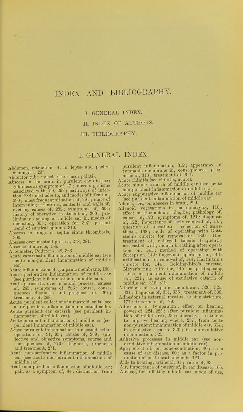 I. GENERAL INDEX. II. INDEX OF AUTHORS. III. BIBLIOGRAPHY. I. GENERAL INDEX. Abdomen, retraction of, in lepto- and pachy- meningitis, 297. Abductor tuba; muscle (see tensor palati). Abscess in the brain in purulent ear disease; giddiness as symi^tom of, 47 ; micro-organisms associated with, 59, 292 ; pathways of infec- tion, 238 ; obstacles to, and modes of infection, 290 ; most frequent situation of, 291; state of intervening structures, contents and walls of, exciting causes of, 292; symptoms of, 293 ; history of operative treatment of, 303 ; pre- liminary opening of middle ear in, modes of operating, 305 ; operation for, 307; present trend of surgical opinion, 310. Abscess in lungs in septic sinus thrombosis, 300. Abscess over mastoid process, 278, 281. Absence of auricle, 150. Acoumeter, Politzer's, 28, 3fi3. Acute catarrhal inflammation of middle ear (see acute non-pui'ulent inflammation of middle ear). Acute inflammation of tympanic membrane, 198. Acute perforative inflammation of middle ear (see purulent inflammation of middle ear). Acute periostitis over mastoid process; causes of, 265; symptoms of, 266; course, conse- quences, diagnosis and prognosis of, 267; treatment of, 268. Acute purulent collections in mastoid cells (see acute purulent inflammation in mastoid cells). Acute purulent car catarrh (see purulent in- flammation of middle ear). Acute purulent inflammation of middle ear (see purulent inflammation of middle ear). Acute purulent inflammation in mastoid cells ; operation for, 91, 95; causes of, 269; sub- jective and objective symptoms, course and consequences of, 270; diagnosis, prognosis and treatment, 271. Acute non-perforative inflammation of middle oar (see acute non-purulent inflammation of middle ear). Acute non-purulent inflammation of middle ear; pain as a symptom of, 44; distinction from purulent inflammation, 312; appearance of tympanic membrane in, consequences, prog- nosis in, 313 ; treatment of, 314. Acute rhinitis (see rhinitis, acute). Acute simple catarrh of middle ear (see acute non-purulent inflammation of middle ear). Acute suppurative inflammation of middle ear (see purulent inflammation of middle ear). Adams, Dr., on abscess in brain, 299. Adenoid vegetations in naso-pharynx, 110; effect on Eustachian tube, 54; pathology of, causes of, 120; symptoms of, 121; diagnosis of, 122; importance of early removal of, 137; question of ancBsthetics, selection of anoes- tbetic, 138 ; mode of operating with Gott- stein's curette for removal of, 139; after- treatment of, enlarged tonsils frequently associated with, mouth breathing after opera- tion on, 141 ; method of operating with forceps on, 142; finger-nail operation on, 143 ; artificial nail for removal of, 144; Hai'tmann's curette for, 144 ; Golding-Bird's curette, Meyer's ring knife for, 145 ; as predisposing cause of purulent inflammation of middle ear, 221; as cause of exudative catarrh of middle ear, 315, 319. Adhesions of tympanic membrane, 320, 325, 331; diagnosis of, 331, 335 ; treatment of, 338. Adhesions in external meatus causing strictvire, 177 ; treatment of, 179. Adhesions in tympanum ; effect on hearing power of, 224, 225 ; after purulent inflamma- tion of middle ear, 235 ; operative treatment to improve hearing where, 257 ; from acute non-purulent inflammation of middle ear, 314 ; in exudative catarrh, 320 ; in non-exudative inflammation, 325. Adhesive processes in middle ear (sec non- exudative inflammation of middle ear). Age; eflPect of, on bone-conduction, 40; as a cause of ear disease, 60 ; as a factor in pro- duction of post-nasal adenoids, 121. Aids to hearing, artiflcial, 81 ; value of, 83. Air, importance of purity of, in ear disease, 105. Air-bag, for inflating middle ear, mode of use,