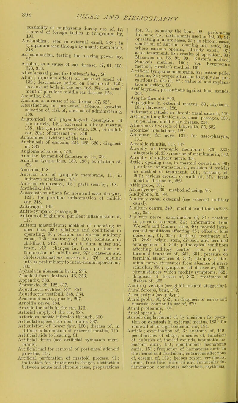 possibility of emiiliyseina during use of 17- removal of foreign bodies in tympanum by,' Air-bubbles; seen in external canal, 238 • in tympanum seen through tympanic membrane, Air-conduotion, testing the hearing power by, '^^Q?B°Q-Q^ ^ ^^'se'ise, 57, Gl, lOo, Allen's nasal piece for Politzer's bag, 20. Alum ; injurious effects ou sense of smell of 132 ; destructive action on dentine of, 146 '• as cause of boils in the ear, ICS, 254 ; in treat- ment of purulent middle ear disease. 254 Ampiilla;, 3-IS. Anremia, as a cause of ear disease, 57, 327. Anesthetics, in post-nasal adenoid growths, selection of, risk of, method of administering] 138. Anatomical and physiological description of the auricle, 149 ; external auditory meatus, 158 ; the tympanic membrane, 19(5; of middle ear, 204 ; of internal ear, 346. Anatomical divisions of the ear, 1. Anchylosis of ossicula, 224, 225, 326 : diagnosis of, 335. Angioma of auricle, 156. Annular ligament of fenestra ovalis, 326. Annulus tympanicus, 159, 196 ; exfoliation of. Anosmia, 118. Anterior fold of tympanic membrane, 11 ; in indrawn membrane, 317. Anterior rhinoscopy, 106 ; parts seen by, 108. Antihelix, 149. Antiseptic solutions for nose and naso-pharynx, 129; for purulent inflammation of middle ear, 248. Autitragiis, 149. Autro-tympanic passage, 96. Antrum of Highuiore, purulent inflammation of, 117. Antrum mastoideum; method of operating to open into, 93 ; relations and conditions in operating, 96 ; relation to external auditory canal, 160; anatomy of, 210; condition in childhood, 212 ; relation to dura mater and brain, 213; changes in, from piuulent in- flammation of middle ear, 275; caseous and cholesteatomatous masses in, 276; oijening into as preliminary to intra-cranial oi>erations, 305. Aphasia in abscess in brain, 295. Apoplectiform deafness, 46, 353. Appendix, 383. Aprosexia, 48, 122, 317. Aqueductus cochleiB, 347, 354. Aqueductus vestibuli, 348, 354. Arachnoid cavity, pus in, 297. Arnold's nerve, 384. Arsenic for boils in the ear, 173. Arterial supply of the ear, 385. Arterioles, sejitic infection through, 300. Articulate speech for deaf mutes, 387. Articulation of lower jaw, 160 ; disease of, in diffuse inflammation of external meatus, 175. Artificial aids to hearing, 81. Artificial drum (see artificial tympanic mem- brane). Artificial nail for removal of post-nasal adenoid growths, 144. Artificial perforation of mastoid process, 91; indication for, structures in danger, distinction between acute and chronic cases, preparations for, 91; .; exposing the bone, 92; perforatinR le, di ; mstruments used in, 92 9.'} )4 • operating in acute cases, 95 ; in chronic cases' the bone, 93 ; operating in a condition of antrum, opening'into TtTicTG' where carious opening already exists ' - ' after-treatment, 98 ; results of operation 99 '■ Macevven on, 9.3 95, !)9; Kiister's method' Stackes method, 100; von Bergmann'^ method, Hessler's method, 10]. Ai-tificial tympanic membrane, 8.5 ; cotton pellet used as, 86; proper situation to apply and pre- cautions in use of, 87; value of and explana- tion of action, 88. * ^203^'''™^' 1^''®''^*'°' agamst loud sounds. Aseptic thrombi, 299. Aspergillus in external meatus, 58; uigrican^ ISo ; flavescens, 186. Asthmatic attacks in chronic nasal catarrh, 119. Astringent applications; to nasal passages,' 130 '• m purulent middle ear disease, 254. ' Atheroma of vessels of labyrinth, 55, 352. Atomized inhalations, 129. Atomizer; for nose, 131; for naso-pharynx, Atrophic rhinitis, 115, 117. Atrophy of tympanic membrane, 320, 333; diagnosis of, 335; incision of membrane in, 342' Atrophy of auditory nerve, 356. Attic ; opening into, in mastoid operations, 96; purulent inflammation in, excision of ossicles as method of treatment, 101 ; anatomy of, 207; carious erosion of walls of, 274; treat- ment of disease in, 282. Attic probe, 101. Attic syringe, 69 ; method of using, 70. Audiphone, 39, 84. Auditory canal external (see external auditory canal). Auditory centre, 349 ; morbid conditions affect- ing, 354. Auditory nerve ; examination of, 31; reaction to galvanic current, 34; information from Weber's and Rinne's tests, 40 ; morbid intra- cranial conditions affecting, 55 ; effect of loud noises on, 61, 3.59 ; electrical treatment of, 79, 368 ; origin, stem, division and terminal arrangement of, 349; pathological conditions affecting auditory centre, root, stem, or terminal branches of, 351, 354 ; pressure on terminal structures of, 352 ; atrophy of ter- minal nerve structures from absence of nerve stimulus, 356 ; symptoms of disease of, 360; circumstances which modif3- symptoms, 362 ; diagnosis of disease of, 363; treatment of disease of, 365. Auditory vertigo (see giddiness and staggering). Aural forceps, bent, 172. Aural polypi (see polypi). Aural probe, 90, 262 ; in diagnosis of caries and necrosis, caution in use of, 279. Aural protectors, 104. Aural specula, 5. Auricle displacement of, by incision ; for opera- tion on exostosis in external meatus, 183 : for removal of foreign bodies in ear, 194. Auricle ; examination of, 3 ; anatom}' of, 149 ; peculiarities of shape, muscles of, functions of, injuries of, incised wounds, traumatic hiu- matonia auris, 1.50 ; spontaneous luomatonia auris, 151 ; frequency of Invniatoma auris in the insane and treatment, cutaneous affections of, eczema of, 152 ; herpes zoster, erysipelas, lupus, frost-bite, diffused and furuucular in- flammation, comedones, seborrhcea, erytlienia,