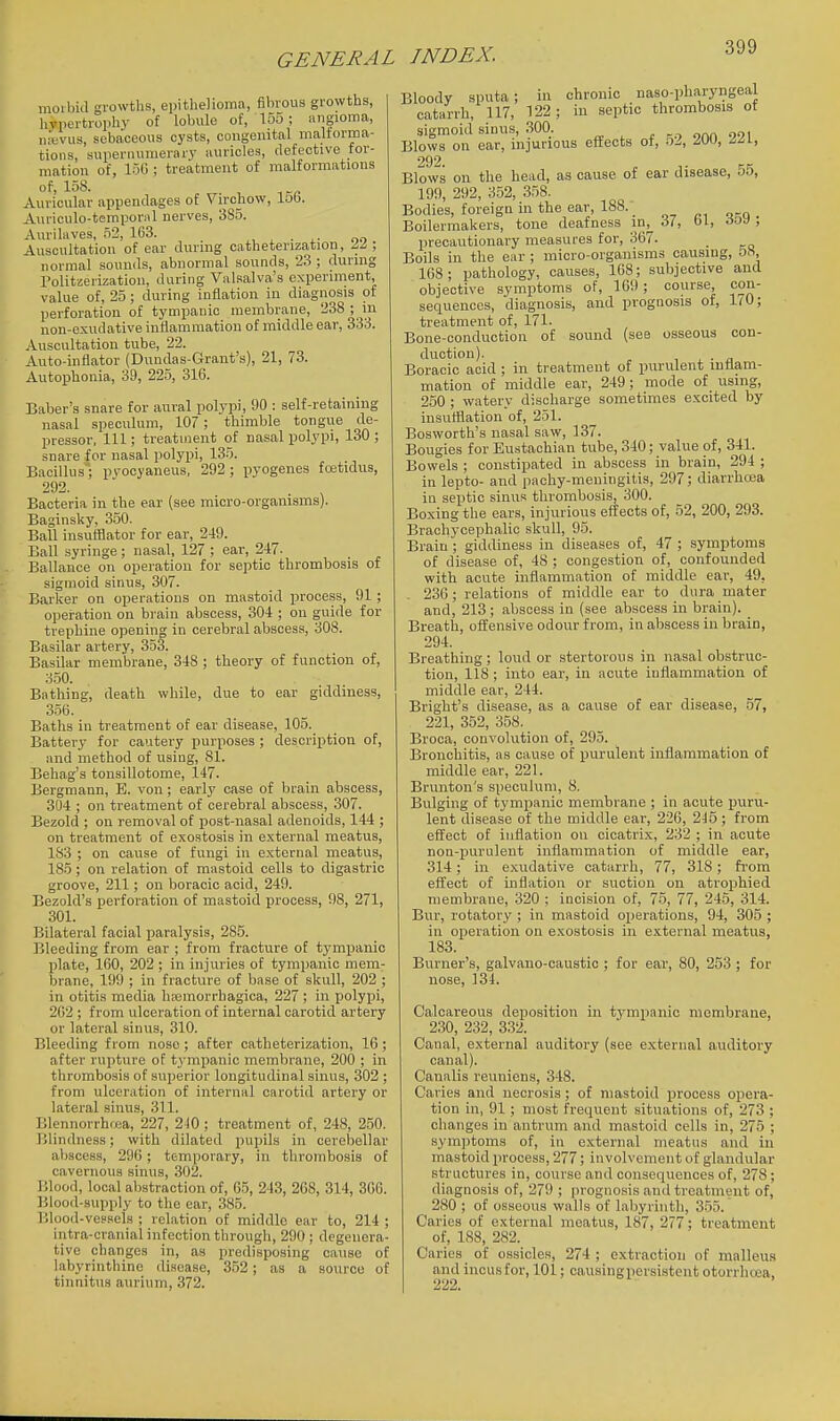 moibid growths, epithelioma, fibrous growths, hypertrophy of lobule of, 155 ; angioma, mevus, sebaceous cysts, congenital malforma- tions, supernumerary auricles, defective for- mation of, 150 ; treatment of malformations of, 158. Auricular appendages of Virchow, lob. Auriculo-temporal nerves, 385. Aurilaves, 52, 163. ^ ■ i- oo Auscultation of ear during catheterization, II, normal sounds, abnormal sounds, 23 ; during Politzerization, daring Vals5alva's experiment, value of, 25; during inflation in diagnosis of perforation of tympauic membrane, 238 ; in non-exudative inflammation of middle ear, 333. Auscultation tube, 22. Auto-inflator (Dundas-Grant's), 21, 73. Autophonia, 39, 22.5, 316. Baber's snare for aural polypi, 90 : self-retaining nasal speculum, 107 ; thimble tongue de- pressor, 111; treatment of nasal polypi, 130 ; snare for nasal polypi, 135. Bacillus; pvooyaneus, 292; ^jyogenes foetidus, 292. Bacteria in the ear (see micro-organisms). Baginsky, 350. Ball insufflator for ear, 249. Ball syringe; nasal, 127 ; ear, 247. Ballance on operation for septic thrombosis of sigmoid sinus, 307. Barker on operations on mastoid process, 91 ; operation on brain abscess, 304 ; on guide for trephine opening in cerebral abscess, 308. Basilar artery, 353. Basilar membrane, 348 ; theory of function of, 350. Bathing, death while, due to ear giddiness, 356. Baths in treatment of ear disease, 105. Battery for cautery purposes ; description of, and method of using, 81. Behag's tonsillotome, .147. Bergniann, E. von; early case of brain abscess, 304 ; on treatment of cerebral abscess, 307. Bezold ; on removal of post-nasal adenoids, 144 ; on treatment of exostosis in external meatus, 183 ; on cause of fungi in external meatus, 185; on relation of mastoid cells to digastric groove, 211; on boracic acid, 249. Bezold's perforation of mastoid process, 98, 271, 301. Bilateral facial paralysis, 285. Bleeding from ear ; from fracture of tympanic plate, 160, 202 ; in injuries of tympanic mem- brane, 199 ; in fracture of base of skull, 202 ; in otitis media ha^morrbagioa, 227 ; in jjolypi, 202 ; from ulceration of internal carotid artery or lateral sinus, 310. Bleeding from nose ; after catheterization, 16; after rupture of t_vmpanic membrane, 200 ; in thrombosis of superior longitudinal sinus, 302 ; from ulceration of internal carotid artery or lateral sinus, 311. Blennorrhea, 227, 240 ; treatment of, 248, 250. Blindness; with dilated pupils in cerebellar abscess, 296; temporary, in thrombosis of cavernous sinus, .302. Blood, local abstraction of, 05, 243, 268, 314, 306. Blood-supply to the ear, 385. Blood-vessels ; relation of middle ear to, 214 ; intra-cranial infection through, 290; degenera- tive changes in, as predisposing cause of labyrinthine disease, 352; as a source of tinnitus aurium, 372. Bloody sputa; in chronic naso-pharyngeal catarrh, 117, 122; in septic thrombosis of sigmoid sinus, 300. Blows on ear, injurious effects ot, .52, IW, i^y, 292. Blows on the head, as cause of ear disease, 55, 199, 292, 3.52, 358. Bodies, foreign in the ear, 188. _ Boilermakers, tone deafness inj_ 37, 61, 6o\) ; precautionary measures for, 367. Boils in the ear ; micro-organisms causing, OH, 168; pathology, causes, 108; subjective and objective symptoms of, 109; course con- sequences, diagnosis, and prognosis of, 1^0; treatment of, 171. Bone-conduction of sound (see osseous con- duction). Boracic acid ; in treatment of purulent inflam- mation of middle ear, 249; mode of using, 250 ; watery discharge sometimes excited by insurtlation of, 251. Bosworth's nasal saw, 137. Bougies for Eustachian tube, 340; value of, 341. Bowels ; constipated in abscess in brain, 294 ; in lepto- and pachy-meningitis, 297; diarrhoea iu septic sinus thrombosis, 300. Boxing the ears, injurious effects of, 52, 200, 293. Brachycephalic skull, 95. Brain ; giddiness in diseases of, 47 ; symptoms of disease of, 48 ; congestion of, confou.nded with acute inflammation of middle ear, 49, . 236 ; relations of middle ear to dura mater and, 213 ; abscess in (see abscess in brain). Breath, offensive odour from, in abscess in brain, 294. Breathing; loud or stertorous in nasal obstruc- tion, 118 ; into ear, in acute inflammation of middle ear, 244. Bright's disea.se, as a cause of ear disease, .57, 221, 352, 358. Broca, convolution of, 295. Bronchitis, as cause of iiurulent inflammation of middle ear, 221. Brunton's speculum, 8. Bulging of tympanic membrane ; in acute puru- lent disease of the middle ear, 226, 245 ; from effect of inflation on cicatrix, 232 ; in acute non-purulent inflammation of middle ear, 314; in e.xudative catarrh, 77, 318; fi-om effect of inflation or suction on atrophied membrane, 320 ; incision of, 75, 77, 245, 314. Bur, rotatory ; in mastoid operations, 94, 305 ; in operation on exostosis in external meatus, 183. Burner's, galvano-caustic ; for ear, 80, 253 ; for nose, 134. Calcareous deposition in tympanic membrane, 230, 232, 332. Canal, external auditory (see external auditory canal). Canalis reuniens, 348. Caries and necrosis; of mastoid process opera- tion in, 91; most frequent situations of, 273 ; changes in antrum and mastoid cells in, 275 ; symptoms of, in e.x;temal meatus and in mastoid process, 277; involvement of glandular structures in, course and consequences of, 278; diagnosis of, 279 ; prognosis and treatment of, 280 ; of osseous walls of labyrinth, 3.55. Caries of external meatus, 187, 277; treatment of, 188, 282. Caries of ossicles, 274 ; extraction of malleus and incus for, 101; causing persistent otorrhcoa, 222.