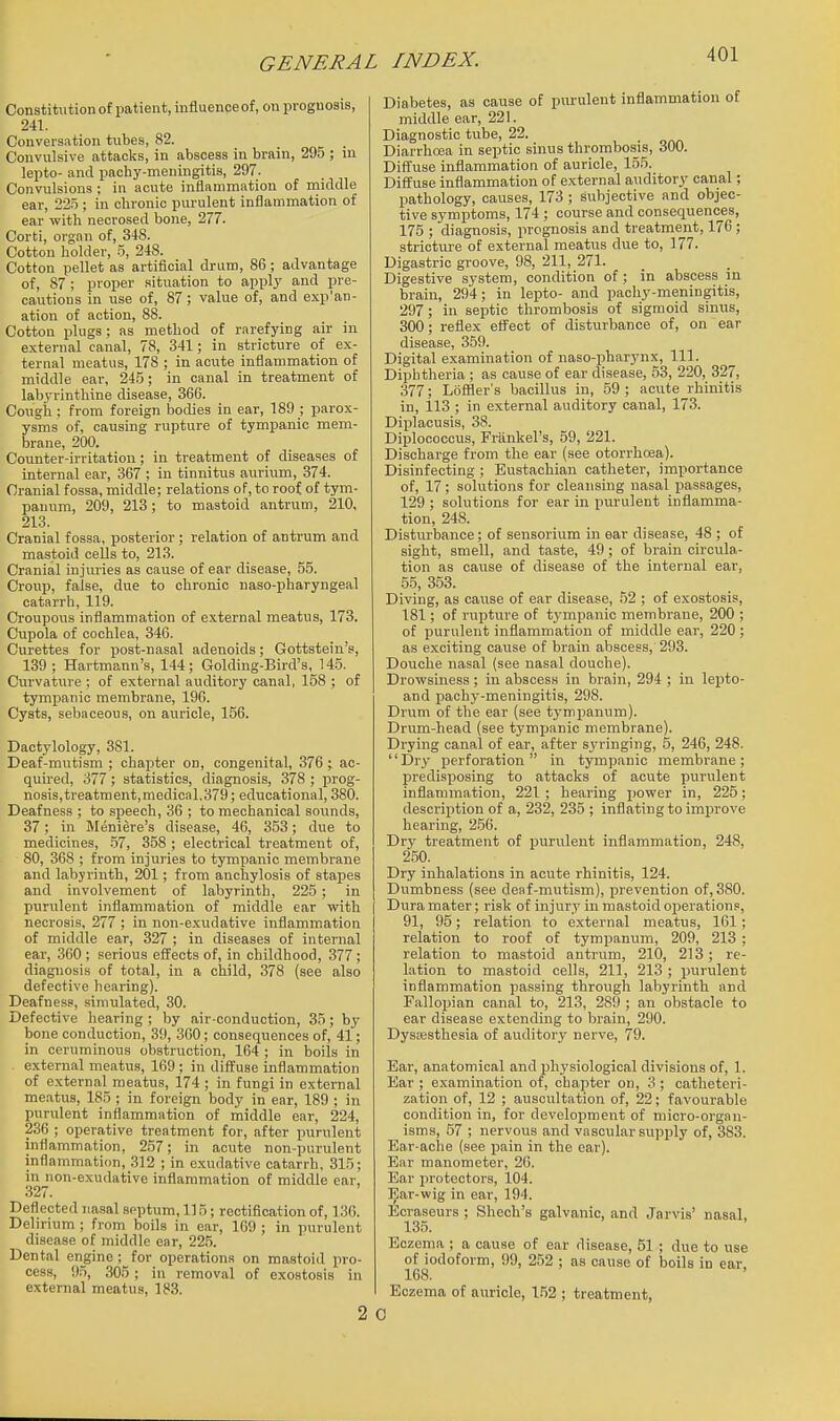 Constitution of patient, influenceof, on prognosis, 241. Conversation tubes, 82. Convulsive attacks, in abscess in brain, 295 ; in lepto- and pachy-meningitis, 297. Convulsions ; in acute inflammation of middle ear, 22.T ; in chronic purulent inflammation of ear with necrosed bone, 277. Corti, organ of, 348. Cotton holder, .5, 248. Cotton pellet as artificial drum, 86; advantage of, 87 ; proper situation to apply and pre- cautions in use of, 87; vahie of, and exp'an- ation of action, 88. Cotton plugs ; as method of rarefying air in external canal, 78, 341; in stricture of ex- ternal meatus, 178 ; in acute inflammation of middle ear, 24.y; in canal in treatment of labyrinthine disease, 366. Cough; from foreign bodies in ear, 189 ; parox- ysms of, causing rupture of tympanic mem- brane, 200. Counter-irritation; in treatment of diseases of internal ear, 367 ; in tinnitus aurium, 374. Cranial fossa, middle; relations of, to roof of tym- panum, 209, 213; to mastoid antrum, 210, 213. Cranial fossa, posterior; relation of antrum and mastoid cells to, 213. Cranial injuries as cause of ear disease, 55. Croup, false, due to chronic naso-pharyngeal catarrh, 119. Croupous inflammation of external meatus, 173. Cupola of cochlea, 346. Curettes for post-nasal adenoids; Gottstein's, 139; Hartmann's, 144; Golding-Bird's, 14.5. Curvature ; of external auditory canal, 158 ; of tympanic membrane, 196. Cysts, sebaceous, on auricle, 156. Dactylology, 381. Deaf-mutism ; chapter on, congenital, 376 ; ac- quired, 377 ; statistics, diagnosis, 378 ; prog- nosis,treatment,medical.379; educational, 380. Deafness ; to speech, 36 ; to mechanical sounds, 37; in Meniere's disease, 46, 353; due to medicines, .57, 358 ; electrical treatment of, 80, 368 ; from injuries to tympanic membrane and labyrinth, 201; from anchylosis of stapes and involvement of labyrinth, 225 ; in purulent inflammation of middle ear with necrosis, 277 ; in non-exudative inflammation of middle ear, 327 ; in diseases of internal ear, .360 ; serious effects of, in childhood, 377; diagnosis of total, in a child, 378 (see also defective hearing). Deafness, simulated, 30. Defective hearing ; by air-conduction, 35; by bone conduction, 39, 360; consequences of, 41; in ceruminous obstruction, 164 ; in boils in . external meatus, 169 ; in diffuse inflammation of external meatus, 174 ; in fungi in external meatus, 185 ; in foreign body in ear, 189 ; in purulent inflammation of middle ear, 224, 236 ; operative treatment for, after jnirulent inflammation, 257; in acute non-purulent inflammation, 312 ; in exudative catarrh, 315; in non-exudative inflammation of middle car, 327. Deflected nasal septum, 115; rectification of, 136. Delirium ; from boils in ear, 169 ; in purulent disease of middle ear, 22.5. Dental engine ; for operations on mastoid pro- cess, 9.5, 305 ; in removal of exostosis in external meatus, 183. Diabetes, as cause of piu-ulent inflammation of middle ear, 221. Diagnostic tube, 22. Diarrhoea in septic sinus thrombosis, 300. Difltuse inflammation of auricle, 155. Diffuse inflammation of external auditory canal; pathology, causes, 173 ; Subjective and objec- tive symptoms, 174 ; course and consequences, 175 ; diagnosis, prognosis and treatment, 176; stricture of external meatus due to, 177. Digastric groove, 98, 211, 271. Digestive system, condition of ; in abscess in brain, 294; in lepto- and pachy-meningitis, 297; in septic thrombosis of sigmoid sinus, 300; reflex effect of disturbance of, on ear disease, 359. Digital examination of naso-pharynx. 111. Diphtheria ; as cause of ear disease, 53, 220, 327, 377; Lofiler's bacillus in, 59; acute rhinitis in, 113 ; in external auditory canal, 173. Diplacusis, 38. Diplococcus, Frankel's, 59, 221. Discharge from the ear (see otorrhoea). Disinfecting ; Eustachian catheter, importance of, 17; solutions for cleansing nasal passages, 129 ; solutions for ear in purulent inflamma- tion, 248. Disturbance; of sensorium in ear disease, 48 ; of sight, smell, and taste, 49; of brain circula- tion as cause of disease of the internal ear, 55, 353. Diving, as cause of ear disease, 52 ; of exostosis, 181; of rupture of tympanic membrane, 200 ; of purulent inflammation of middle ear, 220 ; as exciting cause of brain abscess, 293. Douche nasal (see nasal douche). Drowsiness; in abscess in brain, 294 ; in lepto- and pachy-meningitis, 298. Drum of the ear (see tympanum). Drum-head (see tympanic membrane). Drying canal of ear, after syringing, 5, 246, 248. Dry i^erf oration in tympanic membrane; predisposing to attacks of acute purulent inflammation, 221 ; hearing power in, 225; description of a, 232, 235 ; inflating to improve hearing, 256. Dry treatment of purulent inflammation, 248, 250. Dry inhalations in acute rhinitis, 124. Dumbness (see deaf-mutism), prevention of, 380. Dura mater; risk of injury in mastoid operations, 91, 95; relation to external meatus, 161; relation to roof of tympanum, 209, 213 ; relation to mastoid antrum, 210, 213; re- lation to mastoid cells, 211, 213 ; purulent inflammation passing through labyrinth and Fallopian canal to, 213, 289 ; an obstacle to ear disease extending to brain, 290, Dysesthesia of auditory nerve, 79. Ear, anatomical and physiological divisions of, 1. Ear ; examination of, chapter on, 3 ; catheteri- zation of, 12 ; auscultation of, 22; favourable condition in, for develoiiment of micro-orgnn- isms, .57 ; nervous and vascular supply of, 383. Ear-ache (see pain in the ear). Ear manometer, 26. Ear protectors, 104. Ear-wig in ear, 194. Ecraseurs ; Shech's galvanic, and Jarvis' nasal, 135. Eczema ; a cause of ear disease, 51 ; due to use oHodoform, 99, 252 ; as cause of boils in ear. Eczema of auricle, 1.52 ; treatment, 0