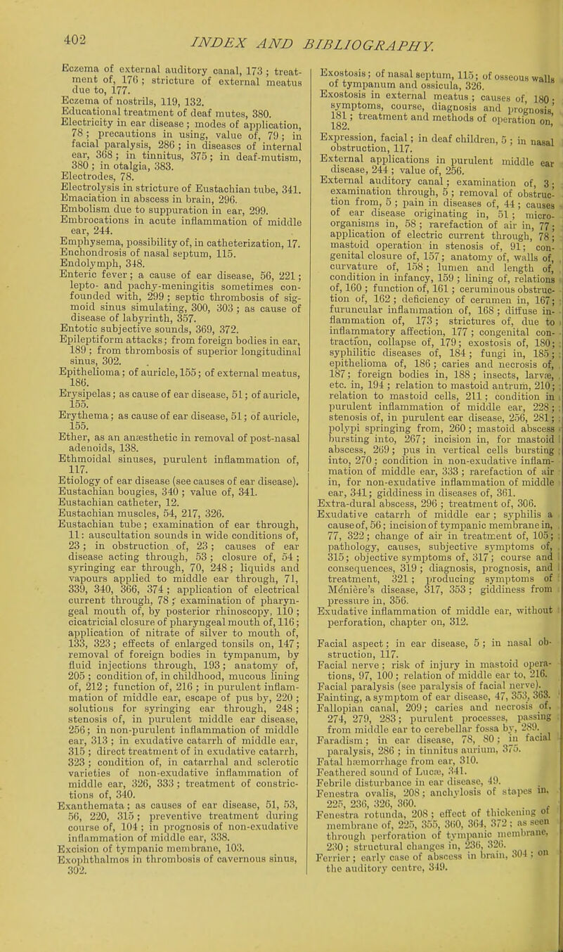 Eczema of external auditory canal, 173 ; treat- ment of, 17(i; stricture of external meatus due to, 177. Eczema of nostrils, 119, 132. Educational treatment of deaf mutes, 380. Electricity in ear disease; modes of application, 78; precautions in using, value of, 79; in facial paralysis, 286 ; in diseases of internal ear, 3G8 ; in tinnitus, 375; in deaf-mutism, 380 ; in otalgia, 383. Electrodes, 78. Electrolysis in stricture of Eustachian tube, 341. Emaciation in abscess in brain, 290. Embolism due to suppuration in ear, 299. Embrocations in acute inflammation of middle ear, 244. Emphysema, possibility of, in catheterization, 17. Enchondrosis of nasal septum, 115. Endolymph, 348. Enteric fever; a cause of ear disease, 56, 221; lepto- and pachy-meningitis sometimes con- founded with, 299 ; septic thrombosis of sig- moid sinus simulating, 300, 303 ; as cause of disease of labyrinth, 357. Entotic subjective sounds, 369, 372. Epileptiform attacks; from foreign bodies in ear, 189 ; from thrombosis of superior longitudinal sinus, 302. Epithelioma; of auricle, 155; of external meatus, 186. Erysipelas; as cause of ear disease, 51; of auricle, 155. Erythema; as cause of ear disease, 51; of auricle, 155. Ether, as an anagsthetic in removal of post-nasal adenoids, 138. Ethmoidal sinuses, purulent inflammation of, 117. Etiology of ear disease (see causes of ear disease). Eustachian bougies, 340 ; value of, 341. Eustachian catheter, 12. Eustachian muscles, 54, 217, 326. Eustachian tube ; examination of ear through, 11: auscultation sounds in wide conditions of, 23 ; in obstruction of, 23; causes of ear disease acting through, 53 ; closure of, 64 ; syringing ear through, 70, 248 ; liquids and vapours applied to middle ear through, 71, 339, 340, 366, 374 ; application of electrical current through, 78 examination of pharyn- geal mouth of, by posterior rhinoscopy, 110 ; cicatricial closure of jiharyngeal mouth of, 116; application of nitrate of silver to mouth of, 133, 323; effects of enlarged tonsils on, 147; removal of foreign bodies in tympanum, by fluid injections through, 193; anatomy of, 205 ; condition of, in childhood, mucous lining of, 212 ; function of, 216 ; in purulent inflam- mation of middle ear, escape of pus by, 220 ; solvitioiis for syringing ear through, 248 ; stenosis of, in purulent middle ear disease, 256; in non-purulent inflammation of middle ear, 313 ; in exudative catarrh of middle ear, 315 ; direct treatment of in exudative catarrh, 323 ; condition of, in catarrhal and sclerotic varieties of non-exudative inflammation of middle ear, 326, 333 ; treatment of constric- tions of, 340. Exanthemata; as causes of ear disease, 51, 53, .56, 220, .315; preventive treatment during course of, 104 ; in prognosis of non-exudative inflammation of middle ear, 3.38. Excision of tympanic membrane, 103. Exophthalmos in thrombosis of cavernous sinus, 302. Exostosis; of nasal septum, 115; of osseous walk ot tympanum and ossicula, 326. Exostosis in external meatus ; causes of 180 . symptoms course, diagnosis and prognosis' 181; treatment and methods of operation on 182. ' Expression, facial; in deaf children, 5 ; in nasal obstruction, 117. External applications in purulent middle ear disease, 244 ; value of, 256. External auditory canal; examination of, 3; examination through, 5 ; removal of obstruc- tion from, 5 ; pain in diseases of, 44; causes of ear disease originating in, .51 ; micro- organisms in, 58 ; rarefaction of air in, 77 • application of electric current through, 78; mastoid operation in stenosis of, 91; con- genital closure of, 157; anatomy of, walls of, , curvature of, 158; lumen and length of, ' condition in infancy, 159 ; lining of, relations of, 160 ; function of, 161; ceruminous obstruc- tion of, 162; deficiency of cerumen in, 167; furuncular inflammation of, 168 ; diflluse in- • flammation of, 173; strictures of, due to j inflammatory affection, 177 ; congenital con- ■ tractfon, collapse of, 179; exostosis of, ISO;: syphilitic diseases of, 184 ; fungi in, 185; ; epithelioma of, 186 ; caries and necrosis of, . 187;_ foreign bodies in, 188; insects, larvse, . etc. in, 194 ; relation to mastoid antrum, 210; ; relation to mastoid cells, 211; condition in i purulent inflammation of middle ear, 228; ; stenosis of, in purulent ear disease, 256, 281; ; polypi springing from, 260; mastoid abscess • bursting into, 267; incision in, for mastoid 1 abscess, 269; pus in vertical cells bursting : into, 270; condition in non-exudative inflam- mation of middle ear, 333; rarefaction of air in, for non-exudative inflammation of middle ear, 341; giddiness in diseases of, 361. Extra-dural abscess, 296 ; treatment of, 306. Exudative catarrh of middle ear; syphilis a cause of, 56; incision of tympanic membrane in, 77, 322; change of aii' in treatment of, 105; ; pathology, causes, subjective s3mptoms of, 315; objective symptoms of, 317; course and consequences, 319 ; diagnosis, prognosis, and i treatment, 321; producing symptoms of Meniere's disease, 317, 353 ; giddiness from pressure in, 356. Exudative inflammation of middle ear, without : perforation, chapter on, 312. Facial aspect; in ear disease, 5 ; in nasal ob- struction, 117. Facial nerve ; risk of injury in mastoid opera- tions, 97, 100; relation of middle ear to, 216. Facial paralysis (see pai'alysis of facial nerve). Fainting, a symptom of ear disease, 47, 353, 363. Fallopian canal, 209; caries and necrosis of, 274, 279, 283; purulent processes, passing from middle ear to cerebellar fossa by, 280. Faradism; in ear disease, 78, SO; m facial paralysis, 286 ; in tinnitus aurium, 375. Fatal hi^morrhage from ear, 310. Feathered sound of Lucaj, 341. Febrile disturbance in ear disease, 49. Fenestra ovalis, 208; anohvlosis of stapes in. 225, 23(), 326, 360. , Fenestra rotunda, 208 ; eff'eot of thickenmg ot membrane of, 225, 35.5, 360, 304, 372 ; as seen through perforation of tympanic niemhrane, 230; structural changes in, 236, 326. Forrior; early case of abscess in brum, 304 : on tlie auditory centre, 349.