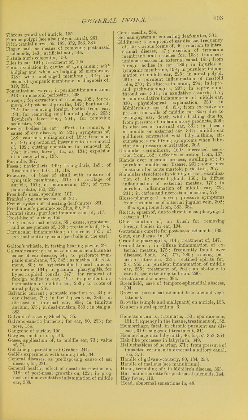 Fibrous g^o^\'ths of auricle, 155. Fibrous polypi (see also polypi, aural), 261. Fifth cranial nerve, 55, 189, 372, 383, 384. Finger nail, as means of removing post-nasal adenoids, 143; artificial nail, 144. Fistula auris congenita, 158. Flies in ear, 194 ; treatment of, 195. Fluid exudation in cavity of tympanum ; wilh bulging and when no bulging of membrane, 318; with unchanged membrane, 319 ; in- cision of tympanic membrane in diagnosis of, 319, 321. Fomentations, warm ; in purulent mflammation, 243 ; in mastoid periostitis, 268. Forceps ; for extraction of ossicles, 102 ; for re- moval of post-nasal growths, 142 ; bent aural, 172 ; for removing foreign bodies from ear, 193 ; for removing small aural polypi, 263; Toynbee's lever ring, 264 ; for removing sequestra, 282. Foreign bodies in ear; efforts to remove, a cause of ear disease, 52, 221 ; symptoms of, 188 ; cautions in diagnosis of, 189 ; treatment of, 190; impaction of, instruments for removal of, 192; cutting operations for removal of, 194 ; insects, larvre, etc., as, 194 ; expulsion of insects when, 195. Formulte, 387. Fossa; navicularis, 149; triangularis, 149; of RosenmiiUer, 110, 111, 114. Fracture: of base of skull with rupture of tympanic membrane, 201 ; of cartilage of auricle, 151; of manubrium, 199; of tym- panic plate, 160, 202. Frsenkel's nasal speculum, 107. Friinkel's pneumococcus, 59, 221. French system of educating deaf-mutes, 381. Friedliinder's pneumo-bacillus, 59, 221. Frontal sinus, purulent inflammation of, 117. Frost-bite of auricle, 155. Fungi in external meatus, 58 ; cause, symptoms, and consequences of, 185 ; treatment of, 186. Furuncular inflammation ; of auricle, 155; of external auditory canal {see boils in the ear). Galton's whistle, in testing hearing power, 29. Galvanic cautery ; to nasal mucous membrane as cause of ear disease, 54 ; to perforate tym- panic membrane, 76, 342 ; as method of treat- ment, 80; to hypertropliied nasal mucous membrane, 134 ; in granular pharyngitis, for hypertrophied tonsils, 147; for removal of foreign bodies in ear, 194 ; in purulent in- flammation of middle ear, 253 ; to roots of aural polypi, 265. Galvanic current; acoustic reaction to, 34; in ear disease, 79; in facial paralj'sis, 286;_ in diseases of internal ear, 368; in tinnitus aurium, 375 ; in deaf-mutism, 380 ; in otalgia, 383. Galvanic ^craseur, Shech's, 135. Galvano-caustic burners ; for ear, 80, 253 ; for nose, 1.34. OJangrene of auricle, 155. Gargles, mode of use, 146. Gases, application of, to middle ear, 73 ; value of, 74. Gelatine preparations of Gruber, 244. Gelle's experiment with tuning fork, 34. General diseases, as predisposing cause of ear disease, 55, 221. General health ; effect of nasal obstruction on, 118 ; of po.st-nasal growths on, 122 ; in prog- nosis of non-exudative inflammation of middle ear, 338. Genu facialis, 284. , ooi German system of educatmg deat-rautes, Giddiness ; a symptom of ear disease, frequency of, 45; various forms of, 46; relation to intra- cranial disease, 47 ; excision of tympanic membrane and ossicles for, 103; from cer- uminous masses in external canal, 165; f roin foreign bodies in ear, 189; in injuries of tvmpanic membrane, 199 ; in purulent inflam- mation of middle ear, 225; in aural polypi, 261 ; in purulent inflammation of mastoid cells, 270 ; in abscess in brain, 294 ; in lepto- and pachy-meningitis, 297; in septic sinus thrombosis, 301; in exudative catarrh, 317; in non-exudative inflammation of middle ear, 330; physiological explanation, 350; in M(5niere's disease, 46, 353 ; from excessive air pressure on walls of middle ear, 355; due to syringing ear, death while bathing due to, from pressure of inflammatory products, 356 ; in diseases of internal ear, 361; in disease of middle or external ear, 361; middle ear giddiness contrasted with labyrinthine, cir- cumstances modifying syinptoms when laby- rinthine pressvire or irritation, 362. Glandulfe ceruminosre, 160; increased secre- tion from, 162; defective secretion from, 167. Glands over mastoid process, swelling of ; in purulent midtUe ear disease, 231; sometimes mistaken for acute mastoid periostitis, 267. Glandular structures in vicinity of ear ; examina- tion of, 4; parotid gland, 160; in diffuse inflammation of external meatus, 175; in purulent inflammation of middle ear, 223, 231; in caries and necrosis of mastoid, 278. Glosso-pharyngeal nerve; pressure syinptoms from thrombosis of internal jugular vein, 302; reflex symptoms from, 383, 384. Glottis, spasm of, due to chronic naso-pbaryngeal catarrh, 119. Glue, solution of, on brush for removing foreign bodies in ear, 194. Gottstein's curette for post-nasal adenoids, 139. Gout, ear disease in, 57. Granular pharyngitis, 114 ; treatment of, 147. Granulations; in diffuse inflammation of ex- ternal meatus, 175; frequently found over diseased bone, 187, 277, 280 ; causing per- sistent otorrhoea, 221; rectified spirits for, 251, 265 ; in purulent inflammation of middle ear, 255; treatment of, 204 ; an obstacle to ear disease extending to brain, 290. Great auricular nerve, 384. Greenfield, case of temporo-sphenoidal abscess, 304. Growths, post-nasal adenoid (see adenoid vege- tations). Growths (simple and malignant) on auricle, 155. Gruber's aural speculum, 6. Hsematoma auris; traumatic, 150 ; spontaneous, 151; frequencyin the insane,treatmentof, 152. Hremorrhage, fatal, in chronic purulent ear dis- ease, 310 ; suggested treatment, 311. Hfemorrhage into labyrinth, 46, 55, 57, 352, 354. Hair-like processes in labyrinth, 349. Hallucinations of hearing, 371; from pressure of impacted cerumen in external auditory canal, 165, 371. Handle of galvano-cautery, 80, 134, 253. Handle of malleus (see manubrium). Hand, trembling of; in BliSniere's disease, 363. Hartmann's curette for post-nasal adenoids, 144. Hay fever, 119. Head, abnormal sensations in, 48.