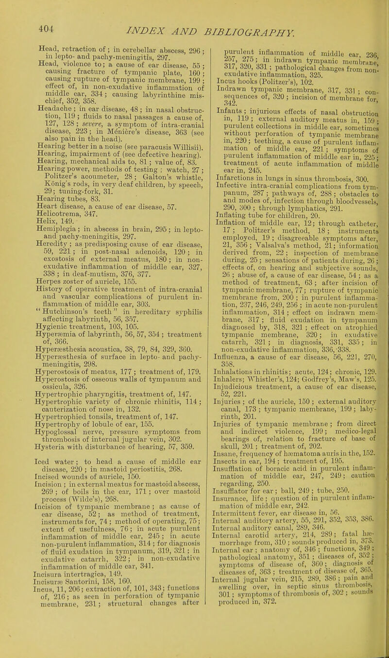 Head, retraction of ; in cerebellar abscess, 296 ; in lepto- and paohy-mcningitis, 297. Head, violence to; a cause of ear disease, 55; caxising fracture of tympanic plate, 160; causing rupture of tympanic membrane, 199 ; effect of, in non-exudative inflammation of middle car, 334; causing labyrinthine mis- chief, 352, 358. Headache ; in ear disease, 48 ; in nasal obstruc- tion, 119 ; fluids to nasal passages a cause of, 127, 128 ; screre, a symptom of intra-cranial disease, 223; in Meniere's disease, 363 (see also pain in the liead). Hearing better in a noise (see paracusis Willisii). Hearing, impairment of (see defective hearing). Hearing, mechanical aids to, 81 ; value of, 83. Hearing power, methods of testing ; watch, 27 ; Politzer's acoumeter, 28; Galton's whistle, Konig's rods, in very deaf children, by speech, 29; tuning-fork, 31. Hearing tubes, 83. Heart disease, a cause of ear disease, 57. Helicotrema, 347. Helix, 149. Hemiplegia; in abscess in brain, 295; in lepto- and pachy-meningitis, 297. Heredity ; as predisposing cause of ear disease, 59, 221; in post-nasal adenoids, 120; in exostosis of external meatus, 180 ; in non- exudative inflammation of middle ear, 327, 338 ; in deaf-mutism, 376, 377. Herpes zoster of auricle, 155. History of operative treatment of intra-cranial and vascular complications of iDurulent in- flammation of middle ear, 303.  Hutchinson's teeth in hereditary syphilis affecting labyrinth, 56, 357. Hygienic treatment, 103, 105. Hyperemia of labyrinth, 56, 57, 354; treatment of, 366. Hypergesthosia acoustica, 38, 79, 84, 329, 360. Hypersesthesia of surface in lepto- and pachy- meningitis, 298. Hyperostosis of meatus, 177; treatment of, 179. Hyperostosis of osseous walls of tympanum and ossicvila, 326. Hypertrophic pharyngitis, treatment of, 147. Hypertrophic variety of chronic rhiniti.'f, 114 ; cauterization of nose in, 132. Hypertrophied tonsils, treatment of, 147. Hypertrophy of lobule of ear, 155. Hypoglossal nerve, pressure symptoms from thrombosis of internal jugular vein, 302. Hysteria with disturbance of hearing, 57, 359. Iced water; to head a cause of middle ear disease, 220 ; in mastoid periostitis, 268. Incised wounds of auricle, 150. Incision ; in external meatus for mastoid abscess, 269 ; of boils in the ear, 171; over mastoid process (Wilde's), 268. Incision of tympanic membrane ; as cause of ear disease, 52; as method of treatment, instruments for, 74 ; method of operating, 75; extent of usefulness, 76 ; in acute pvirnlent inflammation of middle ear, 245 ; in acute non-purulent inflammation, 314 ; for diagnosis of fluid exudation in tympanum, 319, 321; in exudative catarrh, 322; in non-exudative inflammation of middle ear, 341. Incisura intertragica, 149. Incisur.-B Santorini, 158, 160. Incus, 11, 206; extraction of, 101, 343; functions of, 216; as seen in perforation of tympanic membrane, 231; structural changes after purulent inflammation of middle ear 236 AU,il(), 331 ; pathological changes from non- exudative niflammation, 325. Incus hooks (Politzer's), 102. Indrawn tympanic membrane, 317, 331 • con- sequences of, 320 ; incision of membrane for 342. ' Infants ; injurious effects of nasal obstruction in, 119 ; external auditory meatus in, 15!) • purulent collections in middle ear, sometimes without perforation of tympanic membrane in, 220; teething, a cause of purulent inflam- mation of middle ear, 221; symptoms of purulent inflammation of middle ear in, 225; treatment of acute inflammation of middle ear in, 245. Infarctions in lungs in sinus thrombosis, .300. Infective intra-cranial complications from tym- panum, 287 ; pathways of, 288 ; obstacles to and modes of, infection through bloodvessels, 290, 300 ; through lymphatics, 291. Inflating tube for children, 20. Inflation of middle ear, 12; through catheter, 17; Politzer's method, 18; instruments employed, 19 ; disagreeable symptoms after, 21, 356 ; Valsalva's method, 21; information derived from, 22; inspection of membrane during, 25 ; sensations of patients during, 26; effects of, on hearing and subjective sounds, 26 ; abuse of, a cause of ear disease, 54 ; as a method of treatment, 63 ; after incision of tympanic membrane, 77; rupture of tympanic membrane from, 200 ; in purulent inflamma- tion, 237, 246, 249, 256 ; in acute non-purulent inflammation, 314 ; effect on indrawn mem- brane, 317; fluid exudation in tympanum diagnosed by, 318, 321 ; eflfect on atrophied tympanic membrane, 320; in exudative catarrh, 321 ; in diagnosis, 331, 335; in non-exudative inflammation, 336, 338. Influenza, a cause of ear disease, 56, 221, 270, 358. Inhalations in rhinitis; acute, 124; chronic, 129. Inhalers; Whistler's, 124; Godfrey's, Maw's, 125. Injudicious treatment, a cause of ear disease, 52, 221. Injuries ; of the auricle, 150 ; external auditory canal, 173 ; tympanic membrane, 199 ; laby- rinth, 201. Injuries of tympanic membrane ; from direct and indirect violence, 199; medico-legal bearings of, relation to fracture of base of skull, 201; treatment of, 202. Insane, frequency of hematoma auris in the, 152. Insects in ear, 194 ; treatment of, 195. Insufllation of boraoic acid in purulent inflam- mation of middle ear, 247, 249; caution regarding, 250. Insufflator for ear; ball, 249 ; tube, 250. Insurance, life ; question of in purulent inflam- mation of middle oar, 242. Intermittent fever, ear disease in, 56. Internal auditory artery, 55, 291, 352, 353, 380. Internal auditory canal, 289, 346. Internal carotid artery, 214, 289; fatal morrhage from, 310; sounds produced in, 3(0. Internal ear ; anatomy of, 346 ; functions, 349 ; pathological anatomy, 351 : diseases of, 3o2; symptoms of disease of, 360; diagnosis of diseases of, 363 ; treat)nent of disease of, 36«. Internal jugular vein, 215, 289, 3S(): pani and swelling ovei-, in sejitic sinus throndiosis, 301; symptoms of throndjosis of, 302 : sounds Ijroduced in, 372.