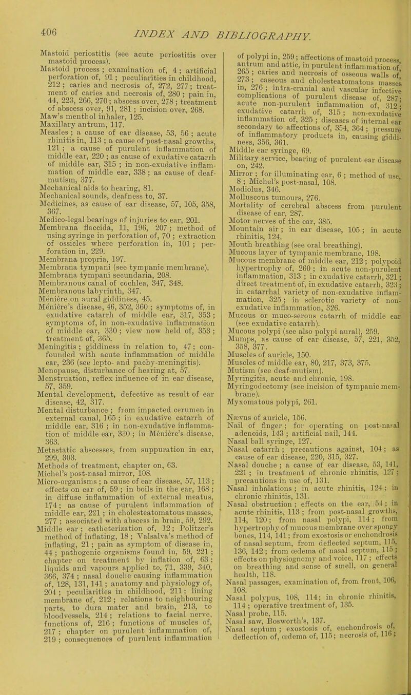 Mastoid periostitis (see acute periostitis over mnstoid process). Mastoid process ; examination of, 4 ; artificial perforation of, 91; peculiarities in childliood, 212 ; caries and necrosis of, 272, 277; treat- ment of caries and necrosis of, 280 ; pain in, 44, 223, 200, 270; abscess over, 278; treatment of abscess over, 91, 281; incision over, 268. Maw's menthol inhaler, 125. Maxillary antrum, 117. Measles ; a cause of ear disease, .qS, .% ; acute rhinitis in, 113 ; a cause of post-nasal growths, 121 ; a cause of purulent inflammation of middle car, 220 ; as cause of exudative catarrh of middle ear, 315 ; in non-exudative inflam- mation of middle ear, 338; as cause of deaf- mutism, 377. Mechanical aids to hearing, 81. Mechanical sounds, deafness to, 37. Medicines, as cause of ear disease, 57, 105, 358, 367. Medico-legal bearings of injuries to ear, 201. Membrana flaccida, 11, 196, 207; method of using syringe in perforation of, 70 ; extraction of ossicles where perforation in, 101 ; jjer- foration in, 229. Membrana i)ropria, 197. Membrana tympani (see tympanic membrane). Membrana tympani secundaria, 208. Membranous canal of cochlea, 347, 348. Membranous labyrinth, 347. Meniere on aural giddiness, 45. Meniere's disease, 46, 352, 360 ; symptoms of, in exudative catarrh of middle ear, 317, 3.53 ; symptoms of, in non-exudative inflammation of middle ear, 330 ; view now held of, 353 ; treatment of, 365. Meningitis; giddiness in relation to, 47; con- founded with acute inflammation of middle ear, 236 (see lepto- and pachy-meningitis). Menopause, disturbance of hearing at, 57. Menstruation, reflex influence of in ear disease, 57, 359. Mental development, defective as result of ear disease, 42, 317. Mental disturbance ; from impacted cerumen in external canal, 105 ; in exudative catarrh of middle ear, 316 ; in non-exudative inflamma- tion of middle ear, 330 ; in Meniere's disease, 363. Metastatic abscesses, from suppuration in ear, 299, 303. Methods of treatment, chapter on, 63. Michel's post-nasal mirror, 108. Micro-organisms ; a cause of ear disease, 57, 113 ; effects on ear of, 59 ; in boils in the ear, 168 ; in diffuse inflammation of external meatus, 174; as cause of purulent inflammation of middle ear, 221 ; in cholesteatomatous masses, 277 ; associated with abscess in brain, 59, 292. Middle ear; catheterization of, 12; Politzer's method of inflating, 18; Valsalva's method of inflating, 21; pain as symptom of disease in, 44 ; pathogenic orgnnisms found in, 59, 221 ; chapter on treatment by inflation of, 63: lif|uids and vapours applied to, 71, 339, 340, 366, 374 ; nasal douche causing inflammation of, 128, 131, 141; anatomy and physiology of, 204 ; peculiarities in childhood, 211; lining membrane of, 212 ; re!ation.s to neighbouring parts, to dura mater and brain, 213, to bloodvessels, 214; relations to facial nerve, functions of, 210 ; functions of muscles of, 217 ; chapter on purulent inflnnimation of, 219 ; consequences of purulent inflammation of polypi in, 259; affections of m.-tstoid process antrum and attic, in purulent inflammation of' 2bo ; caries and necrosis of osseous walls of' 273; caseous and cholesteatomatous masses in, 276 ; mtra-cranial and vascular infective complications of purulent disease of, 287- acute non-purulent inflammation of,' 312 • exudative catarrh of, 315; non-exudative inflammation of, 325 ; diseases of internal ear secondary to affections of, 354, 364 ; pressure of inflammatory products in, causing giddi- ness, 356, 361. ^ ^ Middle ear syringe, 69. Military service, bearing of purulent ear disease on, 242. Mirror ; for illuminating ear, 6 ; method of use, 8 ; Michel's post-nasal, 108. Modiolus, 346. BIoUuscous tumours, 276. Mortality of cerebral abscess from purulent disease of ear, 287. Motor nerves of the ear, 385. Mountain air ; in ear disease, 105 ; in acute rhinitis, 124. Mouth breathing (see oral breathing). Mucous layer of tympanic membrane, 198. Mucous membrane of middle ear, 212; polypoid hypertrophy of, 260 ; in acute non-purulent inflammation, 313 ; in exudative catarrh, 321; direct treatment of, in exudative catarrh, 323; in catarrhal variety of non-exudative inflam- mation, 325; in sclerotic variety of non- exudative inflammation, 326. Mucous or muco-serous catarrh of middle ear (see exudative catarrh). Mucous i)oIypi (see also polypi aural), 2.')9. Mumps, as cause of ear disease, 57, 221, 352, 358, 377. Muscles of auricle, 150. Muscles of middle ear, 80, 217, 373, 375. Mutism (see deaf-mutism). Myringitis, acute and chronic, 198. Myringodectomy (see incision of tympanic mem- brane). Myxomatous polypi, 261. Na;vus of auricle, 156. Nail of finger; for operating on post-na.'al adenoids, 143 ; artificial nail, 144. Nasal ball syringe, 127. Nasal catarrh; precautions against, 104; as cause of ear disease, 220, 31.5, 327. Nasal douche ; a cause of ear disease, 53, 141, 221 ; in treatment of chronic rhinitis, 127 ; precautions in use of, 131. Nasal inhalations ; in acute rhinitis, 124; in chronic rhinitis, 131. Nasal obstruction ; effects on the ear, 54 ; in acute rhinitis, 113 ; from jMst-nasal growths, 114, 120; from nasal polypi, 114 : from hypertrophy of mucous nieinbrane over sjiongy bones, 114, 141; from exostosis or enchondrosU of nasal septum, from deflected septum, Un, 136, 142; from (udema of nasal septum, 115; effects on physiognomy and voice. 117 ; ert'ects on breathing and sense of smell, on general health, 118. Na.«al i)assages, examination of, from front, 106, 108. Nasiil polypus, 108, 114; in chronic rhinitis, 114 ; o|)eraHvo treatment of, 135. Nasal probe, 115. Nasal saw, Bosworth's, 137. . , Nasal septum ; exostosis of, enchondrosis ot, deflection of, oedema of, 115; necrosis of. lio;