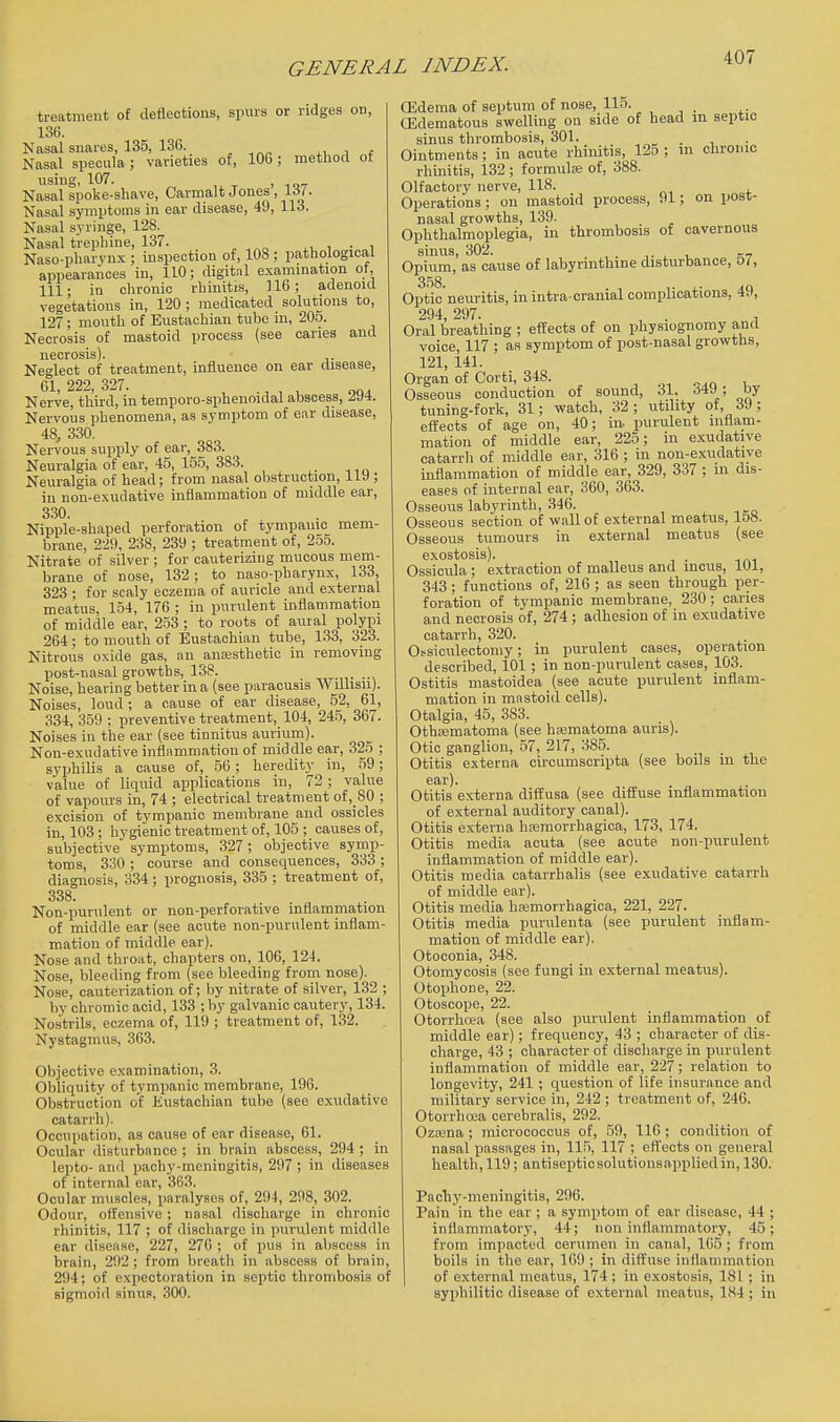 treatment of deflections, spurs or ndges on, 136. Nasal snares, 135, 130. „ , „„ nit Nasal specula; varieties of, 106; method ot using, 107. , Nasal spoke-shave, Carmalt Jones, 15/. Nasal symptoms in ear disease, 49, 113. Nasal syringe, 128. Nasal trephine, 137. . Naso-pharynx ; inspection of, 108 ; pathological appearances in, 110; digital examination ot, 111- in chronic rhinitis, 116; adenoid vegetations in, 120 ; medicated solutions to, 127; mouth of Eustachian tube in, 205. Necrosis of mastoid process (see caries and necrosis). Neglect of treatment, influence on ear disease, 61 222 327. Nerve, third, in temporo-sphenoidal abscess, 294. Nervous phenomenn, as symptom of ear disease, 48j 330. Nervous supply of ear, 383. Neuralgia of ear, 45, 155, 38.3. Neuralgia of head; from nasal obstruction, iiy ; in non-exudative inflammation of middle ear, 330. Nipple-shaped perforation of tympanic mem- brane, 229, 238, 239 ; treatment of, 255. Nitrate of silver ; for cauterizing mucous mem- brane of nose, 132; to naso-pharynx, 133, 323 ; for scaly eczema of auricle and external meatus, 154, 176 ; in purulent inflammation of middle ear, 253 ; to roots of aural polypi 264; to mouth of Eustachian tube, 133, 323. Nitrous oxide gas, an ancesthetic in removing post-nasal growths, 138. _ Noise, hearing better in a {see paracusis Willisu). Noises, loud ; a cause of ear disease, 52, 61, 334, 359 ; preventive treatment, 104, 245, 367. Noises in the ear (see tinnitus aurium). Non-exudative infli\mmation of middle ear, 325 ; syphilis a cause of, 56 ; heredity in, 59; value of liquid applications in, 72; value of vapours in, 74 ; electrical treatment of,_80 ; excision of tympanic membrane and ossicles in, 103; hygienic treatment of, 105 ; causes of, subjective symptoms, 327; objective symp- toms, 330 ; course and consequences, 333 ; diagnosis, 334; prognosis, 335 ; treatment of, 338. Non-purulent or non-perforative inflammation of middle ear (see acute non-purulent inflam- mation ot middle ear). Nose and throat, chapters on, 106, 124. Nose, bleeding from (see bleeding from nose). Nose, cauterization of; liy nitrate of silver, 132 ; by chromic acid, 133 ; by galvanic cautery, 134. Nostrils, eczema of, 119 ; treatment of, 132. Nystagmus, 363. Objective examination, 3. Obhquity of tympanic membrane, 196. Obstruction of Eustachian tube (see exudative catarrh). Occupation, as cause of car disease, 61. Ocular disturbance ; in brain abscess, 294 ; in lepto- and pachy-meningitis, 297 ; in diseases of internal ear, 363. Ocular muscles, paralyses of, 294, 298, 302. Odour, offensive; nasal discharge in chronic rhinitis, 117 ; of discharge in purulent middle ear disease, 227, 270 ; of pus in aV)sces3 in brain, 292 ; from breatli in abscess of brain, 294; of e.Kpectoration in septic thrombosis of sigmoid sinus, 300. (Edema of septum of nose, 115. (Edematous swelling on side of head in septic sinus thrombosis, 301. _ . , • Ointments; in acute rhinitis, 12o ; in chronic rhinitis, 132; formulae of, 388. Olfactory nerve, 118. Operations ; on mastoid process, 91; on post- nasal growths, 139. Ophthalmoplegia, in thrombosis of cavernous sinus, 302. ,. , , Opium, as cause of labyrinthine disturbance, 57, 358. Optic neuritis, in intra cranial complications, 49, 294 297. Oral breathing ; effects of on physiognomy and voice, 117 ; as symptom of post-nasal growths, 121, 141. Organ of Corti, 348. ^ Osseous conduction of sound, 31. t>Vi>\ oy tuning-fork, 31; watch, 32; utility ot, 39; effects of age on, 40; in- purulent inflam- mation of middle ear, 225; in exudative catarrh of middle ear, 316 ; in non-exudatiye inflammation of middle ear, 329, 3-37 ; in dis- eases of internal ear, 360, 363. Osseous labyrinth, 346. Osseous section of wall of external meatus, 158. Osseous tumours in external meatus (see exostosis). Ossicula; extraction of malleus and mcus, 101, 343 ; functions of, 216 ; as seen through per- foration of tympanic membrane, 230; caries and necrosis of, 274 ; adhesion of in exudative catarrh, 320. Ossiculectomy; in purulent cases, operation described, 101 ; in non-purulent cases, 103. Ostitis mastoidea _(see acute purulent inflam- mation in mastoid cells). Otalgia, 45, 383. Othsematoma (see hiematoma auris). Otic ganglion, 57, 217, 385. Otitis externa circumscripta (see boils in the ear). Otitis externa diffusa (see diffuse inflammation of external auditory canal). Otitis externa hajmorrhagica, 173, 174. Otitis media acuta (see acute non-purulent inflammation of middle ear). Otitis media catarrhalis (see exudative catarrh of middle ear). Otitis media haemorrhagica, 221, 227. Otitis media purulenta (see purulent inflam- mation of middle ear). Otoconia, 348. Otomycosis (see fungi in external meatus). Otophone, 22. Otoscope, 22. Otorrhoea (see also purulent inflammation of middle ear); frequency, 43 ; character of dis- charge, 43 ; character of discliarge in purulent inflammation of middle ear, 227; relation to longevity, 241 ; question of life insurance and military service in, 242 ; treatment of, 246. Otorrhea cerebralis, 292. Ozaina ; micrococcus of, 59, 116 ; condition of nasal passages in, 115, 117 ; effects on general health, 119; antiseptic solutionsapplied in, 130. Pacliy-nieningitis, 296. Pain in the ear ; a symptom of ear disease, 44 ; inrtiimmatory, 44; noninflammatory, 45; from impacted cerumen in canal, 165; from boils in the ear, 109 ; in diffuse inflammation of external meatus, 174; in exostosis, 181 ; in syphilitic disease of external meatus, 184 ; in