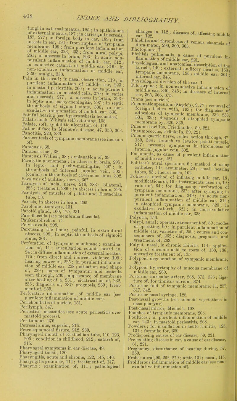 fungun external meatus, 185; in epitlielioina 1S7 w- 'f^^7' I 3'! necrosis, !«/', ^77; in foreign body in ear, 18U ; from insects in ear, 194 ; from rupture of tympanic membrane, 199 ; from purulent inflammation of midcUe ear, 223 233; from aural polypi, 261; in abscess in brain, 293 ; in acute non- purulent inflammation of middle ear 312 • ni exudative catarrh of middle ear, 316 • in non-exudative inflammation of middle ear, 329 ; otalgia, 383. ' Pain in the head; in nasal obstruction, 119 • in purulent inflammation of middle ear 223 • 111 mastoid periostitis, 266; in acute purulent inflammation in mastoid cells, 270 ; in caries and necrosis, 277; in abscess in brain, 293- in lepto- and pachy-meningitis, 297 ; in septic thrombosis of sigmoid sinus, 300; in non- exudatire inflammation of middle ear, 330 Painful hearing (see hyperassthesia acoustical Palate hook. White's self-retaining, 108. Palate, soft, syphilitic ulceration of, 116. Pallor of face in Meniere's disease, 47. 353 36-^ Panotitis, 220, 236. Paracentesis of tympanic membrane (see incision of). Paracusis, 38. Paracusis loci, 38. Paracusis Willisii, 38 ; explanation of, 39. Paralytic phenomena ; in abscess in brain, 295 ; in lepto- and pachy-meuingitis, 297 ; in thrombosis of internal jugular vein, 302; (ocular) in thrombosis of cavernous sinus, 302 Paralysis of auditory nerve, 367. Paralysis of facial nerve, 210, 283 ; bilateral, 28.T ; treatment, 286 ; in abscess in brain, 295. Paralysis of muscles of palate and Eustachian tube, 53. Paresis, in abscess in brain, 295. Paroleine atomizers, 131. Parotid gland, 160, 175, 231. Pars flaccida (see membrana flaccida). Paukem-bhrchen, 71. Pelvis ovalis, 208. Percussing the bone; painful, in extra-dural abscess, 298; in septic thrombosis of sigmoid sinus, 301. Perforation of tympanic membrane ; examina- tion of, 11 ; auscultation sounds heard in, 24; in diffuse inflammation of external meatus, 175 ; from direct and indirect violence, 199 ; hearing power in, 225 ; in jjurulent iuflamma- tion of middle ear, 228; situation and shape of, 229; 2>arts of t3'mpanum and ossicula seen through, 230; appearance of membrane after healing of a, 231 ; cicatrization of, 232, 235; diagnosis of, 237; prognosis, 239; treat- ment of, 255. Perforative inflammation of middle ear (see purulent inflammation of middle ear). Perichondritis of auricle, 151. Perilymph, 347. Periostitis mastoidea (see acute periostitis over mastoid ])rocess). Perltumour, 276. Petrosal sinus, superior, 215. Petro-squamosal fissure, 212, 289. Pharyngeal mouth of Kustachian tube, 110, 123, 205 ; condition in childhood, 212 ; catarrh of, 31.5. Pharyngeal symptoms in ear disease, 49. Pharyngeal tonsil, 120. I'liaryngitis, acute and chronic, 122, 145, 140. Pharyngitis granular, 114 ; treatment of, 147. Pharynx; examination of. 111; jiathological el!r,l2l' '^'^''^ 'Wdle Phlebitis and thrombosis of venous channels of dura matei', 290, 300, 303. •'neis of Photophore, 7. Phthisis pulmonalis a cause of purulent in- flammation of middle ear, 221 Physiological and anatomical description of the auricle, 149; external auditory meatus, 158^ tympanic membrane, 196; middle ear 204 internal ear, 346. , , Physiological division of the ear 1 Pilocarpine; in non-exudative inflammation of •^^f^^i^^^ diseases of internal Pinna (see am-icle). Pneumatic speculum (Siegle's), 9, 77; removal of foreign bodies with, 393; for diagnosis of jQK^ tympanic membrane, 232, 238 .«1, 335; diagnosis of atrophied tympanic membrane by, 320, 335. J i Pneumo-bacillus, Friedlander, 59, 221. Pneumococcus, Friinkel's, 59, 221. Pneumogastric nerve, reflex action through, 47 189, 384: branch to levator palati muscle' ^17; pressure symptoms in thrombosis of internal jugular vein, 302. Pneumonia, as cause of purulent inflammation of middle ear, 221. Politzer's aural speculum, 6 ; method of using catheter, 14; acoumeter, 28; small hearing tubes, 83; incus hooks, 102. Politzer's method of inflating middle ear, IS • modifications of, 19 ; instruments used in, 19 ; value of, 64; for diagncsing perforation of tympanic membrane, 237; after syringing in purulent inflammation, 249 ; in acute non- purulent inflammation of middle ear, 314; in atrophied tympanic membrane, 320; in exudative catarrh, 321 ; in non-exudative inflammation of middle ear, 338. Polyotia, 150. Polypi, aural; operative treatment of, 89; modes of operating, 90 ; in purulent inflammation of middle ear, varieties of, 259 ; course and con- sequences of, 262 ; diagnosis, prognosis, and treatment of, 263. Polypi, nasal, in chronic rhinitis, 114; applica- tion of chromic acid to roots of, 133, 336; operative treatment of, 135. Polypoid degeneration of tympanic membrane, 200. Polypoid hypertrophy of mucous membrane of niiddle ear, 260. Posterior auricular artery, 268, 373, 385; liga- ture of, for tinnitus aurium, 374. Posterior fold of tympanic memljrane, 11, 257, 317, 342. Posterior nasal syringe, 128. Post-nasal growths (see adenoid vegetations in naso-pharynx). Post-nasal mirror, Michel's, 108. Pouches of tymi)anic membrane, 20Ji. Poultices ; in purulent inflammation of middle ear, 243; in mastoid periostitis, 268. Powders ; for insufflation in acute rhinitis, 125, 131 ; formuhe for, 3.S9. Predisposing ciuises of ear disease, .59, 221. Pre-existing disease in ear, a cause of ear ilisease, 01, 221. Pregnancy, disturbance of hearing during, 57, 359. Probe; aural,90, 262, 279; attic, 101; nasal, 115. Proliferous inflammation of middle ear (see non- exudative inflammation of).