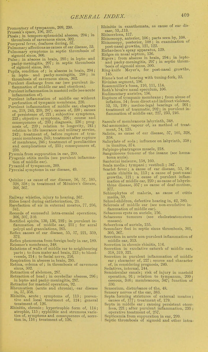 Promontory of tympanum, 209, 230. Prussak's sjiace, 196, 207. Ptosis ; in temporo-splienoidal abscess, 294; in thrombosis of cavernous sinus, 302. Puerperal fever, deafness during, 57. Pulmonary affections as causes of ear disease, 53. Pulmonary symptoms in septic tlirombosis of sigmoid sinus, 300. Pulse; in abscess in brain, 295; in lepto- and pachy-meningitis, 297; in septic thrombosis of sigmoid sinus, 300. Pupils, condition of; in abscess in brain, 294; in lepto- and pachy-meningitis, 298; in thrombosis of cavernous sinus, 302. Purulent discharge from ear (see purulent in- flammation of middle ear and otorrhoea). Purulent inflammation in mastoid cells (see acute inflammation of). Purulent inflammation of middle ear without perforation of tympanic membrane, 220. Purulent inflammation of middle ear, chapters on, 219, 243, 259, 287; causes of, 220 ; causes of persistence of, 221; subjective symptoms, 223 ; objective symptoms, 226; course and consequences of, 233; diagnosis, 236 ; prog- nosis of, 239; relation to longevity, 241; relation to life insurance and military service, 242; treatment of, before rupture of tym- panic membrane, 243; treatment after rupture of membrane, 246 ; treatment of peculiarities and complications of, 255; consequences of, 259. Pycemia from suppuration in ear, 299. Pyogenic otitis media (see purulent inflamma- tion of middle ear). Pyramid of tympanum, 209. Pyrexial symptoms in ear disease, 49. Quinine ; as cause of ear disease, 56, 57, 105, 328, 358 ; in treatment of Meniere's disease, 366, 367. Railway whistles, injury to hearing, 367. BiUes heard during catheterization, 23. Rarefaction of air in external meatus, 77, 256, 341. Records of successful intra-cranial operations, 306, 307, 310. Rectified spirits, 130, 136, 192; in jDurulent in- flammation of middle ear, 2.51; for aural polypi and granulations, 2G5. Reflex causes of ear disease, 55, 57, 221, 359, 372. Reflex phenomena from foreign body in ear, 189. Reissner's membrane, 348. Relations of walls of middle ear to neighbouring parts ; to dura mater and brain, 213 ; to blood- vessels, 214 ; to facial nerve, 216. Respiration in abscess in brain, 295. Retina, oedema of; in thrombosis of caveinous sinus, 302. Retraction of abdomen, 297. Retraction of head ; in cerebellar abscess, 396 ; in lei>to- and pachy-meningitis, 297. Retractor for mastoid operation, 92. Rheumatism (acute and chronic), ear disease in, 57, 358. Rhinitis, acute ; symptoms of, 113; preven- tive and local treatment of, 124; general treatment of, 126. Rhinitis, chronic ; hypertrophic form of, 114 ; atrophic, 115 ; syphilitic and strumous varie- ties of, symptoms and consequences of, secre- tion in, 116 ; treatment of, 126. Rhinitis in exanthemata, as cause of ear dis- ease, .53, .113. Rhinorrhoea, 117. Rhinoscopy, anterior, 106; parts seen by, 108. Rhinoscopy, posterior, 108 ; in examination of post-nasal growths, 121, 122. Richardson's spray apparatus, 129. Ridges on nasal septum, 136. Rigors ; from abscess in brain, 294 ; in lepto- and ijachy-meningitis, 297 ; in septic throm- bosis of sigmoid sinus, 300. Ring-knife Meyer's, for post-nasal growths, 145. , Rinne's test of hearing with tuning-fork, 33. Rivinian segment, 196. Rosenmiiller's fossa, 110, 111, 114. Roth's bivalve nasal speculum, 106. Rudimentary auricles, 156. Rupture of tympanic membrane ; from abuse of inflation, .54; from direct and indirect violence, 52, 55, 199 ; medico-legal bearings of, 201; treatment of traumatic, 202; in purulent in- flammation of middle ear, 327, 233, 246. Saccule of membranous labyrinth, 348. Sal-ammoniac, vapour of, as method of treat- ment, 74, 125. Salicin, as cause of ear disease, 57, 105, 328, 358. Salicylate of soda ; influence on labyrinth, 358 ; in tinnitus, 374. Salpingo-pharyngeus muscle, 218. Sanguineous tunjour of the insane (see hsema- toma auris). Santoriui incisurre, 158, 160. Scala media ; tympani ; vestibuli; 347. Scarlet fever ; a cause of ear disease, 53, 56 ; acute rhinitis in, 113 ; a cause of post-nasal growths, 121; a cause of purulent inflam- mation of middle ear, 220 ; as cause of labyrin- thine disease, 357; as cause of deaf-mutism, 377. Schizophytes of malaria, as cause of otitis media, 59. School-children, defective hearing in, 42, .380. Sclerosis of middle ear (see non-exudative in- flammation of middle ear). Sebaceous cysts on aimcle, 156. Sebaceous tumours (see cholesteatomatous masses). Seborrhcea of auricle, 155. Secondary foci in septic sinus thrombosis, 301, 305, 307. Secretion in acute non-purulent inflammation of middle ear, 313. Secretion in chronic rhinitis, 116. Secretion in exudative catarrh of middle ear, 318, 319, 321. Secretion in purulent inflammation of middle ear ; character of, 227; source and character of, in considering prognosis, 240. Sedatives, internal, 244. Semicircular canals; risk of injury in mastoid operation, 91; relation to tympanum, 209; osseous, 346; membranous, 347; function of 3.50. Scnsorium, disturbance of the, 48. Sensory nerves of the ear, 383. Septa forming strictures of external meatus ; causes of, 177; treatment of, 179. Sei)ta in middle ear ; causing persistent otorr- hea, 221; after purulent inflammation, 235 ; operative treatment of, 2.57. Septicemia from suppuration in ear, 299. Septic thrombosis of sigmoid and other intra-