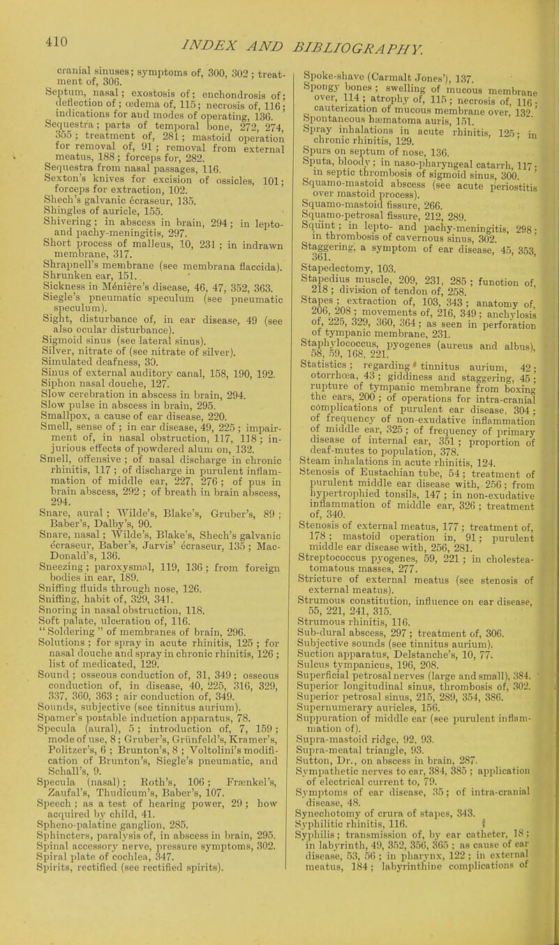 INDEX AND BIBLIOGRAPHY. cranial sinuses; symptoms of, 300, 302 ; treat- ment of, 306. Septum, nasal; exostosis of; enchondrosis of; (leHection of; tedema of, 115; necrosis of, 116- indications for and modes of operating, 136. ' Sequestra; parts of temporal bone, 272, 274 355; treatment of, 281; mastoid operation for removal of, 91; removal from external meatus, 188 ; forceps for, 282. Sequestra from nasal passages, 116. Sexton's knives for excision of ossicles, 101- forceps for extraction, 102. ' Shech's galvanic ecraseur, 135. Shingles of auricle, 155. Shivering ; in abscess in brain, 294; in lepto- and pachy-meningitis, 297. Short process of malleus, 10, 231 ; in indrawn membrane, 317. Shrapnell's membrane (see membrana flaccida). Shrunken ear, 151.. Sickness in Meniere's disease, 46, 47, 352, 363. Siegle's pneumatic speculum (see pneumatic speculum). Sight, disturbance of, in ear disease, 49 (see also ocular disturbance). Sigmoid sinus (see lateral sinus). Silver, nitrate of (see nitrate of silver). Simulated deafness, 30. Sinus of external auditory canal, 158, 190, 192. Siphon nasal douche, 127. Slow cerebration in abscess in brain, 294. Slow pulse in abscess in brain, 295. Smallpox, a cause of ear disease, 220. Smell, sense of ; in ear disease, 49, 225 ; impair- ment of, in nasal obstruction, 117, 118 ; in- jurious effects of powdered alum on, 132. Smell, offensive ; of nasal discharge in chronic rhinitis, 117 ; of discharge in purulent inflam- mation of middle ear, 227, 276 ; of pus in brain abscess, 292 ; of breath in brain abscess, 294. Snare, aural ; AVilde's, Blake's, Gruber's, 89 ; Baber's, Dalby's, 90. Snare, nasal; Wilde's, Blake's, Shech's galvanic ecraseur, Baber's, Jarvis' ecraseur, 135; Mac- Donald's, 136. Sneezing ; paroxysmnl, 119, 13G ; from foreign bodies in ear, 189. Sniffing fluids through nose, 126. Sniffing, habit of, 329, 341. Snoring in nasal obstruction, 118. Soft palate, ulceration of, 116. Soldering of membranes of brain, 296. Solutions ; for spray in acute rhinitis, 125 ; for nasal douche and spray in chronic rhinitis, 126 ; list of medicated, 129. Sound ; osseous conduction of, 31, 349 ; osseous conduction of, in disease, 40, 225, 316, 329, 337, 360, 363 ; air conduction of, 349. Sounds, subjective (see tinnitus auriuni). Spamer's poutable induction apparatus, 78. Specula (aural), 5; introduction of, 7, 159; mode of use, 8; Gruber's, Griinfeld's, Kramer's, Politijer's, 6 ; Brunton's, 8 ; Voltolini's modifi- cation of Brunton's, Siegle's pneumatic, and Schall's, 9. Specula (nasal); Koth's, lOG; Frjenkel's, Zaufal's, Thudicum's, Baber's, 107. Speech ; as a test of hearing power, 29 ; how acquired by child, 41. Spheno-palatine ganglion, 285. Sphincters, paralysis of, in abscess in lirain, 295. Spinal accessory nerve, pressure symptoms, 302. Spiral plate of coclilen, 347. Spirits, rectified (see rectified sijirits). Spoke-sliave (Carmalt Jones'), 1.37 Spongy bones ; swelling of mucous membrane over, 114 ; atrophy of, 115; necrosis of, 116 • cauterization of mucous membrane over 139 ' Spontaneous htematoma auris, 1.51. ' ' Spray inhalations in acute rhinitis, 125- in chronic rhinitis, 129. ' Si)urs on septum of nose, 136. Sputa, bloody; in naso-pharyngeal catarrh 117- in septic thrombosis of sigmoid sinus, 300 ' Squanio-mastoid abscess (see acute periostitis over mastoid process). Squamo-mastoid fissure, 266. Squamo-petrosal fissure, 212, 289. Squint; in lepto- and pachy-meningitis, 298 • m thrombosis of cavernous sinus, 302. ' Staggering, a symptom of ear disease, 4.5, 353, Stapedectomy, 103. Stapedius muscle, 209, 231, 285; function of 218 ; division of tendon of, 2.58. Stapes ; extraction of, 103, 343 ; anatomy of 206, 208 ; movements of, 216, 349; anchylosis of, 225, 329, 360, 364; as seen in perforation of tympanic membrane, 231. Staphylococcus, pyogenes (aureus and albus) o8, 59, 168, 221. Statistics ; regarding • tinnitus aurium, 42 ; otorrhea, 43 ; giddiness and staggering, 45 • rupture of tympanic membrane from boxing the ears, 200 ; of operations for intra-cranial complications of purulent ear disease, 304 ; of frequency of non-exudative inflammation of middle ear, 325; of frequency of primary disease of internal ear, 351; proportion of deaf-mutes to population, 378. Steam inhalations in acute rhinitis, 124. Stenosis of Eustachian tube, 54 ; treatment of purulent middle ear disease with, 256 ; from hypertrojihied tonsils, 147 ; in non-exudative inflammation of middle ear, 326 ; treatment of, 340. Stenosis of external meatus, 177 ; treatment of, 178 ; mastoid operation in, 91; purulent middle ear disease with, 256, 281. Streptococcus pyogenes, 59, 221; in cholestea- tomatous masses, 277. Stricture of external meatus (see stenosis of external meatus). Strumous constitution, influence on ear disease, 55, 221, 241, 315. Strumous rhinitis, 116. Sub-dural abscess, 297; treatment of, 306. Subjective sounds (see tinnitus aurium). Suction apparatus, Delstanche's, 10, 77. Sulcus tymi^anicus, 19G, 208. Superficial petrosal nerves (large and small). 3S4. ' Superior longitudinal sinus, thrombosis of, 302. Superior petrosal sinus, 215, 289, 354, 386. Supernumerary auricles, 156. Suppuration of middle ear (see purulent inflani- mation of). Supra-mastoid ridge, 92, 93. Supra-nieatal triangle, 93. Sutton, Dr., on abscess in brain, 287. Sympathetic nerves to ear, 384, 385 ; application of electrical current to, 79. Symptoms of ear disease, 35; of intra-cranial disease, 48. Synechotomy of crura of stapes, .343. Syphilitic rhinitis, 116. \ Syphilis ; transmission of, by ear catheter, 18 ; in labyrinth, 49, 3.52, 356, 365 ; ns cause of ear disease, .53, 56 ; in pharynx, 122 ; in external meatus, 184; labyrinthine complications of