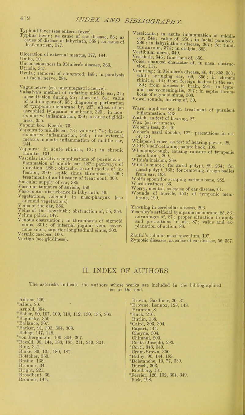 Typhoid fever (see enteric fever). Typhus fever; as cause of ear disease, 56: as cause of disease of labyrinth, 358 ; as cause of deaf-mutism, 377. Ulceration of external meatus, 177, 184. Umbo, 10. Unconsciousness in Meniere's disease, 363. Utricle, 347. Uvula; removal of elongated, 148: in paralysis of facial nerve, 284. Vagus nerve (see pneumogastric nerve). Valsalva's method of inflating middle ear, 21; auscultation during, 25; abuse of, 54 ; value of and dangers of, 65 ; diagnosing perforation of tympanic membrane by, 237; effect of on atrophied tympanic membrane, 320; in non- exudative inflammation, 339; a cause of giddi- ness, 355. Vapour box, Keen's, 73. Vapours to middle ear, 73; value of, 74 ; in non- exudative inflammation, 340 ; into external meatus in acute inflammation of middle ear, 244. Vapours; in acute rhinitis, 124; in chronic rhinitis, 131. Vascular infective complications of purulent in- flammation of middle ear, 237; pathways of infection, 288; obstacles to and modes of in- fection, 290; septic sinus thrombosis, 299 ; treatment of and history of treatment, 303. Vascular supply of ear, 385. Vascular tumours of auricle, 150. Vaso-motor disturbance in labyrinth, 46. Vegetations, adenoid, in naso-pharynx (see adenoid vegetations). Veins of the ear, 386. Veins of the labyrinth ; obstruction of, 55, 354. Velum palati, 147. Venous obstruction; in thrombosis of sigmoid sinus, 301; of internal jugular vein, caver- nous sinus, superior longitudinal sinus, 302. Vermix caseosa, 160. Vertigo (see giddiness). Vescicants; in acute inflammation of middle ^8b ; m labyrmthine disease, 367; for tinni tus aunum, 374; in otalgia, 383. Vestibular nerve, 349. Vestibule, 346; functions of, 350. Voice, changed character of, in nasal obstruc- tion, 117. Vomiting; in Meniere's disease, 46, 47, 353 363- while syringing ear, 69, 356; in chronic rhinitis, 116; from foreign bodies in the ear, 189; trom abscess in brain, 294; in lepto- and pachy-meningitis, 297; in septic throm- bosis of sigmoid sinus, 300. Vowel sounds, hearing of, 30. Warm applications in treatment of purulent inflammation, 243. Watch, as test of hearing, 27. Wax (see cerumen). Weber's test, 32, 40. Weber's nasal douche, 127; precautions in use of, 131. Whispered voice, as test of hearing power, 29. White's self-retaining palate hook, 108. Whooping-cough, causing rupture of tympanic membrane, 200. Wilde's incision, 268. Wilde's snare; for aural polypi, 89, 204; for nasal polypi, 135; for removing foreign bodies from ear, 193. Wolf's spoon for scraping carious bone, 282. Word-deafness, 30. Worry, mental, as cause of ear disease, 61. Wounds of auricle, 150; of tympanic mem- brane, 199. Yawning in cerebellar abscess, 296. Yearsley's artificial tympanic membrane, 85, 86; advantages of, 87; proper situation to apply and precautions in use, 87; value and ex- planation of action, 88. Zaufal's tubular nasal speculum, 107. Zymotic diseases, as cause of ear disease, 56, 357. II. INDEX OF AUTHORS. The asterisks indicate the authors whose works are included in the bibliographical list at the end. Adams, 299. *Allen, 20. Arnold, 384. *Baber, 90,107, 109, 110, 112, 130, 135, 205. *Baginsky, 350. *Ballance, 307. *Barker, 91, 303, 304, 308. Behag, 147, 148. '*von Bergmann, 100, 304, 307. *Bezokl, 98, 144, 183, 18.5, 211, 249, 301. Bing, .341. Blake, 89, 13 ), 180, 181. Bottcher, 3.50. Braine, 138. Brenner, 34. Bright, 221. Broadbent, .30. Bronner, 144. Brown, Gardiner, 20, 31. *Browne, Lennox, 128, 143. Brunton, 8. *Buck, 216. Butlin, 138. *Caird, 303, 304. Capart, 144. Oheyne, 304. Chimani, 200. Coats (Josejjh), 293. *Corti, 348, 349. Crnm-Brown, 350. *Dalby, 90, 144, 183. *Delstanche, 10, 77, 339. Dursch, 303. Eitelberg, 131. *Ferrier, 126, 132, 304, 349. Fiok, 198.
