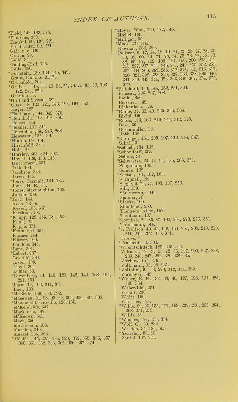 INDEX OF A UTHORS. *Field, 143, 183, 345. *Flourens, ;i50. Friiukel, 59, 107, 221. Friedliliider, 59, 221. Gairdner, 300. Galton, 29. *Gelle, 34. Goldiug-Bird, 145. Goltz, 350. *Gottsteiii, 139, 144,145, 349. Grant, Dundas, 21, 73. *Greeufield, 304. . „, o-. on mr- *Gruber, G, 14, 15, 19, 34, 71, 74, 75, 85, 89, 106, 172, 244, 272. Grunfeld, 6. *Gull and Sutton, 287. „^ *Gnye, 48, 120, 121, 143, 193, 194, 363. Hager, 125. ^Hartmann, 144, 342, 376. *Helmlioltz, 198, 216, 350. Hen sen, 350. *Hessler, 101, 311. Heurteloup, 66, 243, 268. Hewetaon, 137, 244. *Hinton, 69, 374. Hirsohfeld, 384. Holt, 19. *Horsley, a03, 304, 307. *Hovoll, 120, 138, 143. Hutchinson, 357. Jack, 103. '■Jacobson, 384. Jarvis, 135. *Jones, Carmalt, 134, 137. .Jones, H. E., 34. *Jones, Macnaughton, 103. Junker, 139. *Justi, 144. Keen, 73, 85. Kessel, 103, 343. Kirchner, 58. *Knapp, 128, 183, 184, 2.^3. Konig, 29. Kbppe, 371. *Kramer, 6, 3.51. Krause, 144. *Kuster, 100. Landoia, 348. *Lane, 307. *Lebert, 287. Leveille, 384. Lister, 193. Lloyd, 304. Loffler, 59. *L6wenberg, 14, 116, 120, 142, 143, 168, 194, 221 251. *Luc:e,' 19, 103, 341, 375. Luer, 100. *McBride, 130, 133, 392. *Maoewen, 91, 93, 95, 99, 303, 306, 307, 308. *Macdonald, Greville, 126, 136. M'Kendrick, 347. *Mackenzie, 147. M'Keown, 341. Mach, 350. Mathewson, 183. Mathieu, 340. Meckel, 384, 385. •Meniere, 45, 225, 285, 320, 352, 353, 356, 357, 360, 361, 362, 363, 365, 366, 367, 374. *Meyer, Wm., 120, 122, 145. Michel, 109. *Milligan, 56. *Moos, 221, 350. *?o=:'6?iVu,-18, 19, 21, 23, 25, 27, 28, 30, S3 .39 60 64, 71, 73, 74, 75, 76, 77, 78, 83, i: 95; 9?; W2, 103, i27,'l50, 200, 208 212, 215, 227, 237, 244, 246, 247, 249, 2o0, 252, 2.53, 257 264 268 269 283, 312, 314, 315, 316 317, 320 321 322 323, 325, 328, 333, 338, 339, 340, .341, 342, 343, 344, 356, 363, 366, 367, 374, 3/5, 379 *Pritchard, 143, 144, 152, 281, 304. Prussak, 196, 207, 208. Ranke, 350. Beissner, 348. Bichardson, 129. *Rinne, 32, 33, 40, 225, 360, 364. Bivini, 196. »Boosa, 128, 163, 219, 244, 312, 325. Rose, 304. Eosenmiiller, 12. Roth, 106. *Biidinger, 161, 205, 207, 210, 214, 347. Schall, 9. *Schech, 134, 135. *Schondorff, 303. Schulz, 34. *Schwartze, 34, 74, 91, 18.5, 283, 371. Seligmann, 180. Semon, 138. *Sexton, 101, 102, 103. Shrapnell, 196. *Siegle, 9, 76, 77,193, 197, 256. Silk, 139. Sbmmerring, 346. Spamer, 78. *Stacke, 100. Steudener, 259. Thomson, Allen, 157. Thudicum, 107. *Toynbee, 21, 85, 87, 180, 264, 273, 276, 351. Trautmann, 144. *v. Troltsch, 40, 42,146, 160, 207, 208, 219, 220, 241, 242, 262, 310, 371. Trouve, 7. *Truckenbrod, .304. *Urbantsohitsch, 185, 225, 341. Valsalva, 12, 21, 2.i, 73, 76, 197, 200, 237, 238, 239, 246, 247, 252, 320, 339, 355. Virchow, 157, 276. Volkmann, 93, 98, 281. *Voltolini, 9, 194, 273, 342, 351, 352. Waldeyer, 349. *Weber, E. H., 32, 33, 40, 127, 128, 131, 225, 360, 364. Weber-Liel, 251. Wendt, 260. White, 109. Whistler, 124. *Wilde, 89, 90,135, 177, 193, 239, 256, 263, 264, 268, 271, 273. Willis, 38. *Woakea, 127, 133, 374. *Wolf, O., 30, 282. Wreden, 34, 185, 303. *yearsley, 85, 80. Zaufal, 107, 221.