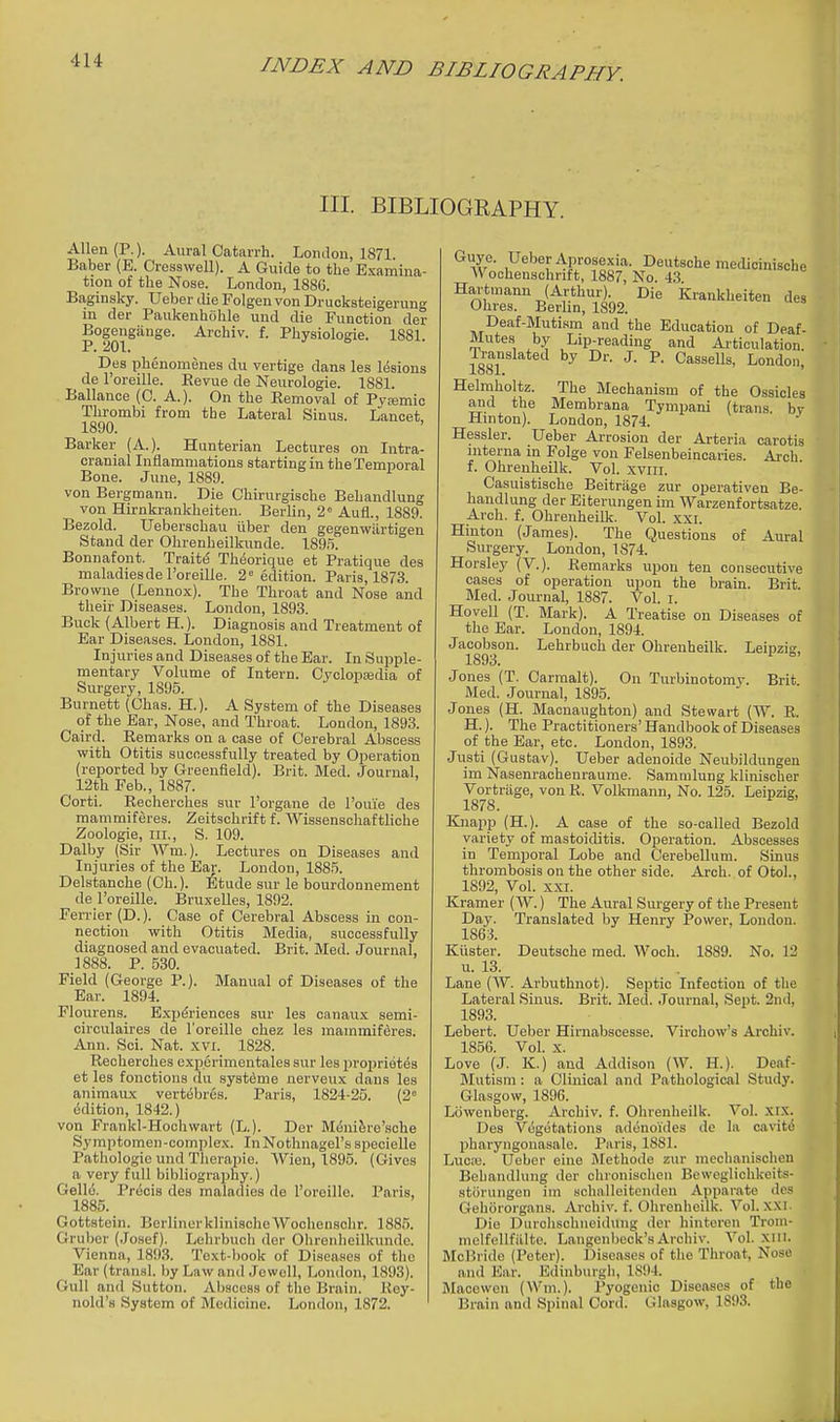 III. BIBLIOGRAPHY. Allen (P.). Aural Catarrh. London, 1871 Baber (E. Cresswell). A Guide to the Examina- tion of the Nose. London, 188G. Baginsky. Ueber ilie Folgen von Druoksteigerung in der Paukenhohle und die Function der Bogengiinge. Archiv. f. Physiologic. 1881 P. 201. Des phcnomenes du vertige dans les lesions de I'oreille. Eevue de Neurologie. 1881. Ballance (C. A.). On the Removal of Pyjemic Thrombi from the Lateral Sinus. Lancet 1890. Barker (A.). Hunterian Lectures on Intra- cranial Inflammations starting in the Temporal Bone. June, 1889. von Bergmann. Die Chirurgische Behandlung von Hirnkrankheiten. Berlin, 2° Aufl., 1889. Bezold. Ueberschau iiber den gegenwiirtigen Stand der Ohrenheilkunde. ISg,'). Bonnafont. Trait(5 Theorique et Pratique des maladies de I'oreille. 2= edition. Paris, 1873. Browne (Lennox). The Throat and Nose and their Diseases. London, 1893. Buck (Albert H.). Diagnosis and Treatment of Ear Diseases. London, 1881. Injuries and Diseases of the Ear. In Supple- mentary Volume of Intern. Cvclopiedia of Surgery, 1895. Burnett (Chas. H.). A System of the Diseases of the Ear, Nose, and Throat. London, 1893. Caird. Remarks on a case of Cerebral Abscess with Otitis successfully treated by Operation (reported by Greenfield). Brit. Med. Journal, 12th Feb., 1887. Corti. Recherches sur I'organe de I'ouie des mammiferes. Zeitschrift f. AVissenschaftliche Zoologie, III., S. 109. Dalby (Sir Wm.). Lectures on Diseases and Injuries of the Ear. London, 188.5. Delstanche (Ch.). ^tude sur le bourdonnement de I'oreille. Bruxelles, 1892. Ferrier (D.). Case of Cerebral Abscess in con- nection with Otitis Media, successfully diagnosed and evacuated. Brit. Med. Journal, 1888. P. 530. Field (George P.). Manual of Diseases of the Ear. 1894. Flourens. Experiences sur les canaux semi- circulaires de I'oreille chez les mammiferes. Ann. Sci. Nat. xvi. 1828. Recherches experimentales sur les proprietes et les fonctions du systdme nerveux dans les animaux vertebres. Paris, 1824-25. (2° Edition, 1842.) von Frankl-Hoohwart (L.). Der M^ni^re'sche Symptomen-complex. InNothnagel's specielle Pathologic und Therapie. AVien, 1895. (Gives a very full bibliography.) Gello. Precis des maladies de Toreille. Paris, 1885. Gottstein. BerlinerklinischeWooheuschr. 1885. Gruljor (.Josef). Lehrbucli der Ohrenheilkunde. Vienna, 1893. Text-book of Diseases of the Ear(transl. by Law and Jewell, London, 1893). Gull and Sutton. Abscess of tlie Brain. Rey- nold's System of Medicine. London, 1872. Guye. Ueber Aprosexia. Deutsche medicinische Wochenschnft, 1887, No. 43 Hai'tmann (Arthur). Die Krankheiten des Ohres. Berlin, 1892. Deaf-Mutism and the Education of Deaf- Mutes by Lip-reading and Ai-ticulation. Translated by Dr. J. P. Cassells, London, Helmholtz. The Mechanism of the Ossicles and the Membrana Tympani (trans, bv Hinton). London, 1874. Hessler. Ueber Arrosion der Arteria carotis interna in Folge von Felsenbeinoaries. Arch f. Ohreuheilk. Vol. xviii. Casuistische Beitriige zur operativen Be- handlung der Eiterungen im Warzenfortsatze. Arch. f. Ohrenheilk. Vol. sxi. Hinton (James). The Questions of Aural Surgery. London, 1874. Horsley (V.). Remarks xipou ten consecutive cases of operation upon the brain. Brit. Med. Journal, 1887. Vol. i. Hovell (T. Mark). A Treatise on Diseases of the Ear. London, 1894. Jacobson. Lehrbuch der Ohrenheilk. Leipzig, 1893. ° Jones (T. Carmalt). On Turbinotomy. Brit. Med. Journal, 1895. Jones (H. Macnaughton) and Stewart (TV. R. H.). The Practitioners' Handbook of Diseases of the Ear, etc. London, 1893. Justi (Gustav). Ueber adenoide Neubildungen im Nasenrachenraume. Sammlung klinischer Vortriige, von R. Volkmann, No. 125. Leipzig, 1878. Knapp (H.). A case of the so-called Bezold variety of mastoiditis. Operation. Abscesses in Temporal Lobe and Cerebellum. Sinus thrombosis on the other side. Arch, of Otol., 1892, Vol. XXI. Kramer (W.) The Aural Surgery of the Present Day. Translated by Henry Power, London. 1863. Kiister. Deutsche med. Woch. 1889. No. 12 u. 13. Lane (W. Arbuthnot). Septic Infection of the Lateral Sinus. Brit. Med. Journal, Sept. 2nd, 1893. Lebert. Ueber Hirnabscesse. Virchow's Archiv. 1856. Vol. X. Love (J. K.) and Addison (W. H.). Deaf- Mutism : a Clinical and Pathological Study. Glasgow, 1896. Lowenberg. Archiv. f. Ohrenheilk. Vol. XIX. Des Vegetations adenoides de la cavitiS pharyngonasale. Paris, 1881. Luci-B. Ueber eine Jlethode zur nieclianischen Behandlung der chronischen Beweglichkeits- stiirungen im schalleitenden Apparate des Gebororgans. Archiv. f. Ohrenheilk. Vol. xxi. Die Durclischneidung dor hiuteren Trom- melfellfiilte. Langenbeck'sArchiv. Vol. xiil. McBride (Peter). Diseases of the Throat, Noso and ]5ar. Edinburgh, 1894. Mace wen (Wm.). Pyogenic Diseases of the Brain and Spinal Cord. Glasgow, 1893.