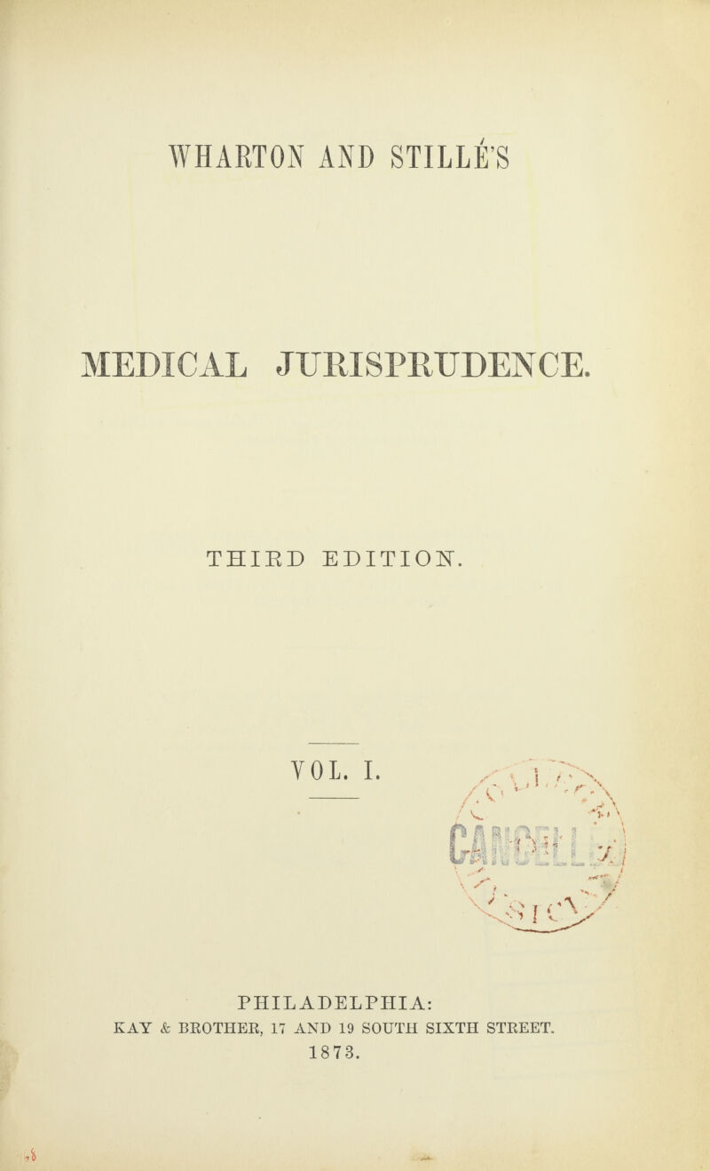 WHARTON AND STILLE S MEDICAL JURISPRUDENCE. THIED EDITION. YOL. I. PHILADELPHIA: KAY & BROTHER, 17 AND 19 SOUTH SIXTH STREET. 1873. Y\-