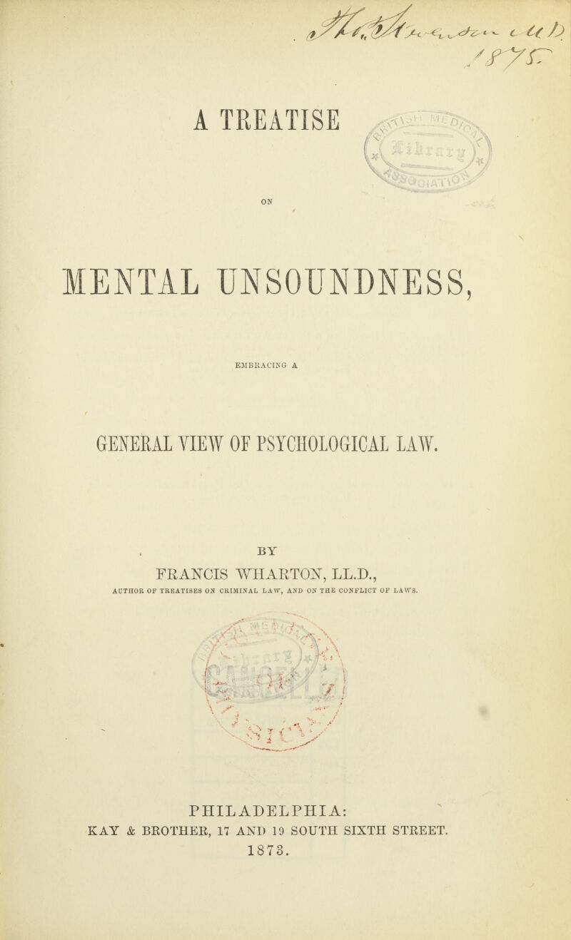 MENTAL UNSOUNDNESS, EMBRACING A GENERAL VIEW OF PSYCHOLOGICAL LAW. BY FRANCIS WHARTON, LL.D., AUTHOR OF TREATISES ON CRIMINAL LAW, AND ON THE CONFLICT OF LAWS. PHILADELPHIA: KAY & BROTHER, 17 AND 19 SOUTH SIXTH STREET. 1873.