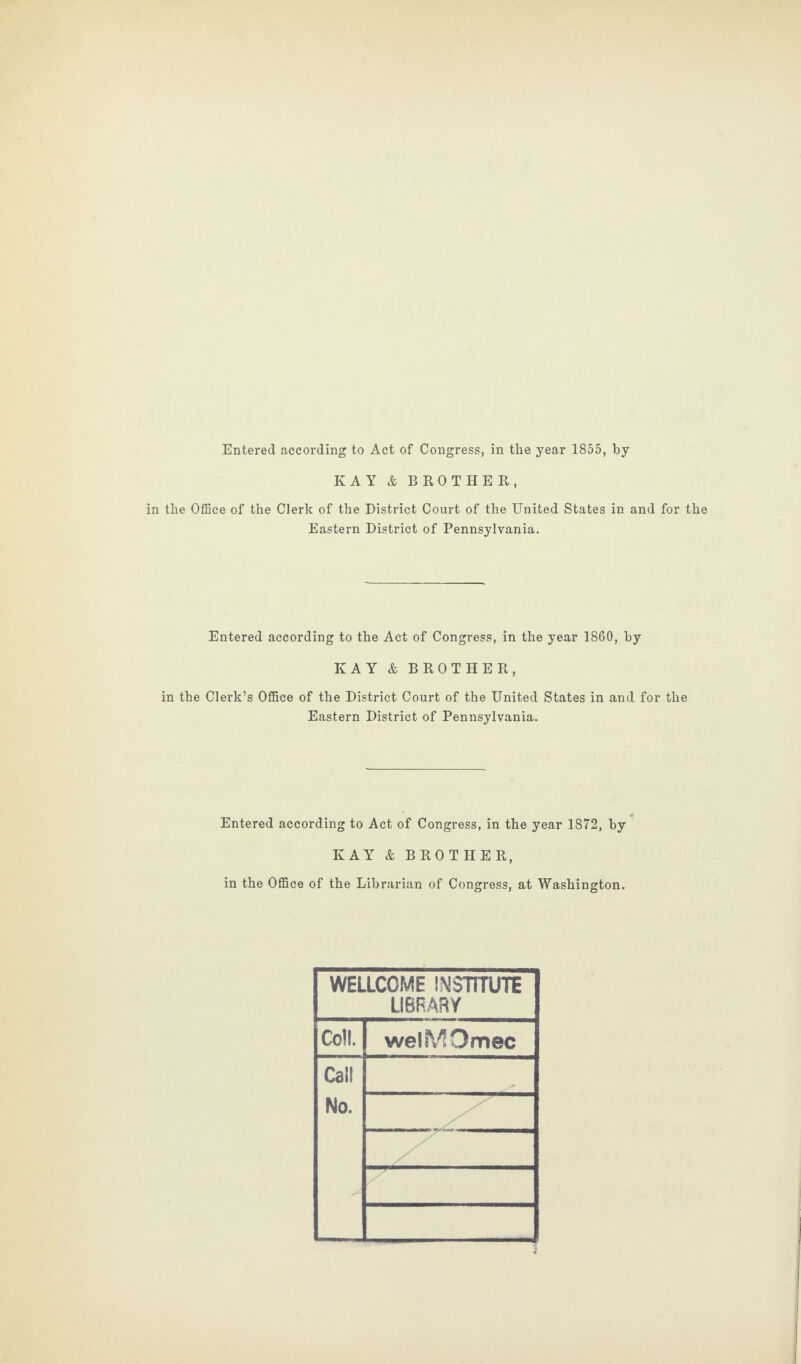 Entered according to Act of Congress, in the year 1855, by KAY & BROTHER, in the Office of the Clerk of the District Court of the United States in and for the Eastern District of Pennsylvania. Entered according to the Act of Congress, in the year 1860, by KAY & BROTHER, in the Clerk’s Office of the District Court of the United States in and for the Eastern District of Pennsylvania. Entered according to Act of Congress, in the year 1872, by KAY & BROTHER, in the Office of the Librarian of Congress, at Washington. WELLCOME INSTITUTE LIBRARY Coll. welMOmec Call No.