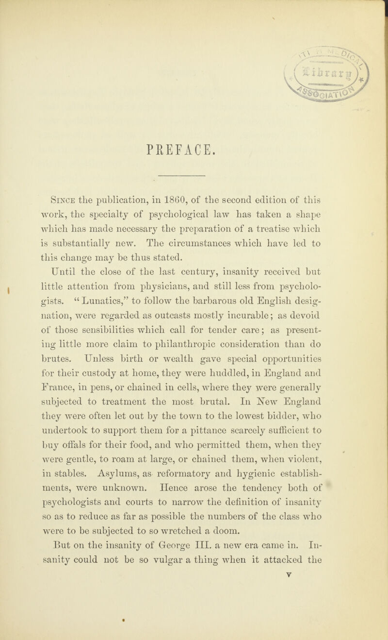 PREFACE. Since the publication, in 1860, of the second edition of this work, the specialty of psychological law has taken a shape which has made necessary the preparation of a treatise which is substantially new. The circumstances which have led to this change may he thus stated. Until the close of the last century, insanity received but little attention from physicians, and still less from psycholo¬ gists. “ Lunatics,” to follow the barbarous old English desig¬ nation, were regarded as outcasts mostly incurable; as devoid of those sensibilities which call for tender care; as present¬ ing little more claim to philanthropic consideration than do brutes. Unless birth or wealth gave special opportunities for their custody at home, they were huddled, in England and France, in pens, or chained in cells, where they were generally subjected to treatment the most brutal. In New England they were often let out by the town to the lowest bidder, who undertook to support them for a pittance scarcely sufficient to buy offals for their food, and who permitted them, when they were gentle, to roam at large, or chained them, when violent, in stables. Asylums, as reformatory and hygienic establish¬ ments, were unknown. TIence arose the tendency both of psychologists and courts to narrow the definition of insanity so as to reduce as far as possible the numbers of the class who were to be subjected to so wretched a doom. But on the insanity of George III. a new era came in. In¬ sanity could not be so vulgar a thing when it attacked the