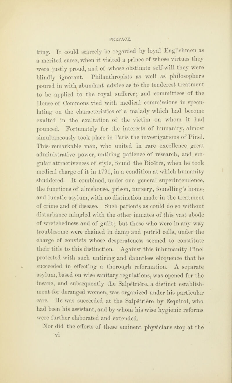 king. It could scarcely be regarded by loyal Englishmen as a merited curse, when it visited a prince of whose virtues they were justly proud, and of whose obstinate self-will they were blindly ignorant. Philanthropists as well as philosophers poured in with abundant advice as to the tenderest treatment to be applied to the royal sufferer; and committees of the House of Commons vied with medical commissions in specu¬ lating on the characteristics of a malady which had become exalted in the exaltation of the victim on whom it had pounced. Fortunately for the interests of humanity, almost simultaneously took place in Paris the investigations of Pinel. This-remarkable man, who united in rare excellence great administrative power, untiring patience of research, and sin¬ gular attractiveness of style, found the Bicetre, when he took medical charge of it in 1791, in a condition at which humanity shuddered. It combined, under one general superintendence, the functions of almshouse, prison, nursery, foundling’s home, and lunatic asylum, with no distinction made in the treatment of crime and of disease. Such patients as could do so without disturbance mingled with the other inmates of this vast abode of wretchedness and of guilt; but those who were in any way troublesome were chained in damp and putrid cells, under the charge of convicts whose desperateness seemed to constitute their title to this distinction. Against this inhumanity Pinel protested with such untiring and dauntless eloquence that he succeeded in effecting a thorough reformation. A separate asylum, based on wise sanitary regulations, was opened for the insane, and subsequently the Salpetriere, a distinct establish¬ ment for deranged women, was organized under his particular care. He was succeeded at the Salpetriere by Esquirol, who had been his assistant, and by whom his wise hygienic reforms were further elaborated and extended. Hor did the efforts of these eminent physicians stop at the