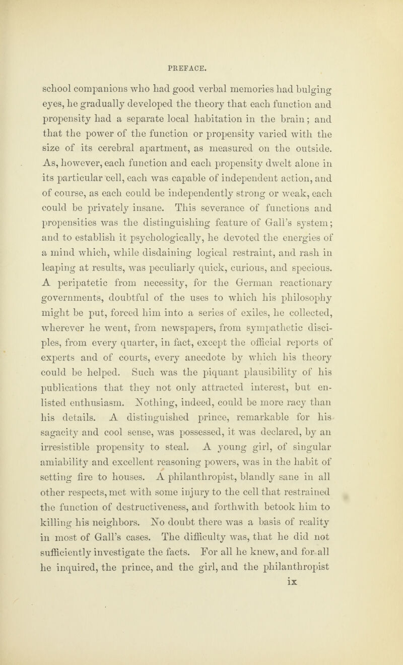 school companions who had good verbal memories had bulging eyes, he gradually developed the theory that each function and propensity had a separate local habitation in the brain; and that the power of the function or propensity varied with the size of its cerebral apartment, as measured on the outside. As, however, each function and each propensity dwelt alone in its particular nell, each was capable of independent action, and of course, as each could be independently strong or weak, each could be privately insane. This severance of functions and propensities was the distinguishing feature of Gall’s system; and to establish it psychologically, he devoted the energies of a mind which, while disdaining logical restraint, and rash in leaping at results, was peculiarly quick, curious, and specious. A peripatetic from necessity, for the German reactionary governments, doubtful of the uses to which his philosophy might be put, forced him into a series of exiles, he collected, wherever he went, from newspapers, from sympathetic disci¬ ples, from every quarter, in fact, except the official reports of experts and of courts, every anecdote by which his theory could be helped. Such was the piquant plausibility of his publications that they not only attracted interest, but en¬ listed enthusiasm. Nothing, indeed, could be more racy than his details. A distinguished prince, remarkable for his sagacity and cool sense, was possessed, it was declared, by an irresistible propensity to steal. A young girl, of singular amiability and excellent reasoning powers, was in the habit of setting fire to houses. A philanthropist, blandly sane in all other respects, met with some injury to the cell that restrained the function of destructiveness, and forthwith betook him to killing his neighbors. No doubt there was a basis of reality in most of Gall’s cases. The difficulty was, that he did not sufficiently investigate the facts. For all he knew, and for all he inquired, the prince, and the girl, and the philanthropist