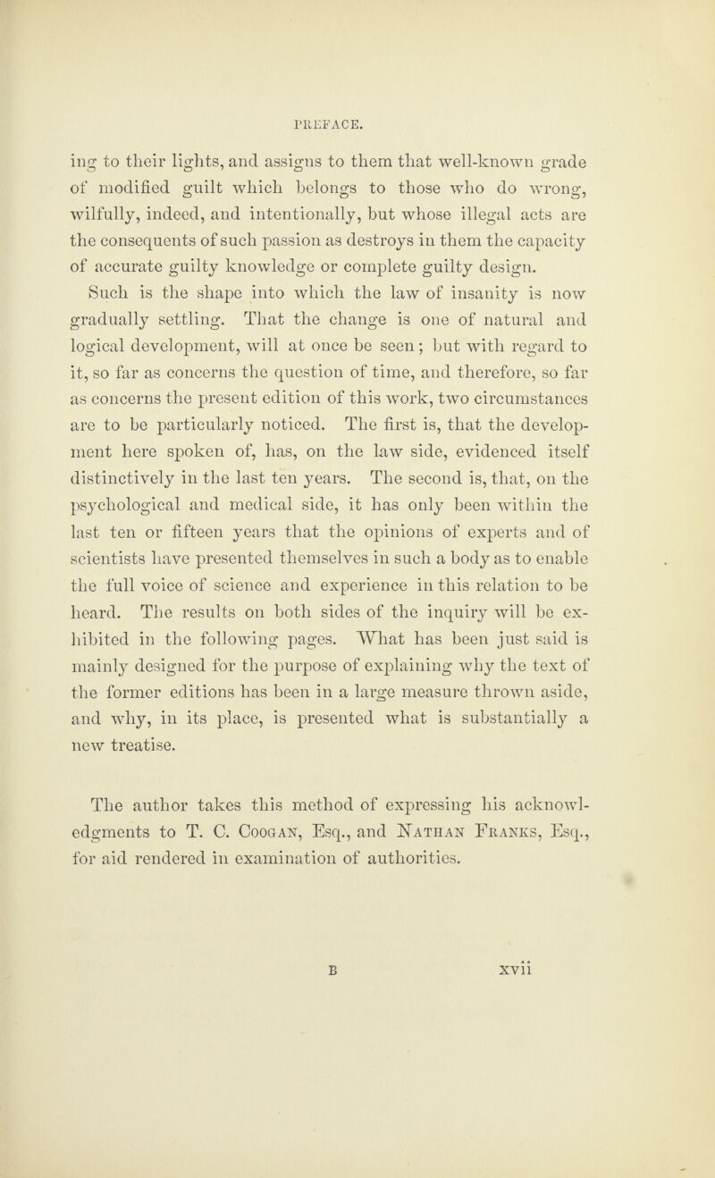 mg to their lights, and assigns to them that well-known grade of modified guilt which belongs to those who do wrong, wilfully, indeed, and intentionally, but whose illegal acts are the consequents of such passion as destroys in them the capacity of accurate guilty knowledge or complete guilty design. Such is the shape into which the law of insanity is now gradually settling. That the change is one of natural and logical development, will at once be seen; but with regard to it, so far as concerns the question of time, and therefore, so far as concerns the present edition of this work, two circumstances are to be particularly noticed. The first is, that the develop¬ ment here spoken of, has, on the law side, evidenced itself distinctively in the last ten years. The second is, that, on the psychological and medical side, it has only been within the last ten or fifteen years that the opinions of experts and of scientists have presented themselves in such a body as to enable the full voice of science and experience in this relation to be heard. The results on both sides of the inquiry will be ex¬ hibited in the following pages. What has been just said is mainly designed for the purpose of explaining why the text of the former editions has been in a large measure thrown aside, and why, in its place, is presented what is substantially a new treatise. The author takes this method of expressing his acknowl¬ edgments to T. C. Coooan, Esq., and Nathan Franks, Esq., for aid rendered in examination of authorities.