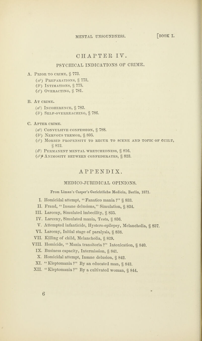 CHAPTER IV. PSYCHICAL INDICATIONS OF CRIME. A. Prior to crime, § 773. (a1) Preparations, § 773. (61) Intimations, § 775. (c1) Overacting, § 781. B. At crime. (a1) Incoherence, § 782. (b1) Self-overreaching, § 786. C. After crime. (a1) Convulsive confession, § 788. (b') Nervous tremor, § 805. (cl) Morbid propensity to recur to scene and topic of guilt, §812. (d1) Permanent mental wretchedness, § 816. (e1)* Animosity between confederates, § 823. APPENDIX. MEDICO-JURIDICAL OPINIONS. From Liman’s Casper’s Gerichtliche Medicin, Berlin, 1871. I. Homicidal attempt, “Fanatico mania?” § 833. II. Fraud, “ Insane delusions,” Simulation, § 834. III. Larceny, Simulated imbecility, § 835. IY. Larceny, Simulated mania, Tests, § 836. Y. Attempted infanticide, Hystero-epilepsy, Melancholia, § 837. VI. Larceny, Initial stage of paralysis, § 838. VII. Killing of child, Melancholia, § 839. VIII. Homicide, “ Mania transitoria ?” Intoxication, § 840. IX. Business capacity, Intermission, § 841. X. Homicidal attempt, Insane delusion, § 842. XI. “Kleptomania?” By an educated man, § 843. XII. “Kleptomania?” By a cultivated woman, § 844.