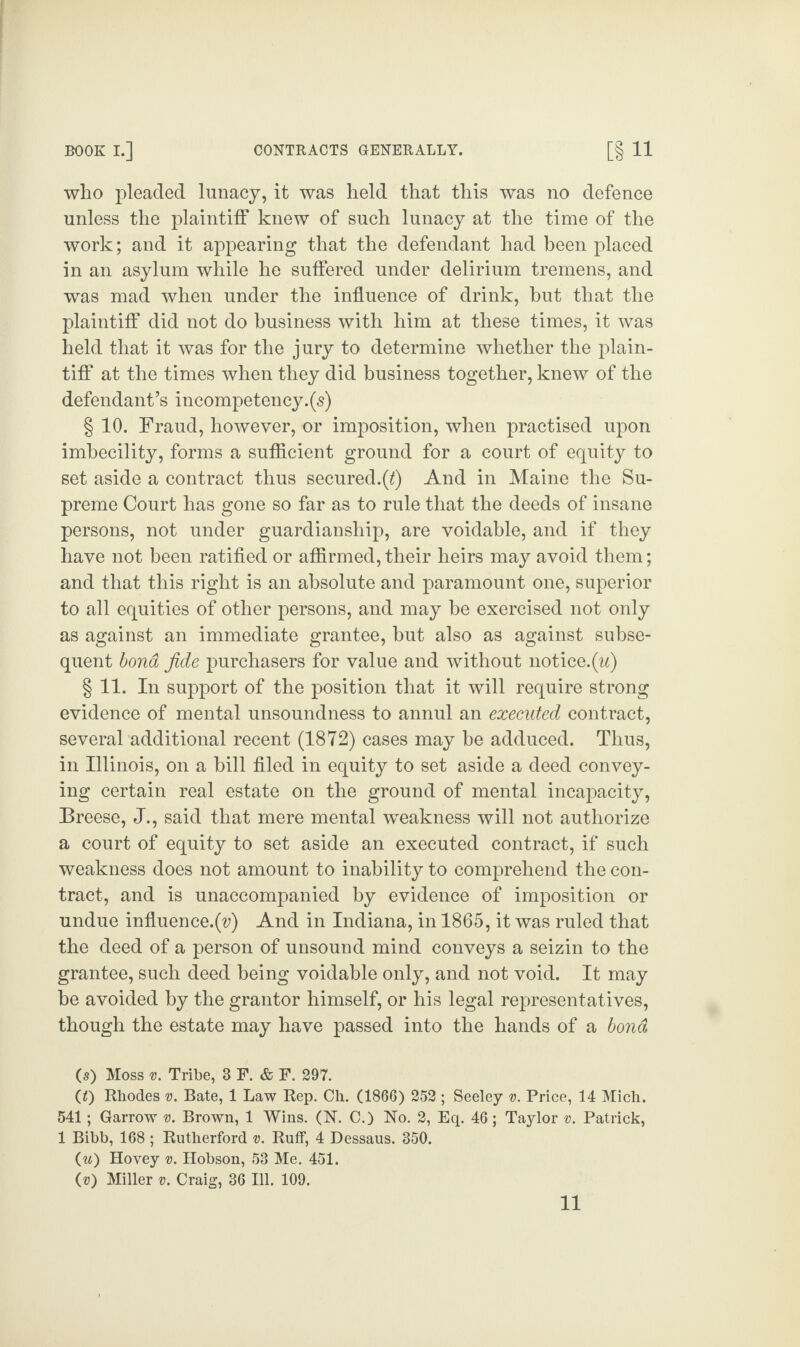 who pleaded lunacy, it was held that this was no defence unless the plaintiff knew of such lunacy at the time of the work; and it appearing that the defendant had been placed in an asylum while he suffered under delirium tremens, and was mad when under the influence of drink, but that the plaintiff did not do business with him at these times, it was held that it was for the jury to determine whether the plain¬ tiff at the times when they did business together, knew of the defendant’s incompetency.(5) § 10. Fraud, however, or imposition, when practised upon imbecility, forms a sufficient ground for a court of equity to set aside a contract thus secured.(t) And in Maine the Su¬ preme Court has gone so far as to rule that the deeds of insane persons, not under guardianship, are voidable, and if they have not been ratified or affirmed, their heirs may avoid them; and that this right is an absolute and paramount one, superior to all equities of other persons, and may be exercised not only as against an immediate grantee, hut also as against subse¬ quent bond fide purchasers for value and without notice.(w) § 11. In support of the position that it will require strong evidence of mental unsoundness to annul an executed contract, several additional recent (1872) cases may be adduced. Thus, in Illinois, on a hill filed in equity to set aside a deed convey¬ ing certain real estate on the ground of mental incapacity, Breese, J., said that mere mental weakness will not authorize a court of equity to set aside an executed contract, if such weakness does not amount to inability to comprehend the con¬ tract, and is unaccompanied by evidence of imposition or undue influence.(v) And in Indiana, in 1865, it was ruled that the deed of a person of unsound mind conveys a seizin to the grantee, such deed being voidable only, and not void. It may he avoided by the grantor himself, or his legal representatives, though the estate may have passed into the hands of a bond (s) Moss v. Tribe, 3 F. & F. 297. (t) Rhodes v. Bate, 1 Law Rep. Ch. (1866) 252 ; Seeley v. Price, 14 Mich. 541; Garrow v. Brown, 1 Wins. (1ST. C.) No. 2, Eq. 46; Taylor v. Patrick, 1 Bibb, 168 ; Rutherford v. Ruff, 4 Dessaus. 350. (w) Hovey v. Hobson, 53 Me. 451. (v) Miller v. Craig, 36 Ill. 109. 11