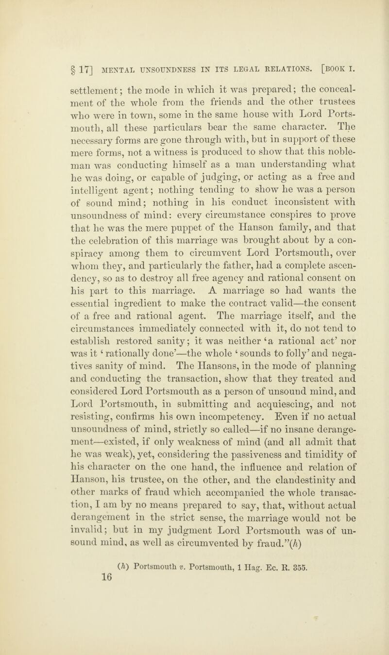 settlement; the mode in which it was prepared; the conceal¬ ment of the whole from the friends and the other trustees who were in town, some in the same house with Lord Ports¬ mouth, all these particulars hear the same character. The necessary forms are gone through with, hut in support of these mere forms, not a witness is produced to show that this noble¬ man was conducting himself as a man understanding what he was doing, or capable of judging, or acting as a free and intelligent agent; nothing tending to show he was a person of sound mind; nothing in his conduct inconsistent with unsoundness of mind: every circumstance conspires to prove that he was the mere puppet of the Hanson family, and that the celebration of this marriage was brought about by a con¬ spiracy among them to circumvent Lord Portsmouth, over whom they, and particularly the father, had a complete ascen¬ dency, so as to destroy all free agency and rational consent on his part to this marriage. A marriage so had wants the essential ingredient to make the contract valid—the consent of a free and rational agent. The marriage itself, and the circumstances immediately connected with it, do not tend to establish restored sanity; it was neither‘a rational act’ nor was it4 rationally done’—the whole 4 sounds to folly’ and nega¬ tives sanity of mind. The Hansons, in the mode of planning and conducting the transaction, show that they treated and considered Lord Portsmouth as a person of unsound mind, and Lord Portsmouth, in submitting and acquiescing, and not resisting, confirms his own incompetency. Even if no actual unsoundness of mind, strictly so called—if no insane derange¬ ment—existed, if only weakness of mind (and all admit that he was weak), yet, considering the passiveness and timidity of his character on the one hand, the influence and relation of Hanson, his trustee, on the other, and the clandestinity and other marks of fraud which accompanied the whole transac¬ tion, I am by no means prepared to say, that, without actual derangement in the strict sense, the marriage would not be invalid; but in my judgment Lord Portsmouth was of un¬ sound mind, as well as circumvented by fraud. ”(A) (A) Portsmouth v. Portsmouth, 1 Hag. Ec. R. 355.