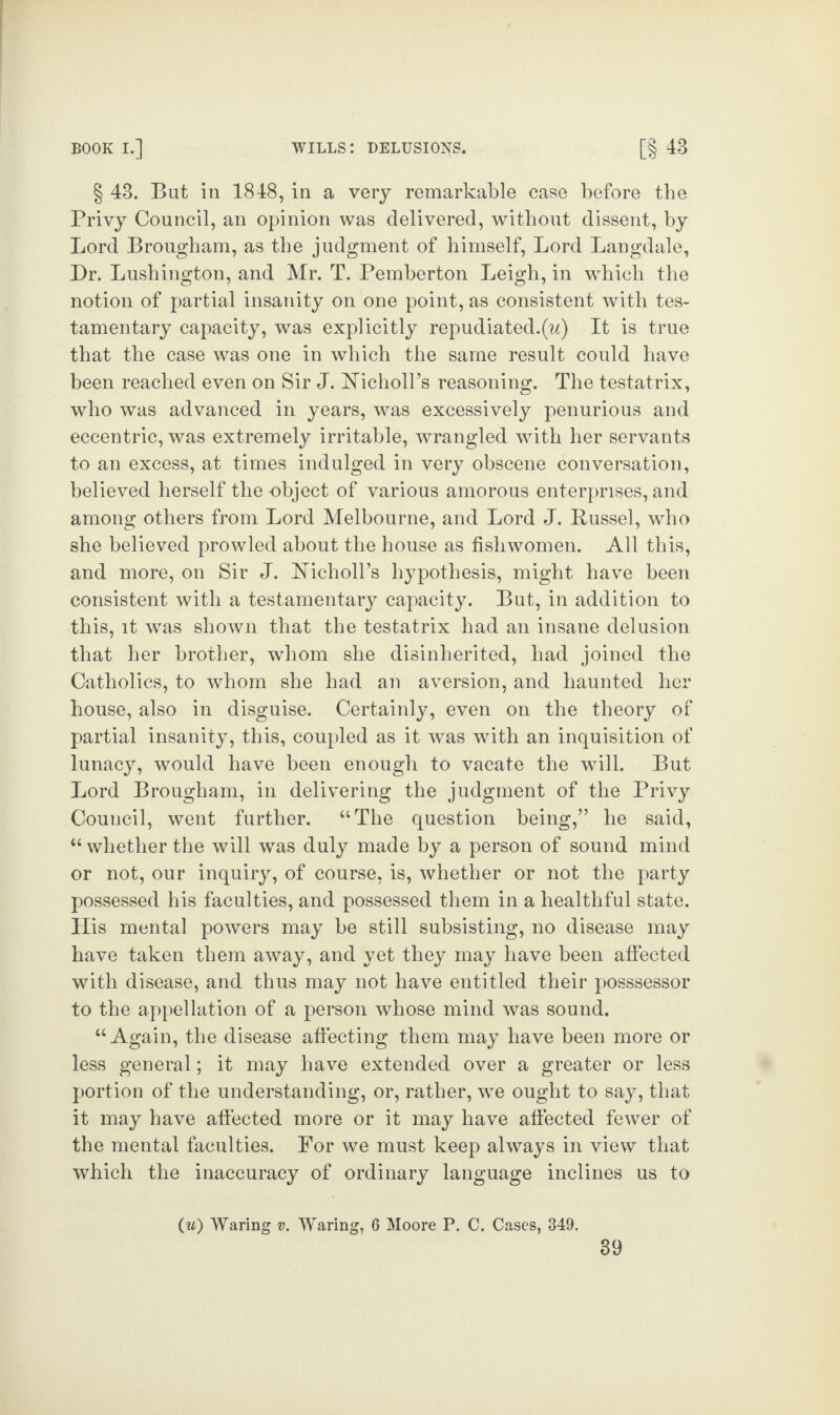 § 43. But in 1848, in a very remarkable case before the Privy Council, an opinion was delivered, without dissent, by Lord Brougham, as the judgment of himself, Lord Langdale, Dr. Lushington, and Mr. T. Pemberton Leigh, in wdiich the notion of partial insanity on one point, as consistent with tes¬ tamentary capacity, was explicitly repudiated.(u) It is true that the case was one in which the same result could have been reached even on Sir J. Hicholl’s reasoning. The testatrix, who was advanced in years, was excessively penurious and eccentric, was extremely irritable, wrangled with her servants to an excess, at times indulged in very obscene conversation, believed herself the object of various amorous enterprises, and among others from Lord Melbourne, and Lord J. Russel, who she believed prowled about the house as fishwomen. All this, and more, on Sir J. hTicholl’s hypothesis, might have been consistent with a testamentary capacity. But, in addition to this, it was shown that the testatrix had an insane delusion that her brother, whom she disinherited, had joined the Catholics, to whom she had an aversion, and haunted her house, also in disguise. Certainly, even on the theory of partial insanity, this, coupled as it was with an inquisition of lunacy, would have been enough to vacate the will. But Lord Brougham, in delivering the judgment of the Privy Council, went further. “The question being,” he said, “whetherthe will was duly made by a person of sound mind or not, our inquiry, of course, is, whether or not the party possessed his faculties, and possessed them in a healthful state. His mental powers may be still subsisting, no disease may have taken them away, and yet they may have been affected with disease, and thus may not have entitled their posssessor to the appellation of a person whose mind was sound. “Again, the disease affecting them may have been more or less general; it may have extended over a greater or less portion of the understanding, or, rather, we ought to say, that it may have affected more or it may have affected fewer of the mental faculties. For we must keep always in view that which the inaccuracy of ordinary language inclines us to (w) Waring v. Waring, 6 Moore P. C. Cases, 349.
