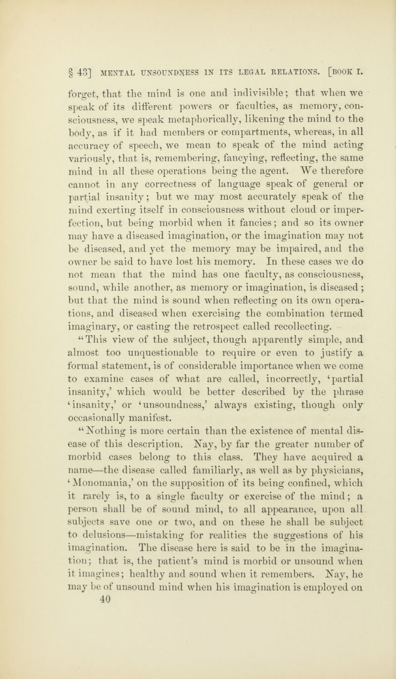 forget, that the mind is one and indivisible; that when we speak of its different powers or faculties, as memory, con¬ sciousness, we speak metaphorically, likening the mind to the body, as if it had members or compartments, whereas, in all accuracy of speech, we mean to speak of the mind acting variously, that is, remembering, fancying, reflecting, the same mind in all these operations being the agent. We therefore cannot in any correctness of language speak of general or partial insanity; but we may most accurately speak of the mind exerting itself in consciousness without cloud or imper¬ fection, but being morbid when it fancies; and so its owner may have a diseased imagination, or the imagination may not be diseased, and yet the memory may be impaired, and the owner be said to have lost his memory. In these cases we do not mean that the mind has one faculty, as consciousness, sound, while another, as memory or imagination, is diseased ; but that the mind is sound when reflecting on its own opera¬ tions, and diseased when exercising the combination termed imaginary, or casting the retrospect called recollecting. “This view of the subject, though apparently simple, and almost too unquestionable to require or even to justify a formal statement, is of considerable importance when we come to examine cases of what are called, incorrectly, ‘partial insanity/ which would be better described by the phrase ‘insanity/ or ‘unsoundness/ always existing, though only occasionally manifest. “Nothing is more certain than the existence of mental dis¬ ease of this description. Nay, by far the greater number of morbid cases belong to this class. They have acquired a name—the disease called familiarly, as well as by phj'sicians, ‘ Monomania/ on the supposition of its being confined, which it rarely is, to a single faculty or exercise of the mind; a person shall be of sound mind, to all appearance, upon all subjects save one or two, and on these he shall be subject to delusions—mistaking for realities the suggestions of his imagination. The disease here is said to be in the imagina¬ tion; that is, the patient’s mind is morbid or unsound when it imagines; healthy and sound when it remembers. Nay, he may be of unsound mind when his imagination is employed on