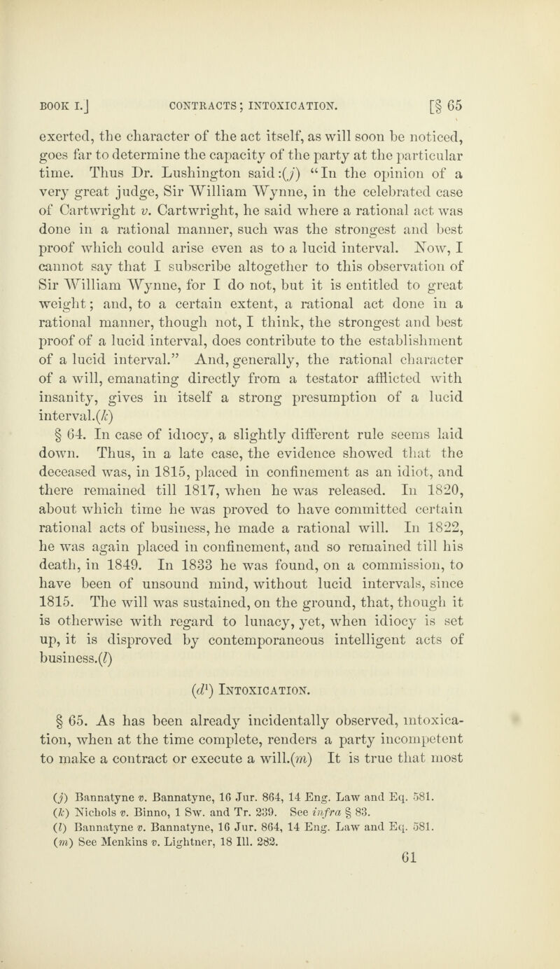 exerted, the character of the act itself, as will soon be noticed, goes far to determine the capacity of the party at the particular time. Thus Dr. Lushington said:(j) “In the opinion of a very great judge, Sir William Wynne, in the celebrated case of Cartwright v. Cartwright, he said where a rational act was done in a rational manner, such was the strongest and best proof which could arise even as to a lucid interval. How, I cannot say that I subscribe altogether to this observation of Sir William Wynne, for I do not, but it is entitled to great weight; and, to a certain extent, a rational act done in a rational manner, though not, I think, the strongest and best proof of a lucid interval, does contribute to the establishment of a lucid interval.” And, generally, the rational character of a will, emanating directly from a testator afflicted with insanity, gives in itself a strong presumption of a lucid interval, (k) § 64. In case of idiocy, a slightly different rule seems laid down. Thus, in a late case, the evidence showed that the deceased was, in 1815, placed in confinement as an idiot, and there remained till 1817, when he was released. In 1820, about which time he was proved to have committed certain rational acts of business, he made a rational will. In 1822, he was again placed in confinement, and so remained till his death, in 1849. In 1883 he was found, on a commission, to have been of unsound mind, without lucid intervals, since 1815. The will was sustained, on the ground, that, though it is otherwise with regard to lunacy, yet, when idiocy is set up, it is disproved by contemporaneous intelligent acts of business.(Q (d1) Intoxication. § 65. As has been already incidentally observed, intoxica¬ tion, when at the time complete, renders a party incompetent to make a contract or execute a will.(m) It is true that most (j) Bannatyne v. Bannatyne, 16 Jur. 864, 14 Eng. Law and Eq. 581. (&) Nichols v. Binno, 1 Sw. and Tr. 239. See infra § 83. ([l) Bannatyne v. Bannatyne, 16 Jur. 864, 14 Eng. Law and Eq. 581. (m) See Menkins v. Lightner, 18 Ill. 282.