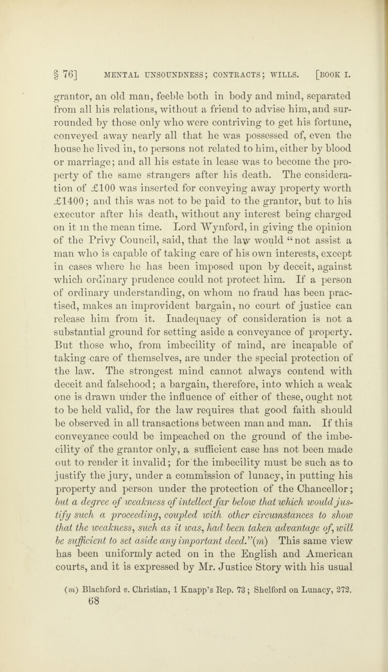 grantor, an old man, feeble both in body and mind, separated from all bis relations, without a friend to advise him, and sur¬ rounded by those only who were contriving to get his fortune, conveyed away nearly all that he was possessed of, even the house he lived in, to persons not related to him, either by blood or marriage; and all his estate in lease was to become the pro¬ perty of the same strangers after his death. The considera¬ tion of £100 was inserted for conveying away property worth £1400; and this was not to be paid to the grantor, but to his executor after his death, without any interest being charged on it m the mean time. Lord Wynford, in giving the opinion of the Privy Council, said, that the law would “ not assist a man who is capable of taking care of his own interests, except in cases where he has been imposed upon by deceit, against which ordinary prudence could not protect him. If a person of ordinary understanding, on whom no fraud has been prac¬ tised, makes an improvident bargain, no court of justice can release him from it. Inadequacy of consideration is not a substantial ground for setting aside a conveyance of property. But those who, from imbecility of mind, are incapable of taking care of themselves, are under the special protection of the law. The strongest mind cannot always contend with deceit and falsehood; a bargain, therefore, into which a weak one is drawn under the influence of either of these, ought not to be held valid, for the law requires that good faith should be observed in all transactions between man and man. If this conveyance could be impeached on the ground of the imbe¬ cility of the grantor only, a sufficient case has not been made out to render it invalid; for the imbecility must be such as to justify the jury, under a commission of lunacy, in putting his property and person under the protection of the Chancellor; but a degree of weakness of intellect far below that which would jus¬ tify such a proceeding, coupled with other circumstances to show that the weakness, such as it was, had been taken advantage of will be sufficient to set aside any important deed.’\m) This same view has been uniformly acted on in the English and American courts, and it is expressed by Mr. Justice Story with his usual (m) Blacliford v. Christian, 1 Knapp’s Rep. 73 ; Shelford on Lunacy, 272.