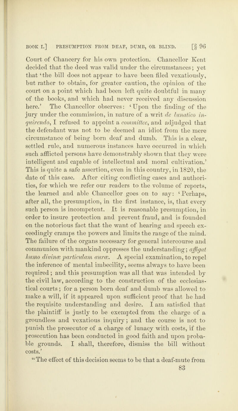 Court of Chancery for his own protection. Chancellor Kent decided that the deed was valid under the circumstances; yet that ‘the bill does not appear to have been filed vexatiously, but rather to obtain, for greater caution, the opinion of the court on a point which had been left quite doubtful in many of the books, and which had never received any discussion here.’ The Chancellor observes: ‘Upon the finding of the jury under the commission, in nature of a writ de lunatico in- quirendo, I refused to appoint a committee, and adjudged that the defendant was not to be deemed an idiot from the mere circumstance of being born deaf and dumb. This is a clear, settled rule, and numerous instances have occurred in which such afflicted persons have demonstrably shown that they were intelligent and capable of intellectual and moral cultivation.’ This is quite a safe assertion, even in this country, in 1820, the date of this case. After citing conflicting cases and authori¬ ties, for which we refer our readers to the volume of reports, the learned and able Chancellor goes on to say: ‘Perhaps, after all, the presumption, in the first instance, is, that every such person is incompetent. It is reasonable presumption, in order to insure protection and prevent fraud, and is founded on the notorious fact that the want of hearing and speech ex¬ ceedingly cramps the powers and limits the range of the mind. The failure of the organs necessary for general intercourse and communion with mankind oppresses the understanding; affigat humo divince particulam aurce. A special examination, to repel the inference of mental imbecility, seems always to have been required; and this presumption was all that was intended by the civil law, according to the construction of the ecclesias¬ tical courts ; for a person born deaf and dumb was allowed to make a will, if it appeared upon sufficient proof that he had the requisite understanding and desire. I am satisfied that the plaintiff is justly to he exempted from the charge of a groundless and vexatious inquiry; and the course is not to punish the prosecutor of a charge of lunacy with costs, if the prosecution has been conducted in good faith and upon proba¬ ble grounds. I shall, therefore, dismiss the bill without costs.’ “ The effect of this decision seems to be that a deaf-mute from