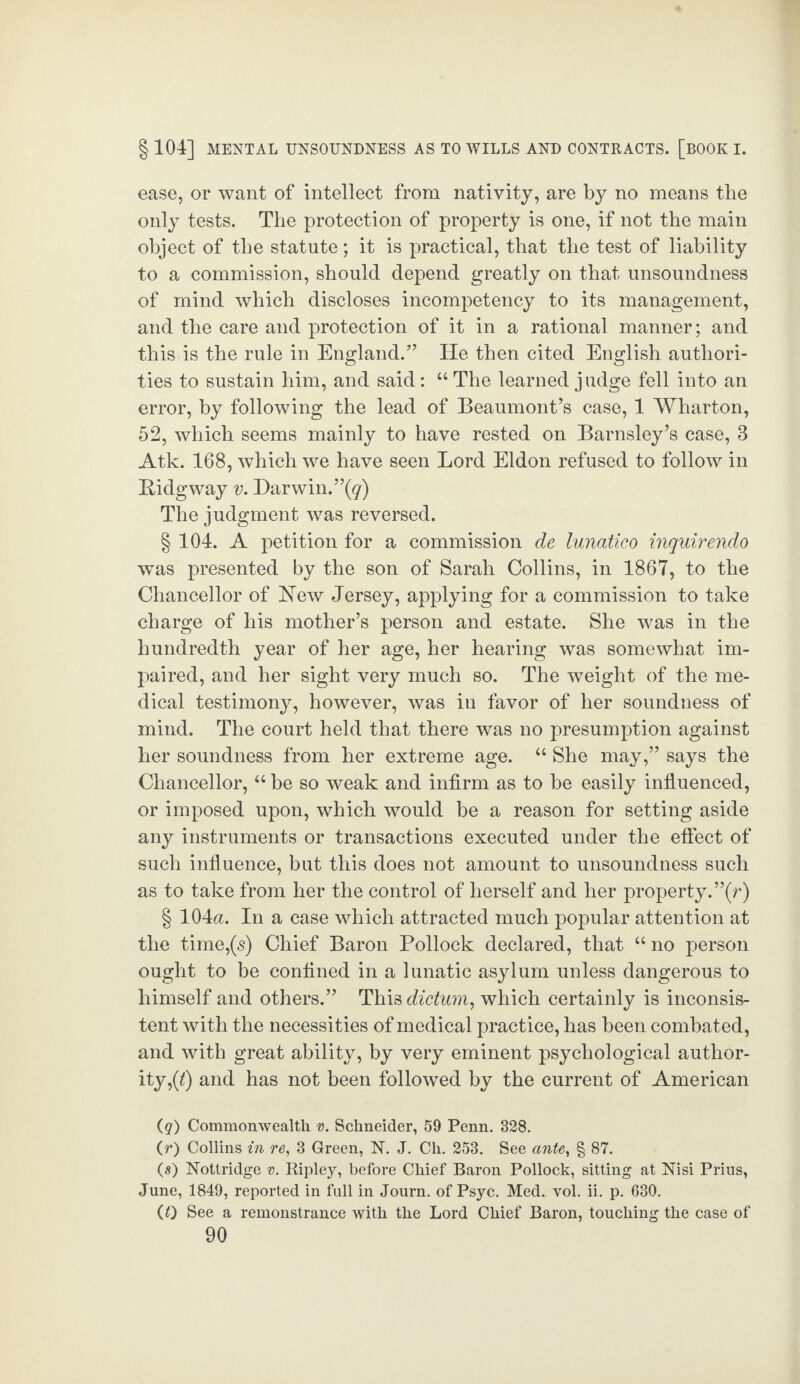 ease, or want of intellect from nativity, are by no means the only tests. The protection of property is one, if not the main object of the statute; it is practical, that the test of liability to a commission, should depend greatly on that unsoundness of mind which discloses incompetency to its management, and the care and protection of it in a rational manner; and this is the rule in England.” He then cited English authori¬ ties to sustain him, and said: 44 The learned j udge fell into an error, by following the lead of Beaumont’s case, 1 Wharton, 52, which seems mainly to have rested on Barnsley’s case, 3 Atk. 168, which we have seen Lord Eldon refused to follow in E-idgway v. Darwin.”^) The judgment was reversed. § 104. A petition for a commission de lunatico inquirendo wras presented by the son of Sarah Collins, in 1867, to the Chancellor of Eew Jersey, applying for a commission to take charge of his mother’s person and estate. She was in the hundredth year of her age, her hearing was somewhat im¬ paired, and her sight very much so. The weight of the me¬ dical testimony, however, was in favor of her soundness of mind. The court held that there was no presumption against her soundness from her extreme age. 44 She may,” says the Chancellor,44 be so weak and infirm as to be easily influenced, or imposed upon, which would be a reason for setting aside any instruments or transactions executed under the effect of such influence, but this does not amount to unsoundness such as to take from her the control of herself and her property.”(r) § 104a. In a case which attracted much popular attention at the time,(s) Chief Baron Pollock declared, that 44 no person ought to be confined in a lunatic asylum unless dangerous to himself and others.” This dictum, which certainly is inconsis¬ tent with the necessities of medical practice, has been combated, and with great ability, by very eminent psychological author¬ ity ,(Q and has not been followed by the current of American (q) Commonwealth v. Schneider, 59 Penn. 328. (r) Collins in re, 3 Green, N. J. Ch. 253. See ante, § 87. (s) Nottridge v. Ripley, before Chief Baron Pollock, sitting at Nisi Prius, June, 1849, reported in full in Journ. of Psyc. Med. vol. ii. p. 630. (0 See a remonstrance with the Lord Chief Baron, touching the case of