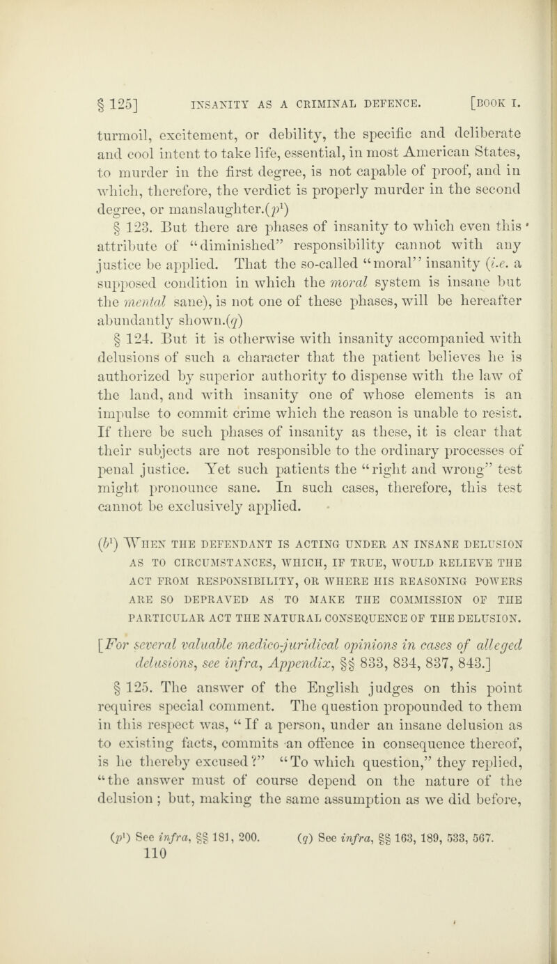 turmoil, excitement, or debility, the specific and deliberate and cool intent to take life, essential, in most American States, to murder in the first degree, is not capable of proof, and in which, therefore, the verdict is properly murder in the second degree, or manslaughter.^1) § 123. But there are phases of insanity to which even this * attribute of “diminished” responsibility cannot with any justice be applied. That the so-called “moral’7 insanity (i.e. a supposed condition in which the moral system is insane but the mental sane), is not one of these phases, will be hereafter abundantly shown.(g) § 124. But it is otherwise with insanity accompanied with delusions of such a character that the patient believes he is authorized by superior authority to dispense with the law of the land, and with insanity one of whose elements is an impulse to commit crime which the reason is unable to resist. If there be such phases of insanity as these, it is clear that their subjects are not responsible to the ordinary processes of penal justice. Yet such patients the “right and wrong” test might pronounce sane. In such cases, therefore, this test cannot be exclusively applied. (bl) When the defendant is acting under an insane delusion AS TO CIRCUMSTANCES, WHICH, IF TRUE, WOULD RELIEVE THE ACT FROM RESPONSIBILITY, OR WHERE HIS REASONING POWERS ARE SO DEPRAVED AS TO MAKE THE COMMISSION OF THE PARTICULAR ACT THE NATURAL CONSEQUENCE OF THE DELUSION. [For several valuable medico-juridical opinions in cases of alleged delusions, see infra, Appendix, §§ 833, 834, 837, 843.] § 125. The answer of the English judges on this point requires special comment. The question propounded to them in this respect was, “ If a person, under an insane delusion as to existing facts, commits an offence in consequence thereof, is he thereby excused?” “To which question,” they replied, “the answer must of course depend on the nature of the delusion ; but, making the same assumption as we did before, (p1) See infra, $§ 181, 200. (q) See infra, §§ 163, 189, 533, 567.