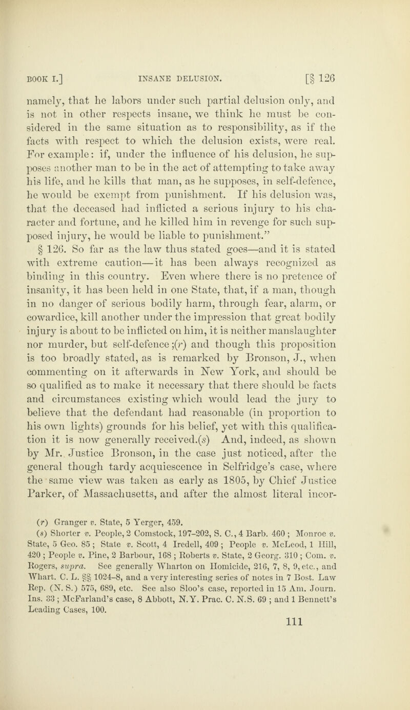 namely, that he labors under such partial delusion only, and is not in other respects insane, we think he must be con¬ sidered in the same situation as to responsibility, as if the facts with respect to which the delusion exists, were real. For example: if, under the influence of his delusion, he sup¬ poses another man to be in the act of attempting to take away his life, and he kills that man, as he supposes, in self-defence, he would be exempt from punishment. If his delusion was, that the deceased had inflicted a serious injury to his cha¬ racter and fortune, and he killed him in revenge for such sup¬ posed injury, he would be liable to punishment.77 § 126. So far as the law thus stated goes—and it is stated with extreme caution—it has been always recognized as binding in this country. Even where there is no pretence of insanity, it has been held in one State, that, if a man, though in no danger of serious bodily harm, through fear, alarm, or cowardice, kill another under the impression that great bodily injury is about to be inflicted on him, it is neither manslaughter nor murder, but self-defence ;(r) and though this proposition is too broadly stated, as is remarked by Bronson, J., when commenting on it afterwards in Few York, and should be so qualified as to make it necessary that there should be facts and circumstances existing which would lead the jury to believe that the defendant had reasonable (in proportion to his own lights) grounds for his belief, yet with this qualifica¬ tion it is now generally received.(s) And, indeed, as shown by Mr. Justice Bronson, in the case just noticed, after the general though tardy acquiescence in Selfridge’s case, where the same view was taken as early as 1805, by Chief Justice Parker, of Massachusetts, and after the almost literal incor- (r) Granger v. State, 5 Yerger, 459. (s) Shorter v. People, 2 Comstock, 197-202, S. C., 4 Barb. 460 ; Monroe v. State, 5 Geo. 85 ; State v. Scott, 4 Iredell, 409 ; People v. McLeod, 1 Hill, 420 ; People v. Pine, 2 Barbour, 168 ; Roberts v. State, 2 Georg. 310 ; Com. v. Rogers, supra. See generally Wharton on Homicide, 216, 7, 8, 9,etc., and Whart. C. L. §§ 1024-8, and a very interesting series of notes in 7 Bost. Law Rep. (N. S.) 575, 689, etc. See also Sloo’s case, reported in 15 Am. Journ. Ins. 33 ; McFarland’s case, 8 Abbott, N.Y. Prac. C. N.S. 69 ; and 1 Bennett’s Leading Cases, 100. Ill