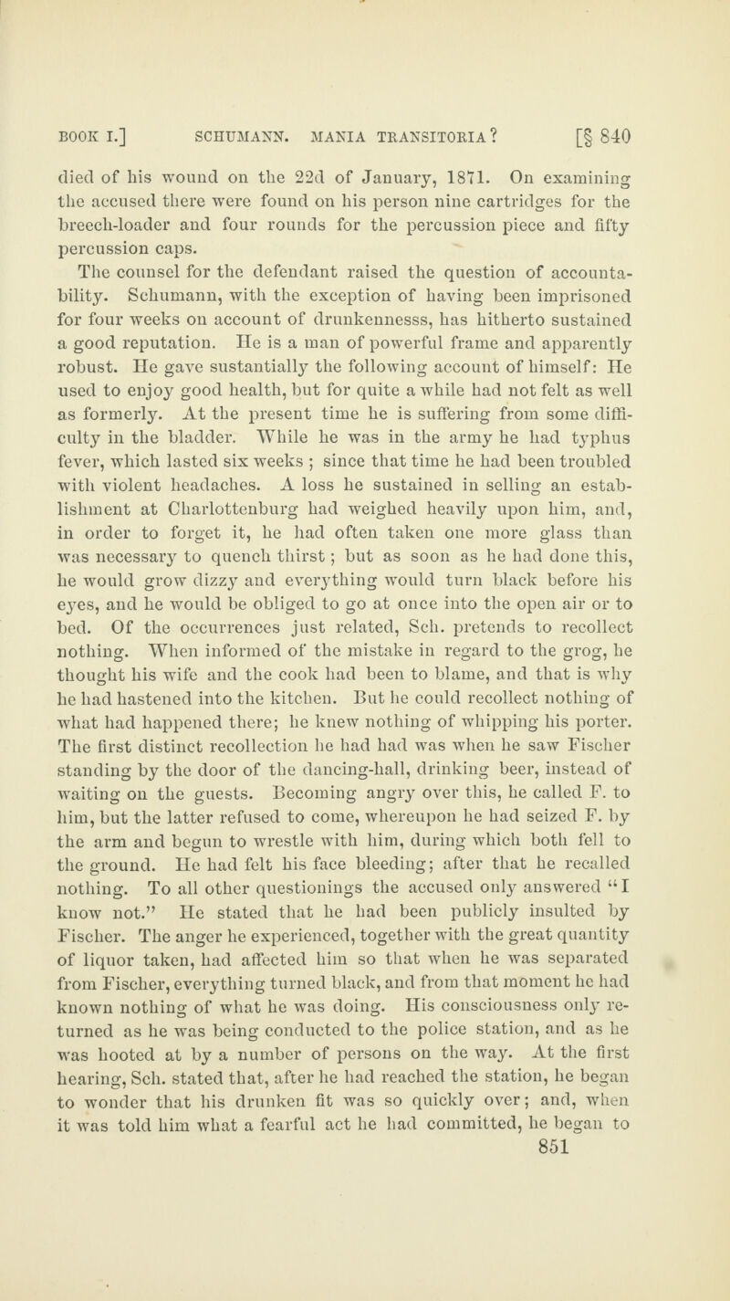 died of his wound on the 22d of January, 1871. On examining the accused there were found on his person nine cartridges for the breech-loader and four rounds for the percussion piece and fifty percussion caps. The counsel for the defendant raised the question of accounta¬ bility. Schumann, with the exception of having been imprisoned for four weeks on account of drunkennesss, has hitherto sustained a good reputation. He is a man of powerful frame and apparently robust. He gave sustantially the following account of himself: He used to enjoy good health, but for quite a while had not felt as well as formerly. At the present time he is suffering from some diffi¬ culty in the bladder. While he was in the army he had typhus fever, which lasted six weeks ; since that time he had been troubled with violent headaches. A loss he sustained in selling an estab¬ lishment at Charlottenburg had weighed heavily upon him, and, in order to forget it, he had often taken one more glass than was necessary to quench thirst; but as soon as he had done this, he would grow dizzy and everything would turn black before his eyes, and he would be obliged to go at once into the open air or to bed. Of the occurrences just related, Sch. pretends to recollect nothing. When informed of the mistake in regard to the grog, he thought his wife and the cook had been to blame, and that is why he had hastened into the kitchen. But he could recollect nothing of what had happened there; he knew nothing of whipping his porter. The first distinct recollection he had had was when he saw Fischer standing by the door of the dancing-hall, drinking beer, instead of waiting on the guests. Becoming angry over this, he called F. to him, but the latter refused to come, whereupon he had seized F. by the arm and begun to wrestle with him, during which both fell to the ground. He had felt his face bleeding; after that he recalled nothing. To all other questionings the accused only answered “I know not.” He stated that he had been publicly insulted by Fischer. The anger he experienced, together with the great quantity of liquor taken, had affected him so that when he was separated from Fischer, everything turned black, and from that moment he had known nothing of what he was doing. His consciousness only re¬ turned as he was being conducted to the police station, and as he was hooted at by a number of persons on the way. At the first hearing, Sch. stated that, after he had reached the station, he began to wonder that his drunken fit was so quickly over; and, when it was told him what a fearful act he had committed, he began to