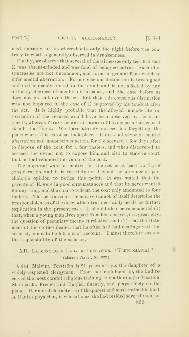 next morning of liis whereabouts only the night before was con¬ trary to what is generally observed in drunkenness. Finally, we observe that several of the witnesses only testified that E. was absent-minded and was fond of being eccentric. Such idio¬ syncrasies are not uncommon, and form no ground from which to infer mental aberration. For a conscious distinction between good and evil is deeply rooted in the mind, and is not affected by any ordinary degrees of mental disturbance, and the case before us does not present even these. But that this conscious distinction was not impaired in the case of E. is proved by his conduct after the act. It is highly probable that the alleged immoderate in¬ toxication of the accused would have been observed by the other guests, whereas Z. says he was not aware of having seen the accused at all that night. We have already noticed his forgetting the place where this carousal took place. It does not savor of mental aberration and unconscious action, for the accused a few days after to dispose of the coat for a few thalers, and when discovered to beseech the owner not to expose him, and also to state in court that he had refunded the value of the coat. The apparant want of motive for the act is at least worthy of consideration, and it is certainly not beyond the province of psy¬ chologic opinion to notice this point. It ivas stated that the parents of E. were in good circumstances and that he never wanted for anything, and the sum to redeem the coat only amounted to four thalers. The pettiness of the motive cannot of itself determine the irresponsibleness of the doer, which truth certainly needs no further explication in the present case. It should also be remembered (1) that, when a young man lives apart from his relatives, in a great cit}^, the question of pecuniary means is relative; and (2) that the state¬ ment of the clothes-dealer, that he often had had dealings with the accused, is not to be left out of account. I must therefore assume the responsibility of the accused. XII. Larceny by a Lady of Education, “Kleptomania?” (Liman’s Casper, No. 322.) § 844. Malvina Torstrom is 21 years of age, the daughter of a widely-respected clergyman. From her childhood up, she had re¬ ceived the most careful religious training, and a thorough education. She speaks French and English fluently, and plays finely on the piano. Her moral character is of the purest and most estimable kind. A Banish physician, in whose house she had resided several months,