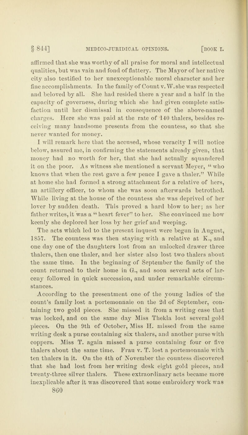 affirmed that she was worthy of all praise for moral and intellectual qualities, but was vain and fond of flattery. The Mayor of her native city also testified to her unexceptionable moral character and her fine accomplishments. In the family of Count v. W. she was respected and beloved by all. She had resided there a year and a half in the capacity of governess, during which she had given complete satis¬ faction until her dismissal in consequence of the above-named charges. Here she wras paid at the rate of 140 thalers, besides re¬ ceiving many handsome presents from the countess, so that she never wanted for money. I will remark here that the accused, whose veracity I will notice below, assured me, in confirming the statements already given, that money had no worth for her, that she had actually squandered it on the poor. As witness she mentioned a servant Meyer, “ who knows that when the rest gave a few pence I gave a thaler.” While at home she had formed a strong attachment for a relative of hers, an artiller}7 officer, to whom she was soon afterwards betrothed. While living at the house of the countess she was deprived of her lover by sudden death. This proved a hard blow to her; as her father writes, it was a “ heart fever” to her. She convinced me how keenly she deplored her loss by her grief and weeping. The acts which led to the present inquest were begun in August, 185T. The countess was then staying with a relative at K., and one day one of the daughters lost from an unlocked drawer three thalers, then one thaler, and her sister also lost two thalers about the same time. In the beginning of September the family of the count returned to their home in Gr., and soon several acts of lar¬ ceny followed in quick succession, and under remarkable circum¬ stances. According to the presentment one of the young ladies of the count’s family lost a portemonnaie on the 2d of September, con¬ taining two gold pieces. She missed it from a writing case that was locked, and on the same day Miss Thekla lost several gold pieces. On the 9th of October, Miss H. missed from the same writing desk a purse containing six thalers, and another purse with coppers. Miss T. again missed a purse containing four or five thalers about the same time. Frau v. T. lost a portemonnaie with ten thalers in it. On the 4th of November the countess discovered that she had lost from her writing desk eight gold pieces, and twenty-three silver thalers. These extraordinary acts became more inexplicable after it was discovered that some embroidery work was