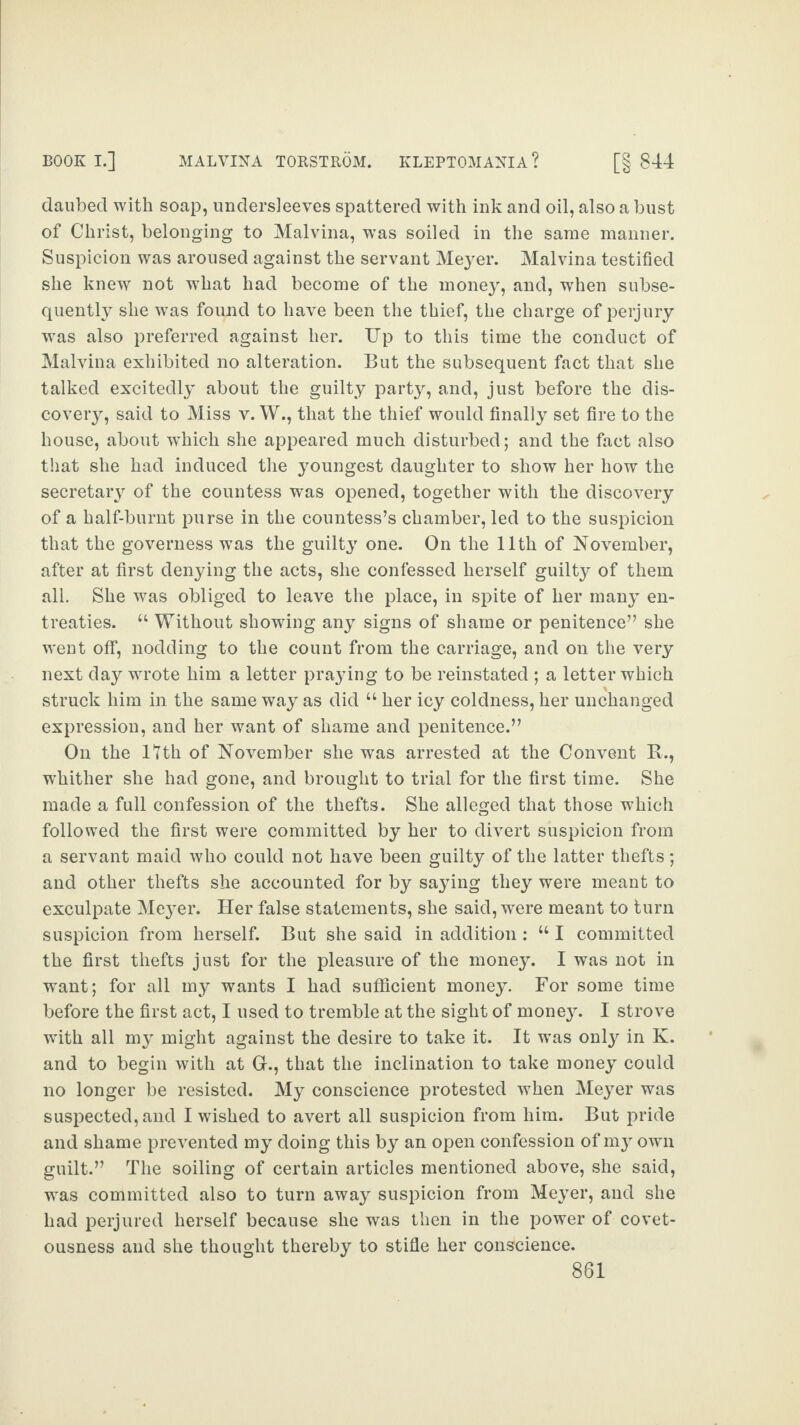 daubed with soap, undersleeves spattered with ink and oil, also a bust of Christ, belonging to Malvina, was soiled in the same manner. Suspicion was aroused against the servant Meyer. Malvina testified she knew not wrhat had become of the money, and, when subse¬ quently she was found to have been the thief, the charge of perjury was also preferred against her. Up to this time the conduct of Malvina exhibited no alteration. But the subsequent fact that she talked excitedly about the guilty party, and, just before the dis¬ covery, said to Miss v. W., that the thief would finally set fire to the house, about which she appeared much disturbed; and the fact also that she had induced the youngest daughter to show her how the secretary of the countess was opened, together with the discovery of a half-burnt purse in the countess’s chamber, led to the suspicion that the governess was the guilty one. On the 11th of November, after at first denying the acts, she confessed herself guilty of them all. She was obliged to leave the place, in spite of her many en¬ treaties. “ Without showing any signs of shame or penitence” she went off, nodding to the count from the carriage, and on the very next day wrote him a letter praying to be reinstated ; a letter which struck him in the same way as did “ her icy coldness, her unchanged expression, and her want of shame and penitence.” On the lfth of November she was arrested at the Convent R., wThither she had gone, and brought to trial for the first time. She made a full confession of the thefts. She alleged that those which followed the first were committed by her to divert suspicion from a servant maid who could not have been guilty of the latter thefts; and other thefts she accounted for by saying they were meant to exculpate Meyer. Her false statements, she said, were meant to turn suspicion from herself. But she said in addition : “ I committed the first thefts just for the pleasure of the money. I was not in want; for all my wants I had sufficient money. For some time before the first act, I used to tremble at the sight of money. I strove with all my might against the desire to take it. It was only in K. and to begin with at G., that the inclination to take money could no longer be resisted. My conscience protested when Meyer was suspected, and I wished to avert all suspicion from him. But pride and shame prevented my doing this by an open confession of my own guilt.” The soiling of certain articles mentioned above, she said, was committed also to turn away suspicion from Meyer, and she had perjured herself because she was then in the power of covet¬ ousness and she thought thereby to stifle her conscience.