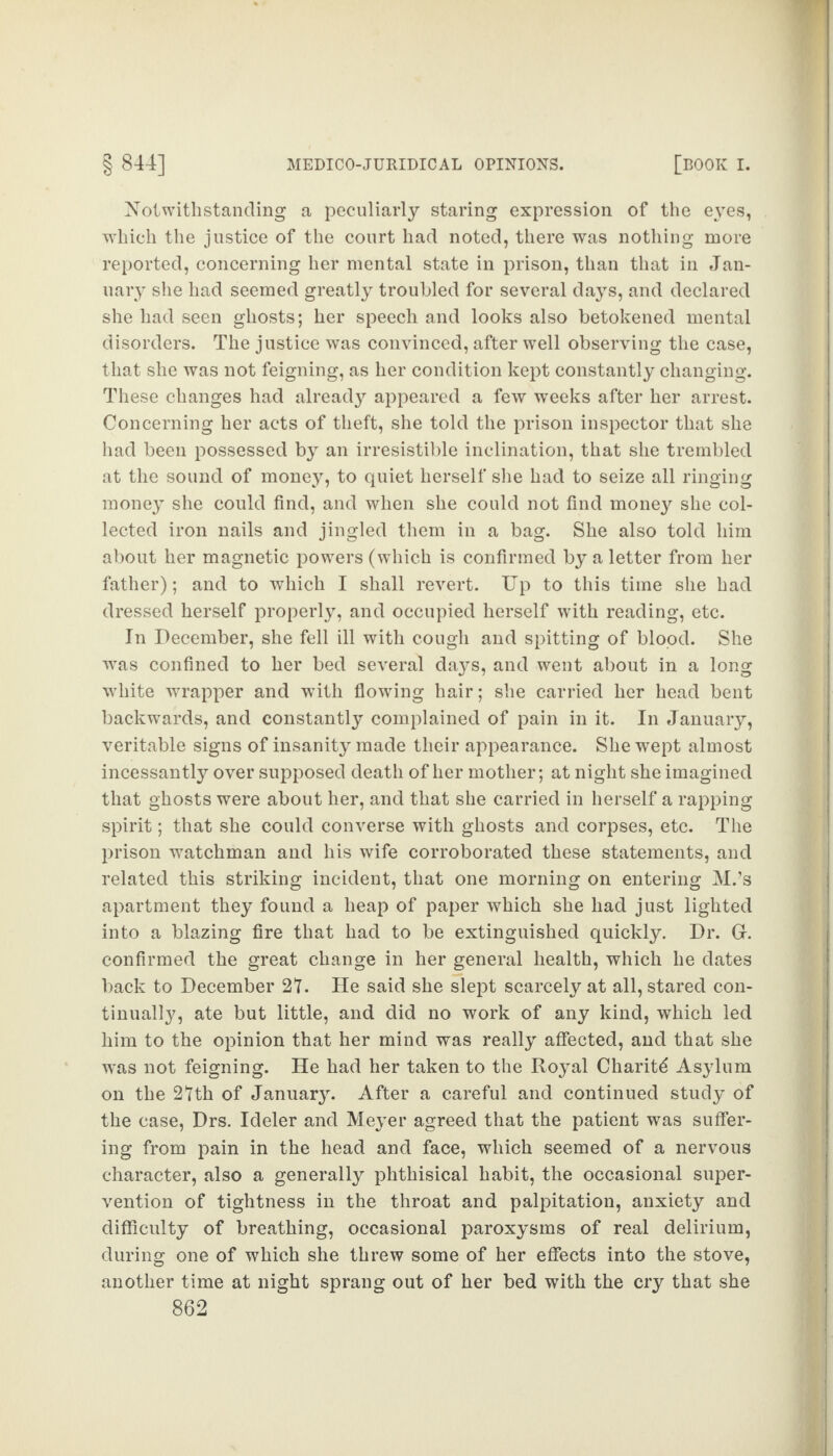 Notwithstanding a peculiarly staring expression of the eyes, which the justice of the court had noted, there was nothing more reported, concerning her mental state in prison, than that in Jan¬ uary she had seemed greatly troubled for several days, and declared she had seen ghosts; her speech and looks also betokened mental disorders. The justice was convinced, after well observing the case, that she was not feigning, as her condition kept constantly changing. These changes had already appeared a few weeks after her arrest. Concerning her acts of theft, she told the prison inspector that she had been possessed by an irresistible inclination, that she trembled at the sound of money, to quiet herself she had to seize all ringing money she could find, and when she could not find money she col¬ lected iron nails and jingled them in a bag. She also told him about her magnetic powers (which is confirmed by a letter from her father); and to which I shall revert. Up to this time she had dressed herself properly, and occupied herself with reading, etc. In December, she fell ill with cough and spitting of blood. She was confined to her bed several days, and went about in a long white wrapper and with flowing hair; she carried her head bent backwards, and constantly complained of pain in it. In January, veritable signs of insanity made their appearance. She wept almost incessantly over supposed death of her mother; at night she imagined that ghosts were about her, and that she carried in herself a rapping spirit; that she could converse with ghosts and corpses, etc. The prison watchman and his wife corroborated these statements, and related this striking incident, that one morning on entering M.’s apartment they found a heap of paper which she had just lighted into a blazing fire that had to be extinguished quickly. Dr. Gr. confirmed the great change in her general health, which he dates back to December 2T. He said she slept scarcely at all, stared con¬ tinually, ate but little, and did no work of any kind, which led him to the opinion that her mind was really affected, and that she was not feigning. He had her taken to the Royal Charity Asylum on the 2tth of January. After a careful and continued study of the case, Drs. Ideler and Meyer agreed that the patient was suffer¬ ing from pain in the head and face, which seemed of a nervous character, also a generally phthisical habit, the occasional super¬ vention of tightness in the throat and palpitation, anxiety and difficulty of breathing, occasional paroxysms of real delirium, during one of which she threw some of her effects into the stove, another time at night sprang out of her bed with the cry that she