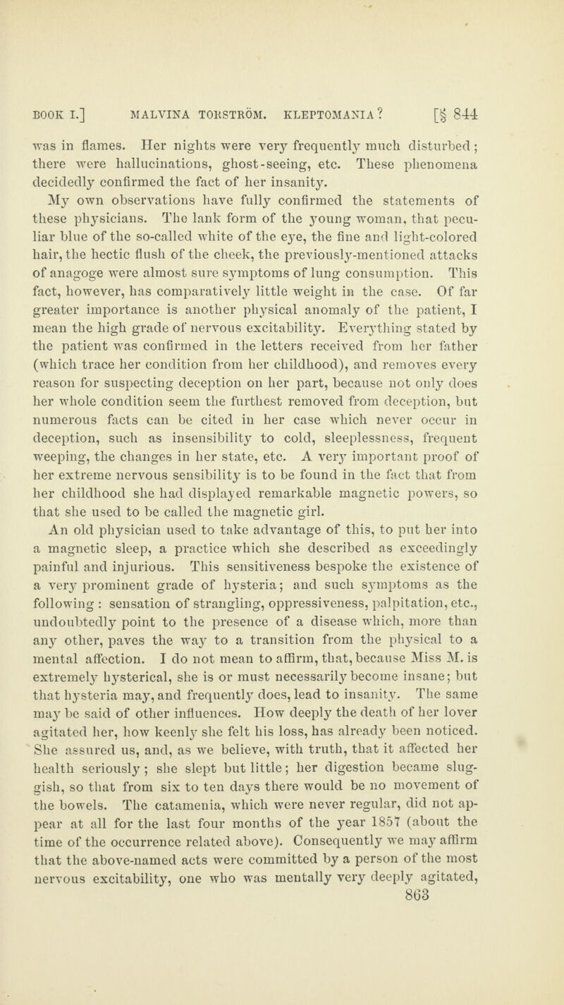 was in flames. Her nights were very frequently much disturbed ; there were hallucinations, ghost-seeing, etc. These phenomena decidedly confirmed the fact of her insanity. My own observations have fully confirmed the statements of these physicians. The lank form of the young woman, that pecu¬ liar blue of the so-called white of the eye, the fine and light-colored hair, the hectic flush of the cheek, the previously-mentioned attacks of anagoge were almost sure symptoms of lung consumption. This fact, however, has comparatively little weight in the case. Of far greater importance is another physical anomaly of the patient, I mean the high grade of nervous excitability. Everything stated by the patient was confirmed in the letters received from her father (which trace her condition from her childhood), and removes every reason for suspecting deception on her part, because not only does her whole condition seem the furthest removed from deception, but numerous facts can be cited in her case which never occur in deception, such as insensibility to cold, sleeplessness, frequent weeping, the changes in her state, etc. A veiy important proof of her extreme nervous sensibility is to be found in the fact that from her childhood she had displayed remarkable magnetic powers, so that she used to be called the magnetic girl. An old physician used to take advantage of this, to put her into a magnetic sleep, a practice which she described as exceedingly painful and injurious. This sensitiveness bespoke the existence of a very prominent grade of hysteria; and such sjnnptoms as the following : sensation of strangling, oppressiveness, palpitation, etc., undoubtedly point to the presence of a disease which, more than any other, paves the way to a transition from the physical to a mental affection. I do not mean to affirm, that, because Miss M. is extremely hysterical, she is or must necessarily become insane; but that hysteria may, and frequently does, lead to insanity. The same may be said of other influences. How deeply the death of her lover agitated her, how keenty she felt his loss, has already been noticed. She assured us, and, as we believe, with truth, that it affected her health seriously ; she slept but little; her digestion became slug¬ gish, so that from six to ten days there would be no movement of the bowels. The catamenia, which were never regular, did not ap¬ pear at all for the last four months of the year 1857 (about the time of the occurrence related above). Consequently we may affirm that the above-named acts were committed by a person of the most excitability, one who was mentally very deeply agitated, nervous
