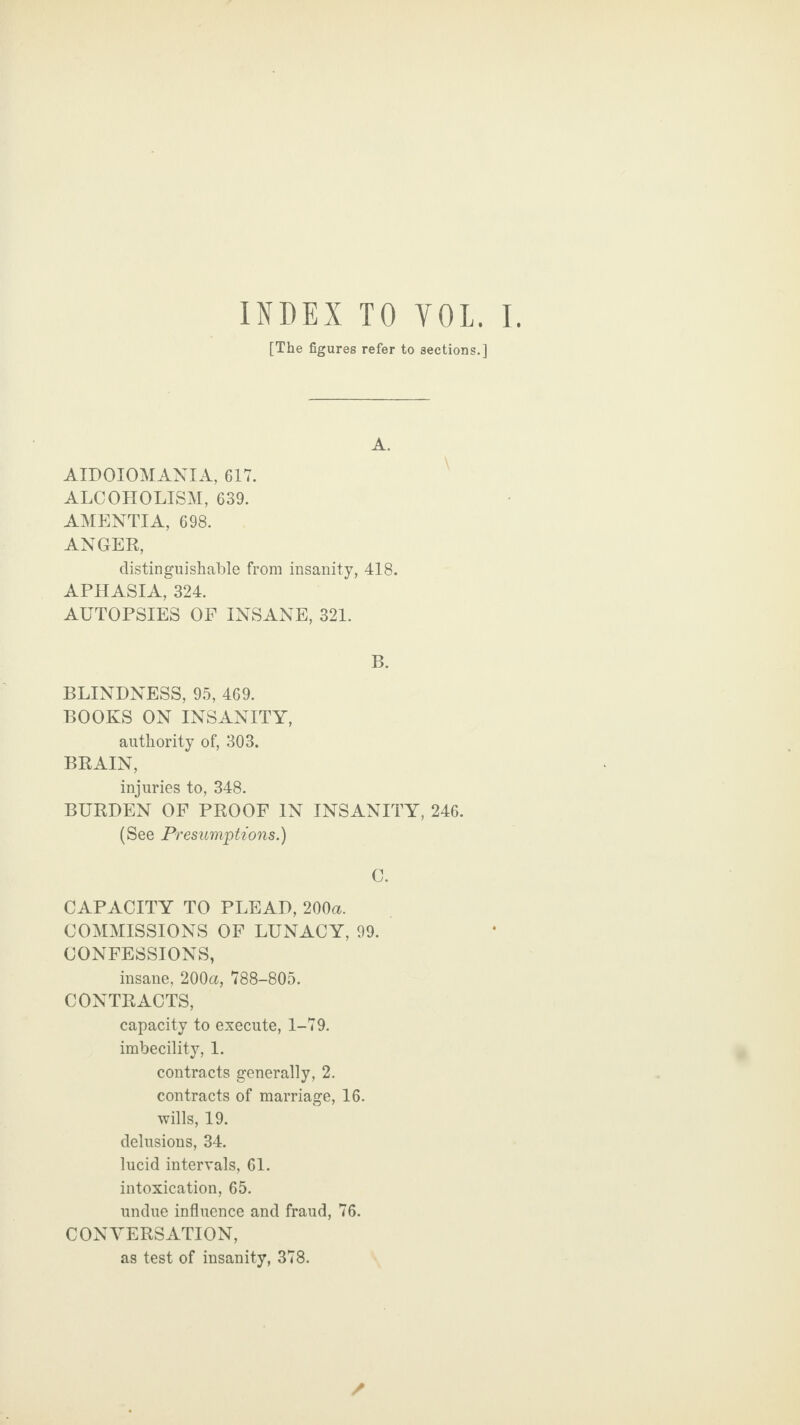 [The figures refer to sections.] A. AIDOIOMANIA, 617. ALCOHOLISM, 639. AMENTIA, 698. ANGER, distinguishable from insanity, 418. APHASIA, 324. AUTOPSIES OF INSANE, 321. B. BLINDNESS, 95, 469. BOOKS ON INSANITY, authority of, 303. BRAIN, injuries to, 348. BURDEN OF PROOF IN INSANITY, 246. (See Presumptions.) C. CAPACITY TO PLEAD, 200a. COMMISSIONS OF LUNACY, 99. CONFESSIONS, insane, 200a, 788-805. CONTRACTS, capacity to execute, 1-79. imbecility, 1. contracts generally, 2. contracts of marriage, 16. wills, 19. delusions, 34. lucid intervals, 61. intoxication, 65. undue influence and fraud, 76. CONVERSATION, as test of insanity, 378.